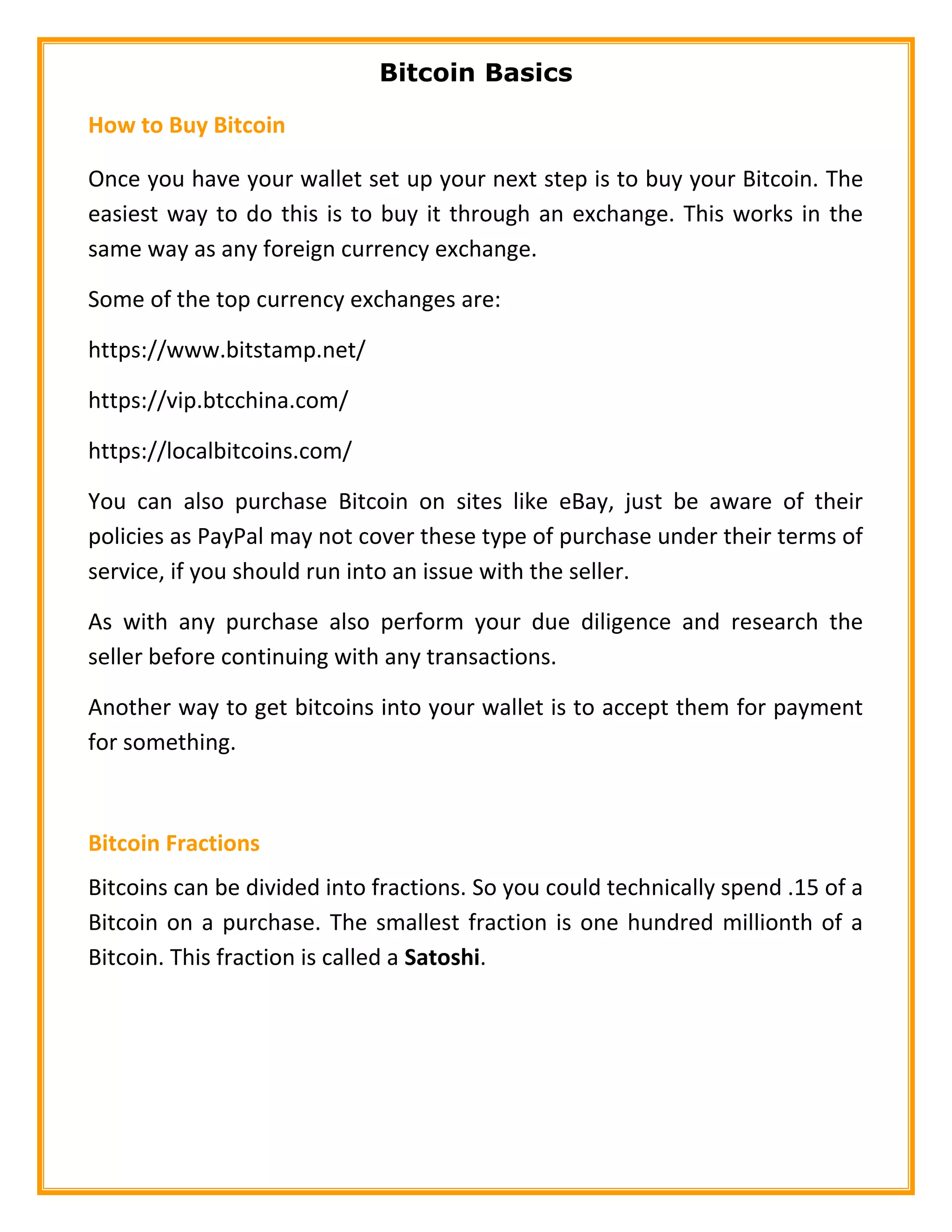 Bitcoin Basics
How to Buy Bitcoin
Once you have your wallet set up your next step is to buy your Bitcoin. The
easiest way to do this is to buy it through an exchange. This works in the
same way as any foreign currency exchange.
Some of the top currency exchanges are:
https://www.bitstamp.net/
https://vip.btcchina.com/
https://localbitcoins.com/
You can also purchase Bitcoin on sites like eBay, just be aware of their
policies as PayPal may not cover these type of purchase under their terms of
service, if you should run into an issue with the seller.
As with any purchase also perform your due diligence and research the
seller before continuing with any transactions.
Another way to get bitcoins into your wallet is to accept them for payment
for something.
Bitcoin Fractions
Bitcoins can be divided into fractions. So you could technically spend .15 of a
Bitcoin on a purchase. The smallest fraction is one hundred millionth of a
Bitcoin. This fraction is called a Satoshi.
 