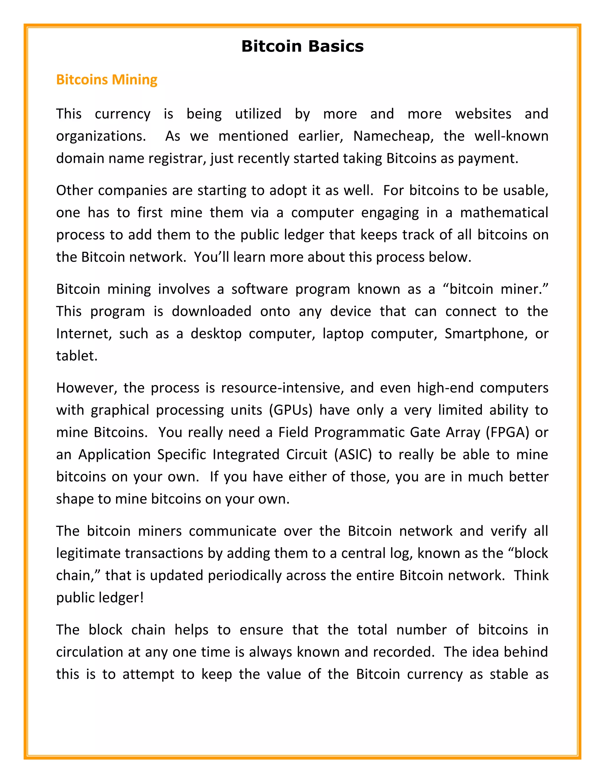 Bitcoin Basics
Bitcoins Mining
This currency is being utilized by more and more websites and
organizations. As we mentioned earlier, Namecheap, the well-known
domain name registrar, just recently started taking Bitcoins as payment.
Other companies are starting to adopt it as well. For bitcoins to be usable,
one has to first mine them via a computer engaging in a mathematical
process to add them to the public ledger that keeps track of all bitcoins on
the Bitcoin network. You’ll learn more about this process below.
Bitcoin mining involves a software program known as a “bitcoin miner.”
This program is downloaded onto any device that can connect to the
Internet, such as a desktop computer, laptop computer, Smartphone, or
tablet.
However, the process is resource-intensive, and even high-end computers
with graphical processing units (GPUs) have only a very limited ability to
mine Bitcoins. You really need a Field Programmatic Gate Array (FPGA) or
an Application Specific Integrated Circuit (ASIC) to really be able to mine
bitcoins on your own. If you have either of those, you are in much better
shape to mine bitcoins on your own.
The bitcoin miners communicate over the Bitcoin network and verify all
legitimate transactions by adding them to a central log, known as the “block
chain,” that is updated periodically across the entire Bitcoin network. Think
public ledger!
The block chain helps to ensure that the total number of bitcoins in
circulation at any one time is always known and recorded. The idea behind
this is to attempt to keep the value of the Bitcoin currency as stable as
 