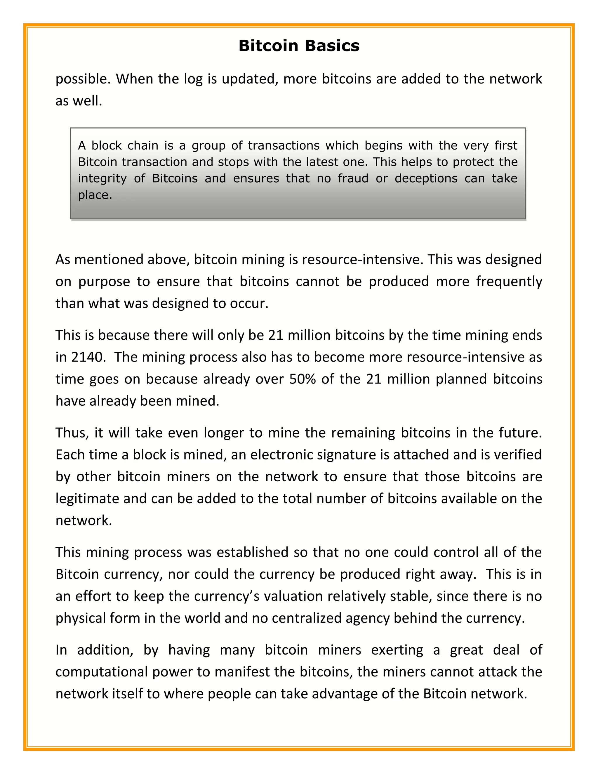 Bitcoin Basics
possible. When the log is updated, more bitcoins are added to the network
as well.
As mentioned above, bitcoin mining is resource-intensive. This was designed
on purpose to ensure that bitcoins cannot be produced more frequently
than what was designed to occur.
This is because there will only be 21 million bitcoins by the time mining ends
in 2140. The mining process also has to become more resource-intensive as
time goes on because already over 50% of the 21 million planned bitcoins
have already been mined.
Thus, it will take even longer to mine the remaining bitcoins in the future.
Each time a block is mined, an electronic signature is attached and is verified
by other bitcoin miners on the network to ensure that those bitcoins are
legitimate and can be added to the total number of bitcoins available on the
network.
This mining process was established so that no one could control all of the
Bitcoin currency, nor could the currency be produced right away. This is in
an effort to keep the currency’s valuation relatively stable, since there is no
physical form in the world and no centralized agency behind the currency.
In addition, by having many bitcoin miners exerting a great deal of
computational power to manifest the bitcoins, the miners cannot attack the
network itself to where people can take advantage of the Bitcoin network.
A block chain is a group of transactions which begins with the very first
Bitcoin transaction and stops with the latest one. This helps to protect the
integrity of Bitcoins and ensures that no fraud or deceptions can take
place.
 