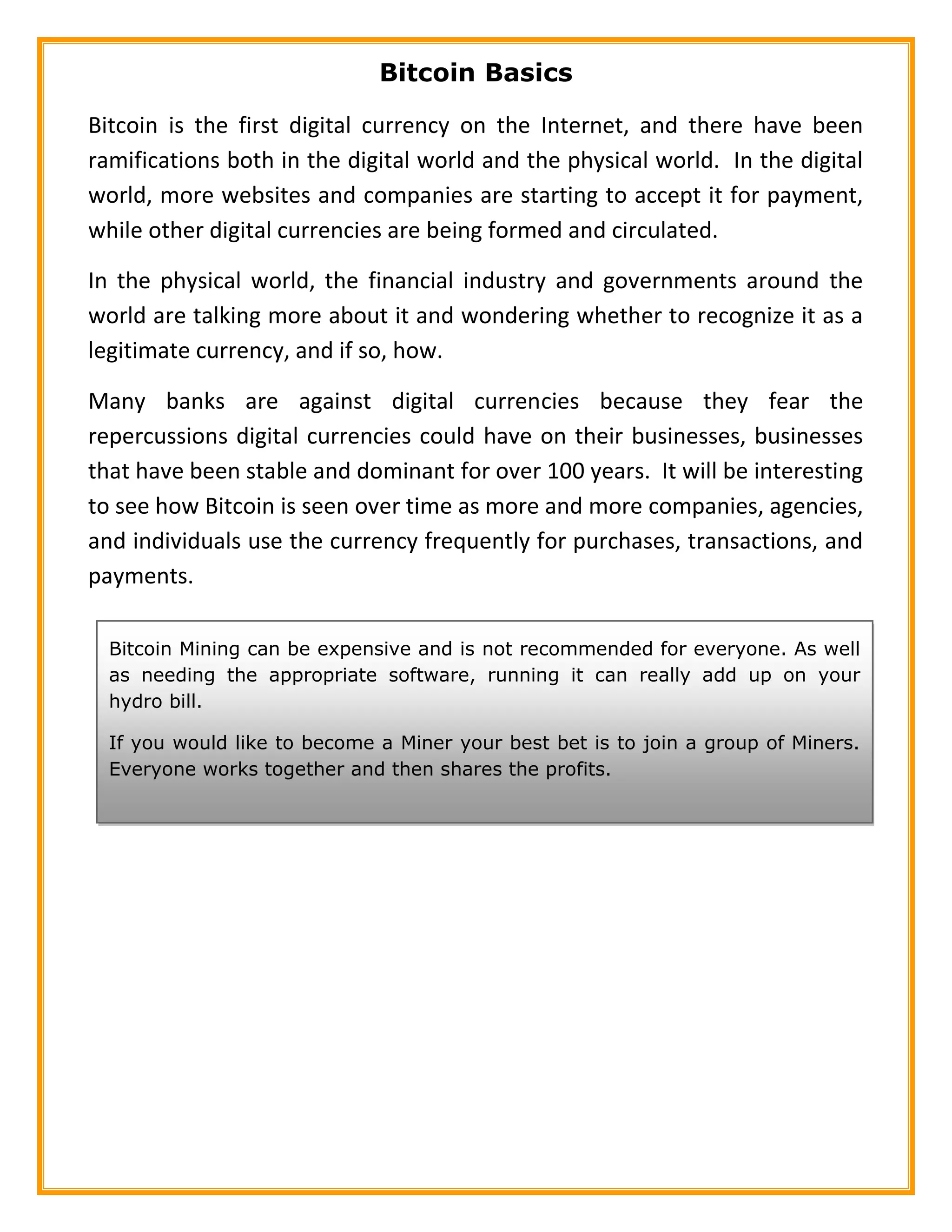 Bitcoin Basics
Bitcoin is the first digital currency on the Internet, and there have been
ramifications both in the digital world and the physical world. In the digital
world, more websites and companies are starting to accept it for payment,
while other digital currencies are being formed and circulated.
In the physical world, the financial industry and governments around the
world are talking more about it and wondering whether to recognize it as a
legitimate currency, and if so, how.
Many banks are against digital currencies because they fear the
repercussions digital currencies could have on their businesses, businesses
that have been stable and dominant for over 100 years. It will be interesting
to see how Bitcoin is seen over time as more and more companies, agencies,
and individuals use the currency frequently for purchases, transactions, and
payments.
Bitcoin Mining can be expensive and is not recommended for everyone. As well
as needing the appropriate software, running it can really add up on your
hydro bill.
If you would like to become a Miner your best bet is to join a group of Miners.
Everyone works together and then shares the profits.
 