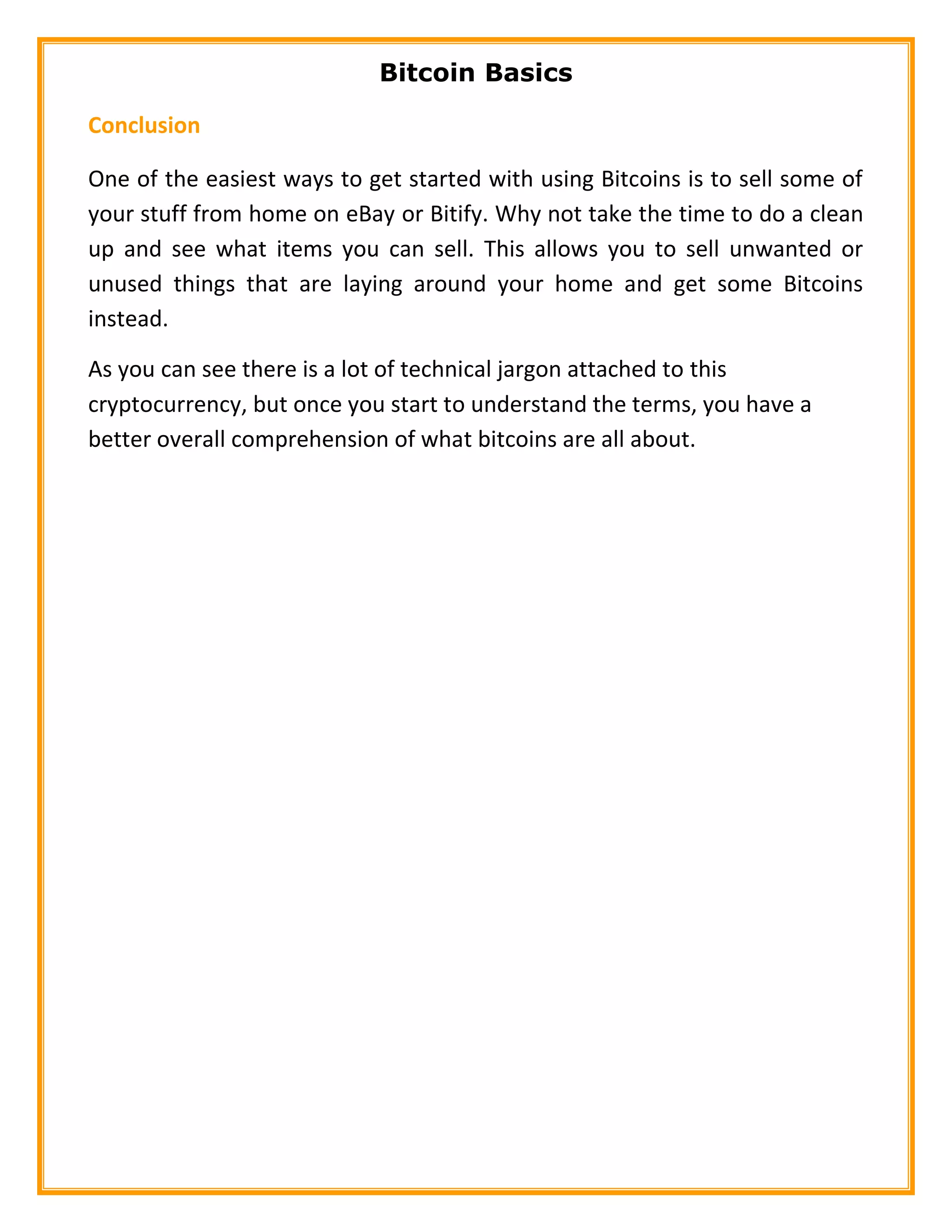 Bitcoin Basics
Conclusion
One of the easiest ways to get started with using Bitcoins is to sell some of
your stuff from home on eBay or Bitify. Why not take the time to do a clean
up and see what items you can sell. This allows you to sell unwanted or
unused things that are laying around your home and get some Bitcoins
instead.
As you can see there is a lot of technical jargon attached to this
cryptocurrency, but once you start to understand the terms, you have a
better overall comprehension of what bitcoins are all about.
 
