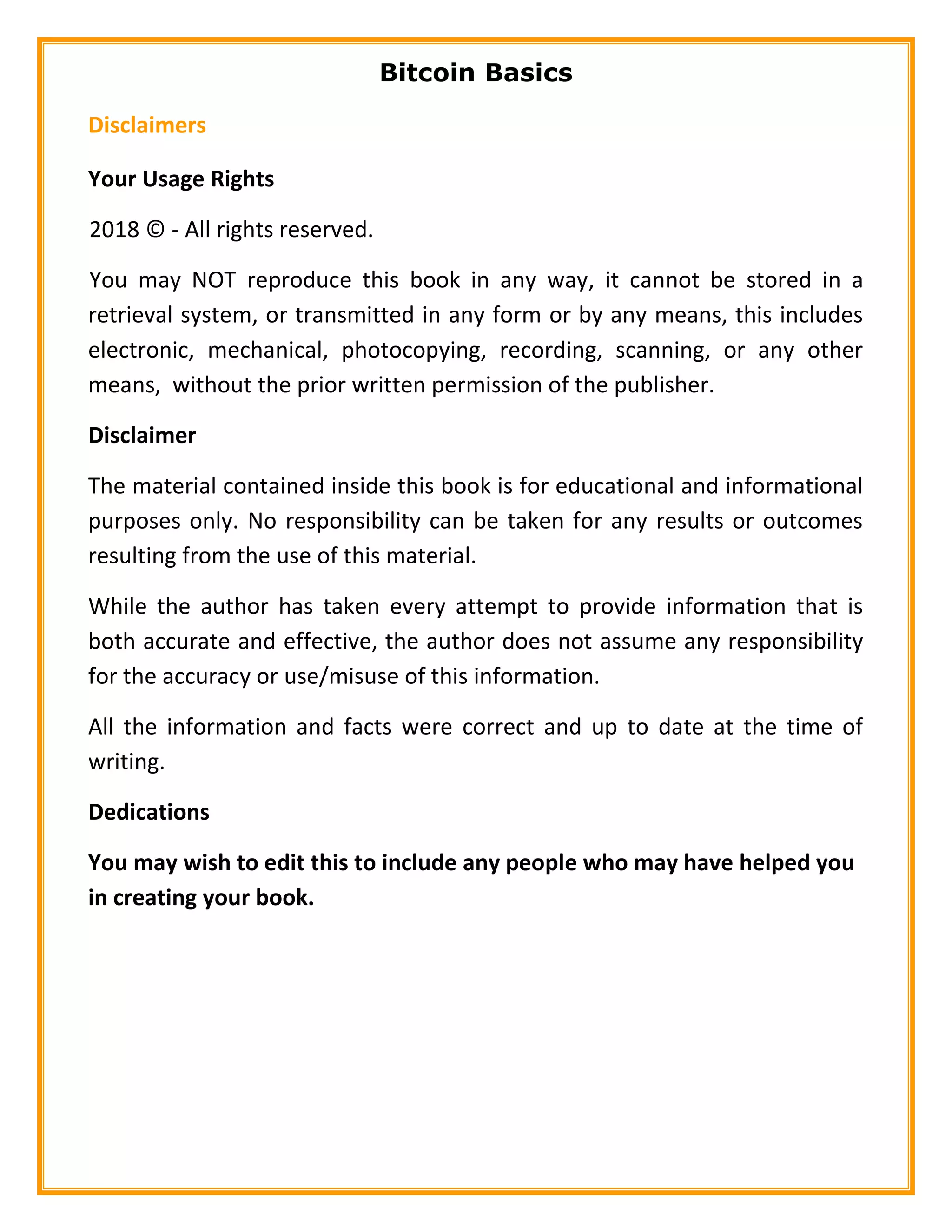 Bitcoin Basics
Disclaimers
Your Usage Rights
2018 © - All rights reserved.
You may NOT reproduce this book in any way, it cannot be stored in a
retrieval system, or transmitted in any form or by any means, this includes
electronic, mechanical, photocopying, recording, scanning, or any other
means, without the prior written permission of the publisher.
Disclaimer
The material contained inside this book is for educational and informational
purposes only. No responsibility can be taken for any results or outcomes
resulting from the use of this material.
While the author has taken every attempt to provide information that is
both accurate and effective, the author does not assume any responsibility
for the accuracy or use/misuse of this information.
All the information and facts were correct and up to date at the time of
writing.
Dedications
You may wish to edit this to include any people who may have helped you
in creating your book.
 