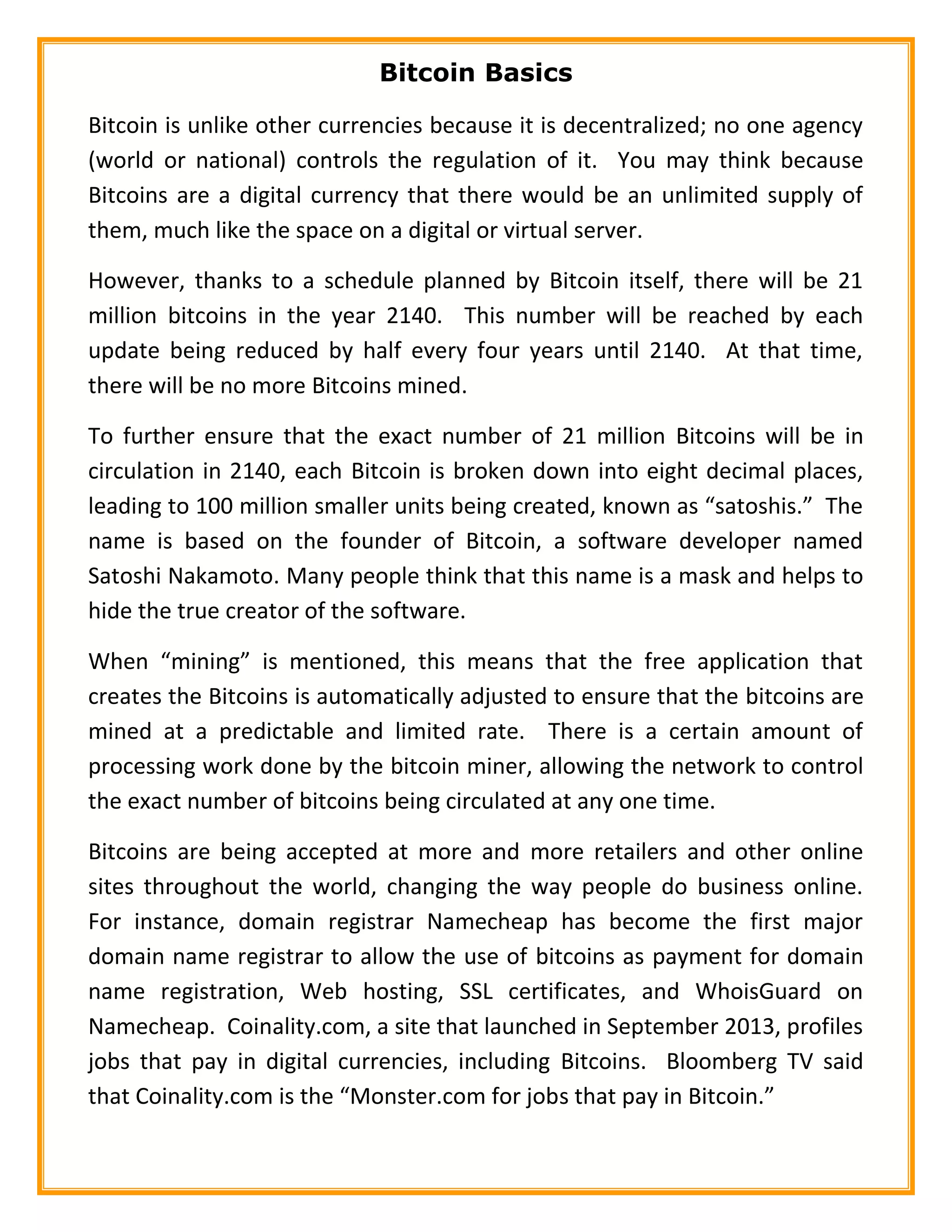 Bitcoin Basics
Bitcoin is unlike other currencies because it is decentralized; no one agency
(world or national) controls the regulation of it. You may think because
Bitcoins are a digital currency that there would be an unlimited supply of
them, much like the space on a digital or virtual server.
However, thanks to a schedule planned by Bitcoin itself, there will be 21
million bitcoins in the year 2140. This number will be reached by each
update being reduced by half every four years until 2140. At that time,
there will be no more Bitcoins mined.
To further ensure that the exact number of 21 million Bitcoins will be in
circulation in 2140, each Bitcoin is broken down into eight decimal places,
leading to 100 million smaller units being created, known as “satoshis.” The
name is based on the founder of Bitcoin, a software developer named
Satoshi Nakamoto. Many people think that this name is a mask and helps to
hide the true creator of the software.
When “mining” is mentioned, this means that the free application that
creates the Bitcoins is automatically adjusted to ensure that the bitcoins are
mined at a predictable and limited rate. There is a certain amount of
processing work done by the bitcoin miner, allowing the network to control
the exact number of bitcoins being circulated at any one time.
Bitcoins are being accepted at more and more retailers and other online
sites throughout the world, changing the way people do business online.
For instance, domain registrar Namecheap has become the first major
domain name registrar to allow the use of bitcoins as payment for domain
name registration, Web hosting, SSL certificates, and WhoisGuard on
Namecheap. Coinality.com, a site that launched in September 2013, profiles
jobs that pay in digital currencies, including Bitcoins. Bloomberg TV said
that Coinality.com is the “Monster.com for jobs that pay in Bitcoin.”
 