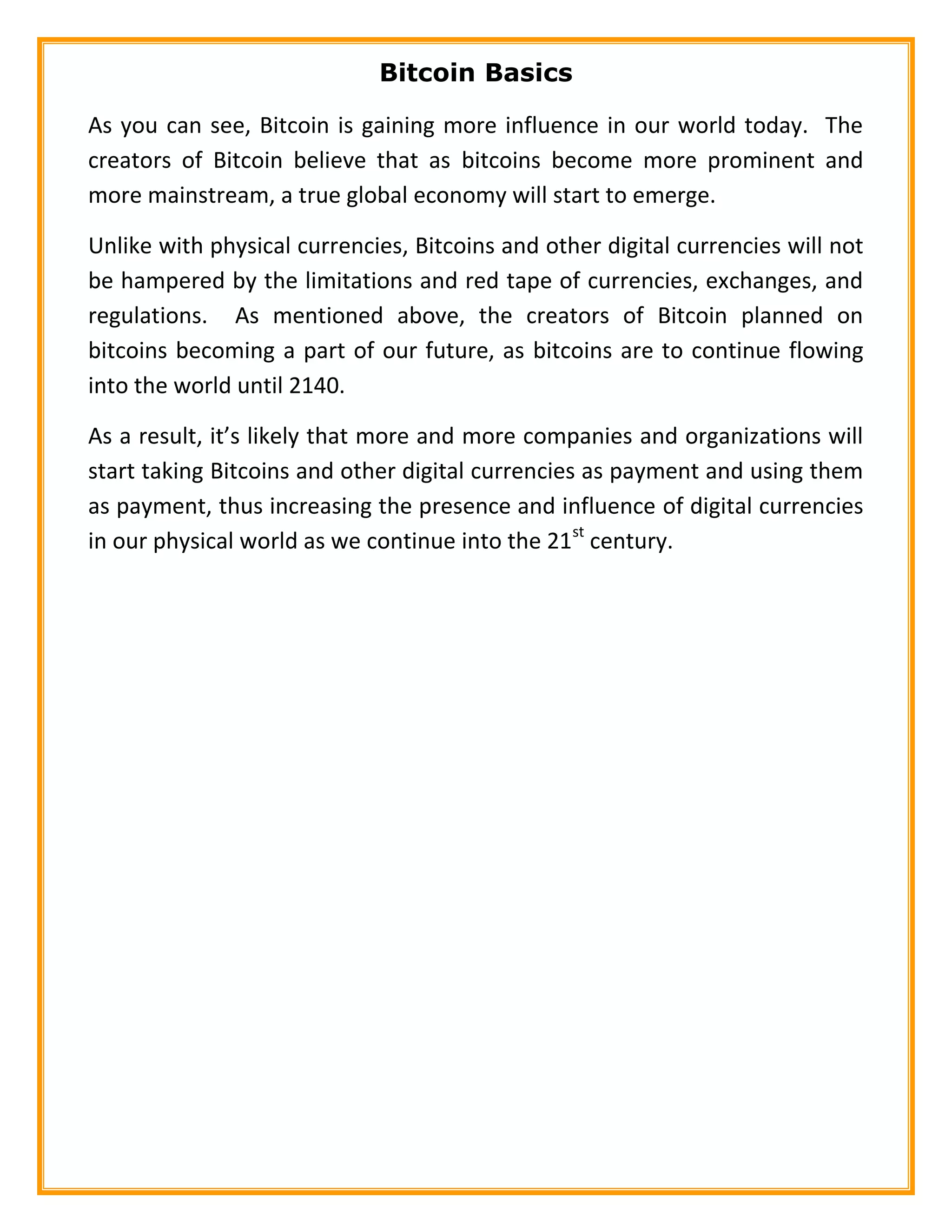 Bitcoin Basics
As you can see, Bitcoin is gaining more influence in our world today. The
creators of Bitcoin believe that as bitcoins become more prominent and
more mainstream, a true global economy will start to emerge.
Unlike with physical currencies, Bitcoins and other digital currencies will not
be hampered by the limitations and red tape of currencies, exchanges, and
regulations. As mentioned above, the creators of Bitcoin planned on
bitcoins becoming a part of our future, as bitcoins are to continue flowing
into the world until 2140.
As a result, it’s likely that more and more companies and organizations will
start taking Bitcoins and other digital currencies as payment and using them
as payment, thus increasing the presence and influence of digital currencies
in our physical world as we continue into the 21st
century.
 