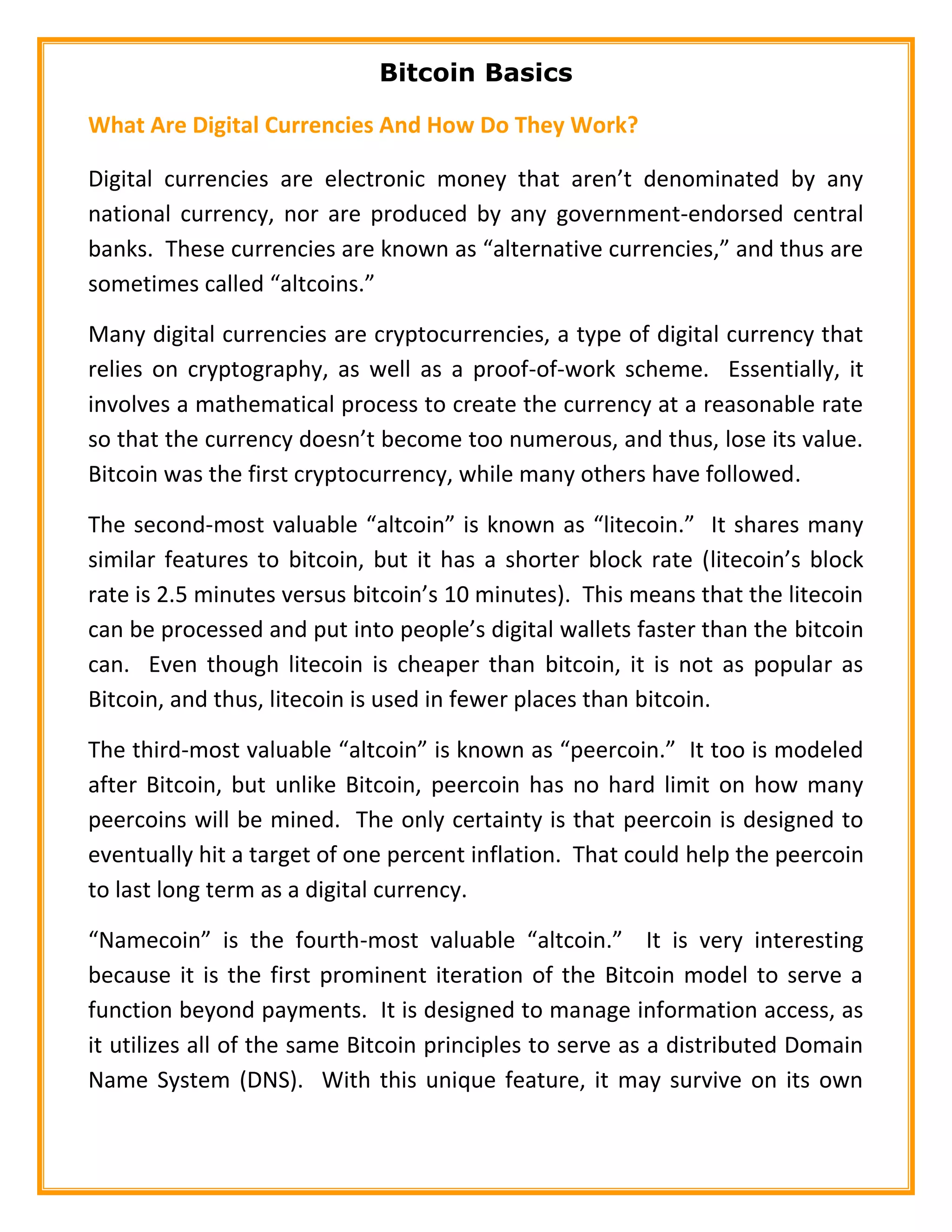 Bitcoin Basics
What Are Digital Currencies And How Do They Work?
Digital currencies are electronic money that aren’t denominated by any
national currency, nor are produced by any government-endorsed central
banks. These currencies are known as “alternative currencies,” and thus are
sometimes called “altcoins.”
Many digital currencies are cryptocurrencies, a type of digital currency that
relies on cryptography, as well as a proof-of-work scheme. Essentially, it
involves a mathematical process to create the currency at a reasonable rate
so that the currency doesn’t become too numerous, and thus, lose its value.
Bitcoin was the first cryptocurrency, while many others have followed.
The second-most valuable “altcoin” is known as “litecoin.” It shares many
similar features to bitcoin, but it has a shorter block rate (litecoin’s block
rate is 2.5 minutes versus bitcoin’s 10 minutes). This means that the litecoin
can be processed and put into people’s digital wallets faster than the bitcoin
can. Even though litecoin is cheaper than bitcoin, it is not as popular as
Bitcoin, and thus, litecoin is used in fewer places than bitcoin.
The third-most valuable “altcoin” is known as “peercoin.” It too is modeled
after Bitcoin, but unlike Bitcoin, peercoin has no hard limit on how many
peercoins will be mined. The only certainty is that peercoin is designed to
eventually hit a target of one percent inflation. That could help the peercoin
to last long term as a digital currency.
“Namecoin” is the fourth-most valuable “altcoin.” It is very interesting
because it is the first prominent iteration of the Bitcoin model to serve a
function beyond payments. It is designed to manage information access, as
it utilizes all of the same Bitcoin principles to serve as a distributed Domain
Name System (DNS). With this unique feature, it may survive on its own
 