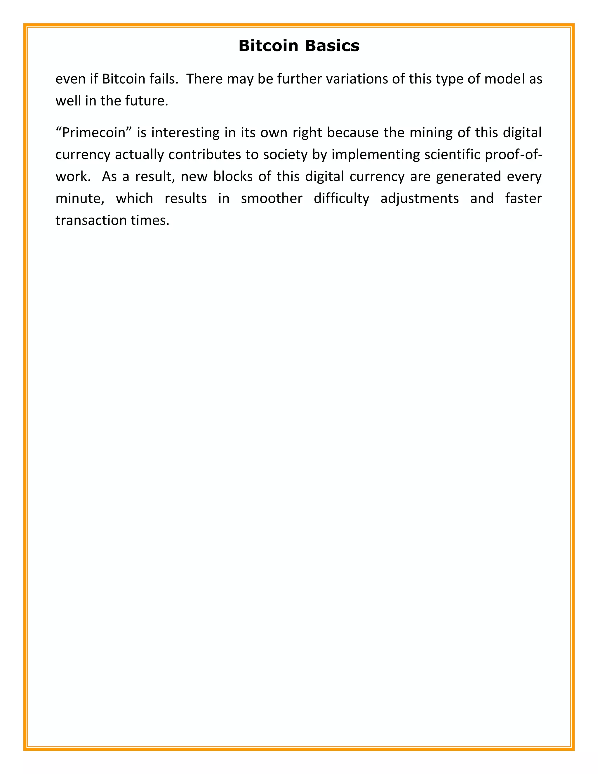 Bitcoin Basics
even if Bitcoin fails. There may be further variations of this type of model as
well in the future.
“Primecoin” is interesting in its own right because the mining of this digital
currency actually contributes to society by implementing scientific proof-of-
work. As a result, new blocks of this digital currency are generated every
minute, which results in smoother difficulty adjustments and faster
transaction times.
 
