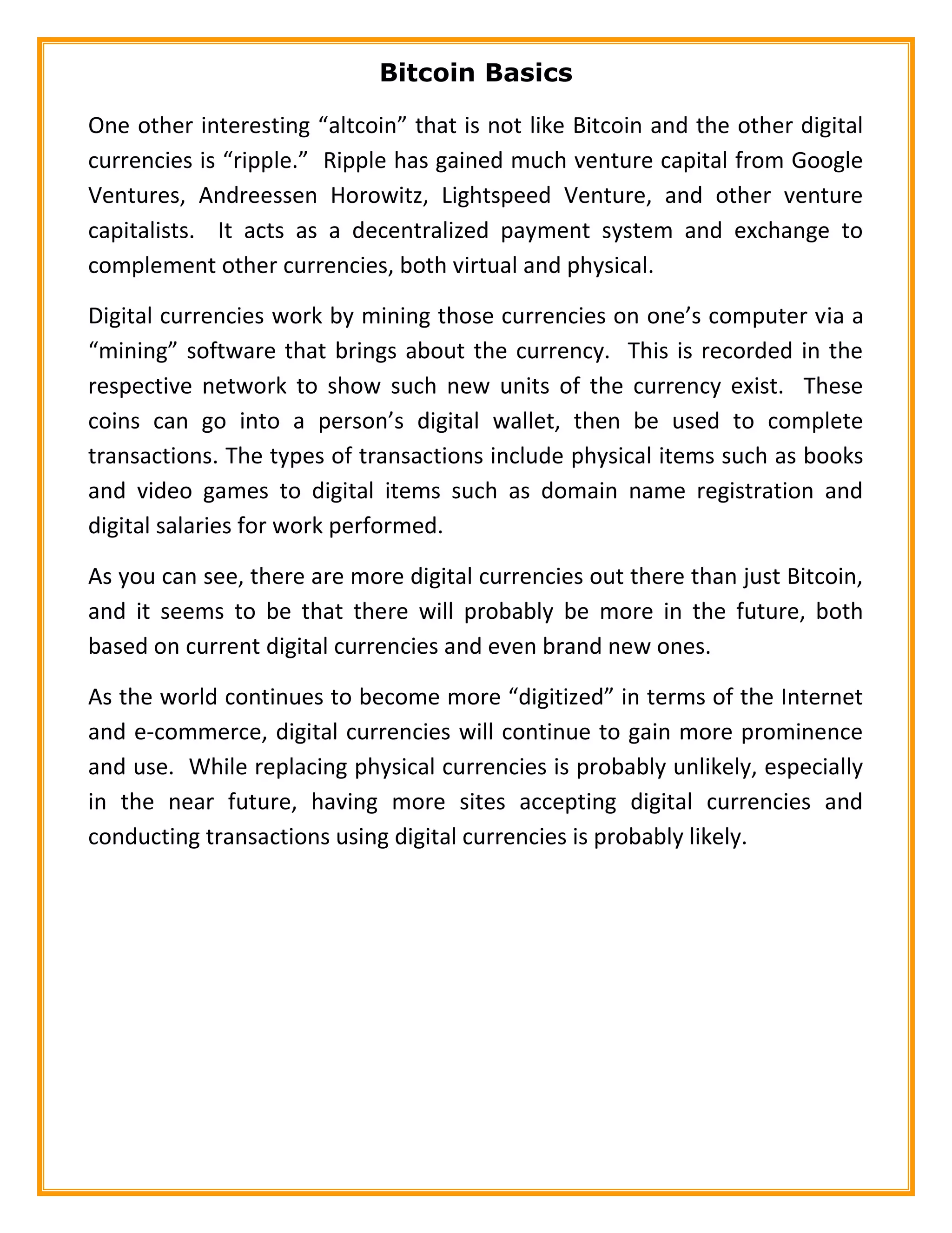 Bitcoin Basics
One other interesting “altcoin” that is not like Bitcoin and the other digital
currencies is “ripple.” Ripple has gained much venture capital from Google
Ventures, Andreessen Horowitz, Lightspeed Venture, and other venture
capitalists. It acts as a decentralized payment system and exchange to
complement other currencies, both virtual and physical.
Digital currencies work by mining those currencies on one’s computer via a
“mining” software that brings about the currency. This is recorded in the
respective network to show such new units of the currency exist. These
coins can go into a person’s digital wallet, then be used to complete
transactions. The types of transactions include physical items such as books
and video games to digital items such as domain name registration and
digital salaries for work performed.
As you can see, there are more digital currencies out there than just Bitcoin,
and it seems to be that there will probably be more in the future, both
based on current digital currencies and even brand new ones.
As the world continues to become more “digitized” in terms of the Internet
and e-commerce, digital currencies will continue to gain more prominence
and use. While replacing physical currencies is probably unlikely, especially
in the near future, having more sites accepting digital currencies and
conducting transactions using digital currencies is probably likely.
 