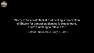 “Sorry to be a wet blanket. But, writing a description
of Bitcoin for general audiences is bloody hard.
There’s nothing to relate it to.”
- Satoshi Nakamoto, July 5, 2010
 