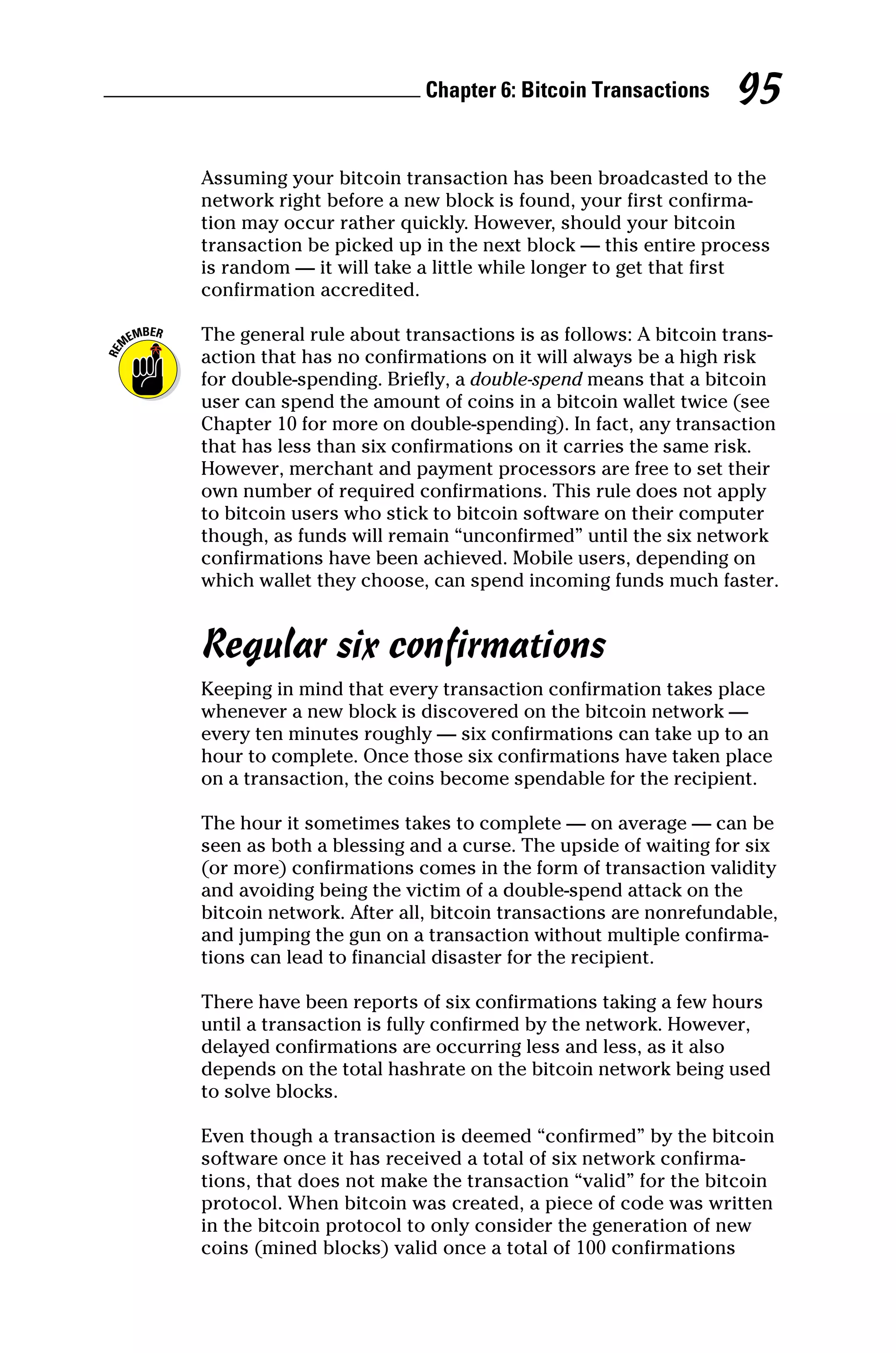Chapter 6: Bitcoin Transactions 95
Assuming your bitcoin transaction has been broadcasted to the
network right before a new block is found, your first confirma-
tion may occur rather quickly. However, should your bitcoin
transaction be picked up in the next block — this entire process
is random — it will take a little while longer to get that first
­confirmation accredited.
The general rule about transactions is as follows: A bitcoin trans-
action that has no confirmations on it will always be a high risk
for double‐spending. Briefly, a double‐spend means that a bitcoin
user can spend the amount of coins in a bitcoin wallet twice (see
Chapter 10 for more on double‐spending). In fact, any transaction
that has less than six confirmations on it carries the same risk.
However, merchant and payment processors are free to set their
own number of required confirmations. This rule does not apply
to bitcoin users who stick to bitcoin software on their computer
though, as funds will remain “unconfirmed” until the six network
confirmations have been achieved. Mobile users, depending on
which wallet they choose, can spend incoming funds much faster.
Regular six confirmations
Keeping in mind that every transaction confirmation takes place
whenever a new block is discovered on the bitcoin network —
every ten minutes roughly — six confirmations can take up to an
hour to complete. Once those six confirmations have taken place
on a transaction, the coins become spendable for the recipient.
The hour it sometimes takes to complete — on average — can be
seen as both a blessing and a curse. The upside of waiting for six
(or more) confirmations comes in the form of ­
transaction ­
validity
and avoiding being the victim of a double‐spend attack on the
­
bitcoin network. After all, bitcoin transactions are nonrefundable,
and jumping the gun on a transaction without multiple confirma-
tions can lead to financial disaster for the recipient.
There have been reports of six confirmations taking a few hours
until a transaction is fully confirmed by the network. However,
delayed confirmations are occurring less and less, as it also
depends on the total hashrate on the bitcoin network being used
to solve blocks.
Even though a transaction is deemed “confirmed” by the bitcoin
software once it has received a total of six network confirma-
tions, that does not make the transaction “valid” for the bitcoin
­
protocol. When bitcoin was created, a piece of code was written
in the bitcoin protocol to only consider the generation of new
coins (mined blocks) valid once a total of 100 ­
confirmations
 