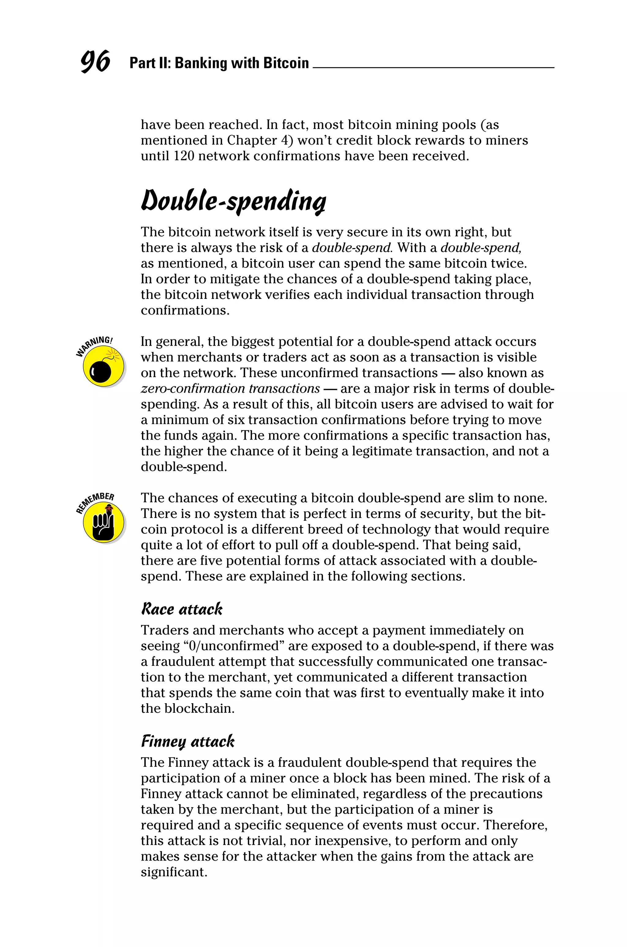 Part II: Banking with Bitcoin 
96
have been reached. In fact, most bitcoin mining pools (as
­
mentioned in Chapter 4) won’t credit block rewards to miners
until 120 network ­
confirmations have been received.
Double‐spending
The bitcoin network itself is very secure in its own right, but
there is always the risk of a double‐spend. With a double‐spend,
as ­
mentioned, a bitcoin user can spend the same bitcoin twice.
In order to mitigate the chances of a double‐spend taking place,
the bitcoin network verifies each individual transaction through
­confirmations.
In general, the biggest potential for a double‐spend attack occurs
when merchants or traders act as soon as a transaction is visible
on the network. These unconfirmed transactions — also known as
zero‐confirmation transactions — are a major risk in terms of double‐
spending. As a result of this, all bitcoin users are advised to wait for
a minimum of six transaction confirmations before trying to move
the funds again. The more confirmations a specific transaction has,
the higher the chance of it being a legitimate transaction, and not a
double‐spend.
The chances of executing a bitcoin double‐spend are slim to none.
There is no system that is perfect in terms of security, but the bit-
coin protocol is a different breed of technology that would require
quite a lot of effort to pull off a double‐spend. That being said,
there are five potential forms of attack associated with a double‐
spend. These are explained in the following sections.
Race attack
Traders and merchants who accept a payment immediately on
seeing “0/unconfirmed” are exposed to a double‐spend, if there was
a fraudulent attempt that successfully communicated one transac-
tion to the merchant, yet communicated a different transaction
that spends the same coin that was first to eventually make it into
the blockchain.
Finney attack
The Finney attack is a fraudulent double‐spend that requires the
participation of a miner once a block has been mined. The risk of a
Finney attack cannot be eliminated, regardless of the ­
precautions
taken by the merchant, but the participation of a miner is
required and a specific sequence of events must occur. Therefore,
this attack is not trivial, nor inexpensive, to perform and only
makes sense for the attacker when the gains from the attack are
­significant.
 