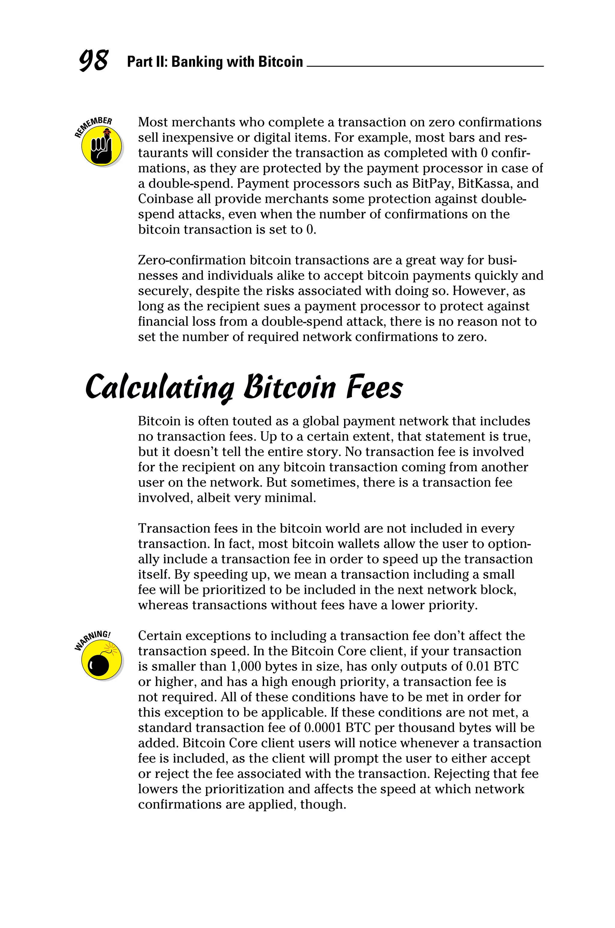 Part II: Banking with Bitcoin 
98
Most merchants who complete a transaction on zero confirmations
sell inexpensive or digital items. For example, most bars and res-
taurants will consider the transaction as completed with 0 confir-
mations, as they are protected by the payment processor in case of
a double‐spend. Payment processors such as BitPay, BitKassa, and
Coinbase all provide merchants some protection against double‐
spend attacks, even when the number of confirmations on the
­
bitcoin transaction is set to 0.
Zero‐confirmation bitcoin transactions are a great way for busi-
nesses and individuals alike to accept bitcoin payments quickly and
securely, despite the risks associated with doing so. However, as
long as the recipient sues a payment processor to protect against
financial loss from a double‐spend attack, there is no reason not to
set the number of required network confirmations to zero.
Calculating Bitcoin Fees
Bitcoin is often touted as a global payment network that includes
no transaction fees. Up to a certain extent, that statement is true,
but it doesn’t tell the entire story. No transaction fee is involved
for the recipient on any bitcoin transaction coming from another
user on the network. But sometimes, there is a transaction fee
involved, albeit very minimal.
Transaction fees in the bitcoin world are not included in every
transaction. In fact, most bitcoin wallets allow the user to option-
ally include a transaction fee in order to speed up the transaction
itself. By speeding up, we mean a transaction including a small
fee will be prioritized to be included in the next network block,
whereas transactions without fees have a lower priority.
Certain exceptions to including a transaction fee don’t affect the
transaction speed. In the Bitcoin Core client, if your transaction
is smaller than 1,000 bytes in size, has only outputs of 0.01 BTC
or higher, and has a high enough priority, a transaction fee is
not required. All of these conditions have to be met in order for
this exception to be applicable. If these conditions are not met, a
standard transaction fee of 0.0001 BTC per thousand bytes will be
added. Bitcoin Core client users will notice whenever a transaction
fee is included, as the client will prompt the user to either accept
or reject the fee associated with the transaction. Rejecting that fee
lowers the prioritization and affects the speed at which network
confirmations are applied, though.
 