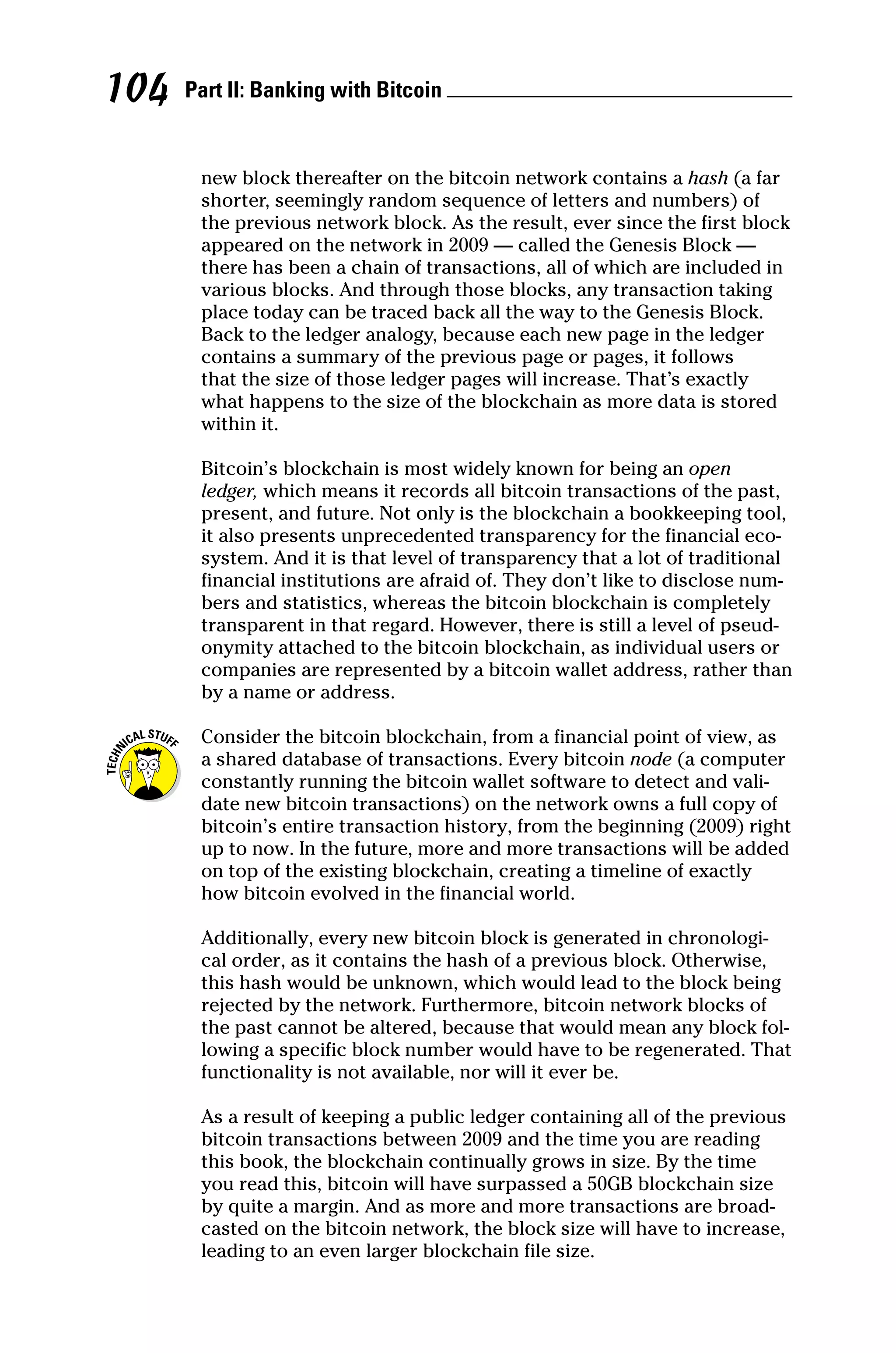 Part II: Banking with Bitcoin 
104
new block thereafter on the bitcoin network contains a hash (a far
shorter, seemingly random sequence of letters and numbers) of
the previous network block. As the result, ever since the first block
appeared on the network in 2009 — called the Genesis Block —
there has been a chain of transactions, all of which are included in
various blocks. And through those blocks, any transaction taking
place today can be traced back all the way to the Genesis Block.
Back to the ledger analogy, because each new page in the ledger
contains a summary of the previous page or pages, it follows
that the size of those ledger pages will increase. That’s exactly
what happens to the size of the blockchain as more data is stored
within it.
Bitcoin’s blockchain is most widely known for being an open
ledger, which means it records all bitcoin transactions of the past,
present, and future. Not only is the blockchain a bookkeeping tool,
it also presents unprecedented transparency for the financial eco-
system. And it is that level of transparency that a lot of traditional
financial institutions are afraid of. They don’t like to disclose num-
bers and statistics, whereas the bitcoin blockchain is completely
transparent in that regard. However, there is still a level of pseud-
onymity attached to the bitcoin blockchain, as individual users or
companies are represented by a bitcoin wallet address, rather than
by a name or address.
Consider the bitcoin blockchain, from a financial point of view, as
a shared database of transactions. Every bitcoin node (a computer
constantly running the bitcoin wallet software to detect and vali-
date new bitcoin transactions) on the network owns a full copy of
bitcoin’s entire transaction history, from the beginning (2009) right
up to now. In the future, more and more transactions will be added
on top of the existing blockchain, creating a timeline of exactly
how bitcoin evolved in the financial world.
Additionally, every new bitcoin block is generated in chronologi-
cal order, as it contains the hash of a previous block. Otherwise,
this hash would be unknown, which would lead to the block being
rejected by the network. Furthermore, bitcoin network blocks of
the past cannot be altered, because that would mean any block fol-
lowing a specific block number would have to be regenerated. That
functionality is not available, nor will it ever be.
As a result of keeping a public ledger containing all of the previous
bitcoin transactions between 2009 and the time you are reading
this book, the blockchain continually grows in size. By the time
you read this, bitcoin will have surpassed a 50GB blockchain size
by quite a margin. And as more and more transactions are broad-
casted on the bitcoin network, the block size will have to increase,
leading to an even larger blockchain file size.
 