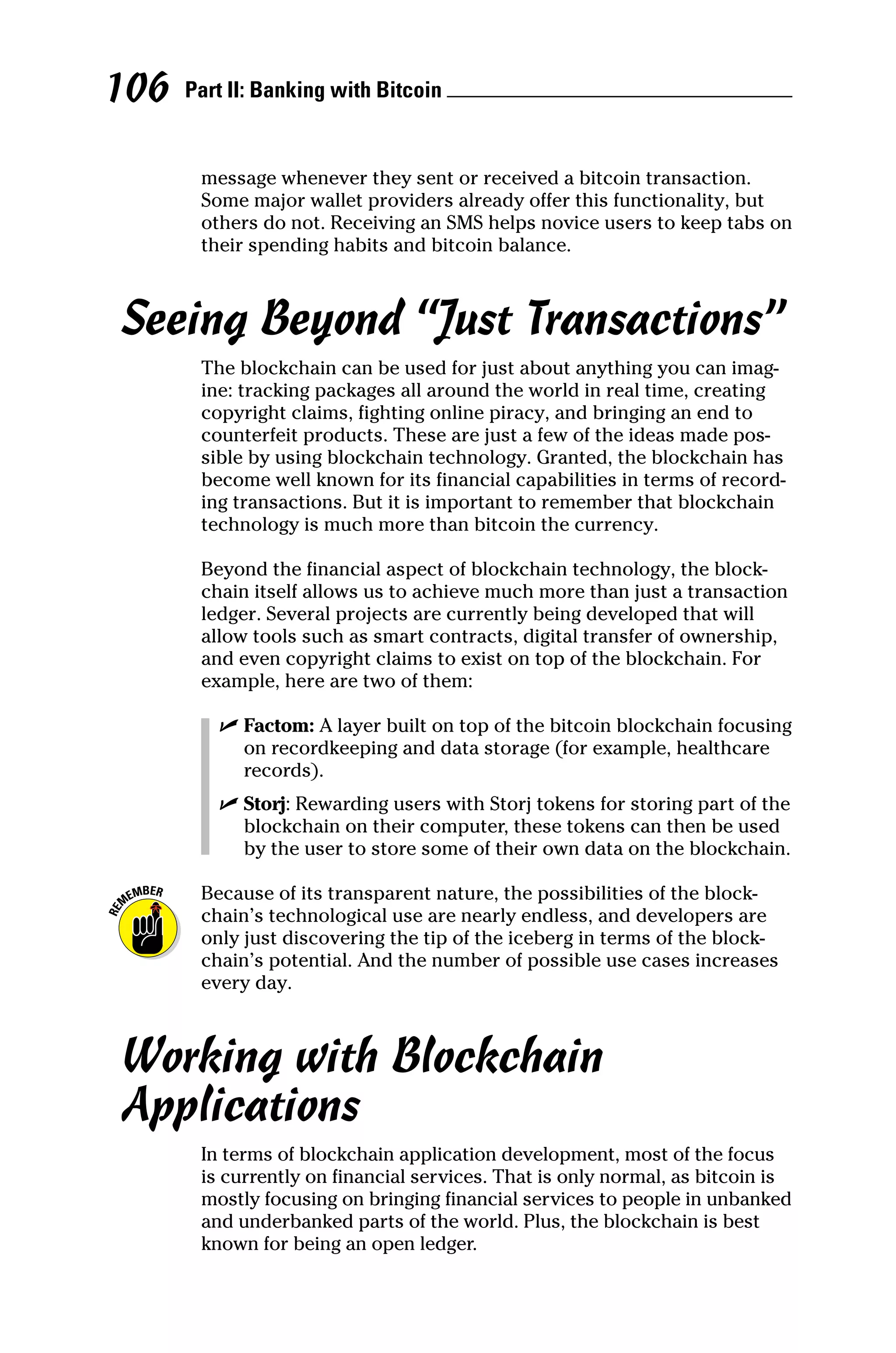 Part II: Banking with Bitcoin 
106
message whenever they sent or received a bitcoin transaction.
Some major wallet providers already offer this functionality, but
others do not. Receiving an SMS helps novice users to keep tabs on
their spending habits and bitcoin balance.
Seeing Beyond “Just Transactions”
The blockchain can be used for just about anything you can imag-
ine: tracking packages all around the world in real time, creating
copyright claims, fighting online piracy, and bringing an end to
counterfeit products. These are just a few of the ideas made pos-
sible by using blockchain technology. Granted, the blockchain has
become well known for its financial capabilities in terms of record-
ing transactions. But it is important to remember that blockchain
technology is much more than bitcoin the currency.
Beyond the financial aspect of blockchain technology, the block-
chain itself allows us to achieve much more than just a transaction
ledger. Several projects are currently being developed that will
allow tools such as smart contracts, digital transfer of ownership,
and even copyright claims to exist on top of the blockchain. For
example, here are two of them:
✓
✓ Factom: A layer built on top of the bitcoin blockchain focusing
on recordkeeping and data storage (for example, healthcare
records).
✓
✓ Storj: Rewarding users with Storj tokens for storing part of the
blockchain on their computer, these tokens can then be used
by the user to store some of their own data on the blockchain.
Because of its transparent nature, the possibilities of the block-
chain’s technological use are nearly endless, and developers are
only just discovering the tip of the iceberg in terms of the block-
chain’s potential. And the number of possible use cases increases
every day.
Working with Blockchain
Applications
In terms of blockchain application development, most of the focus
is currently on financial services. That is only normal, as bitcoin is
mostly focusing on bringing financial services to people in unbanked
and underbanked parts of the world. Plus, the blockchain is best
known for being an open ledger.
 