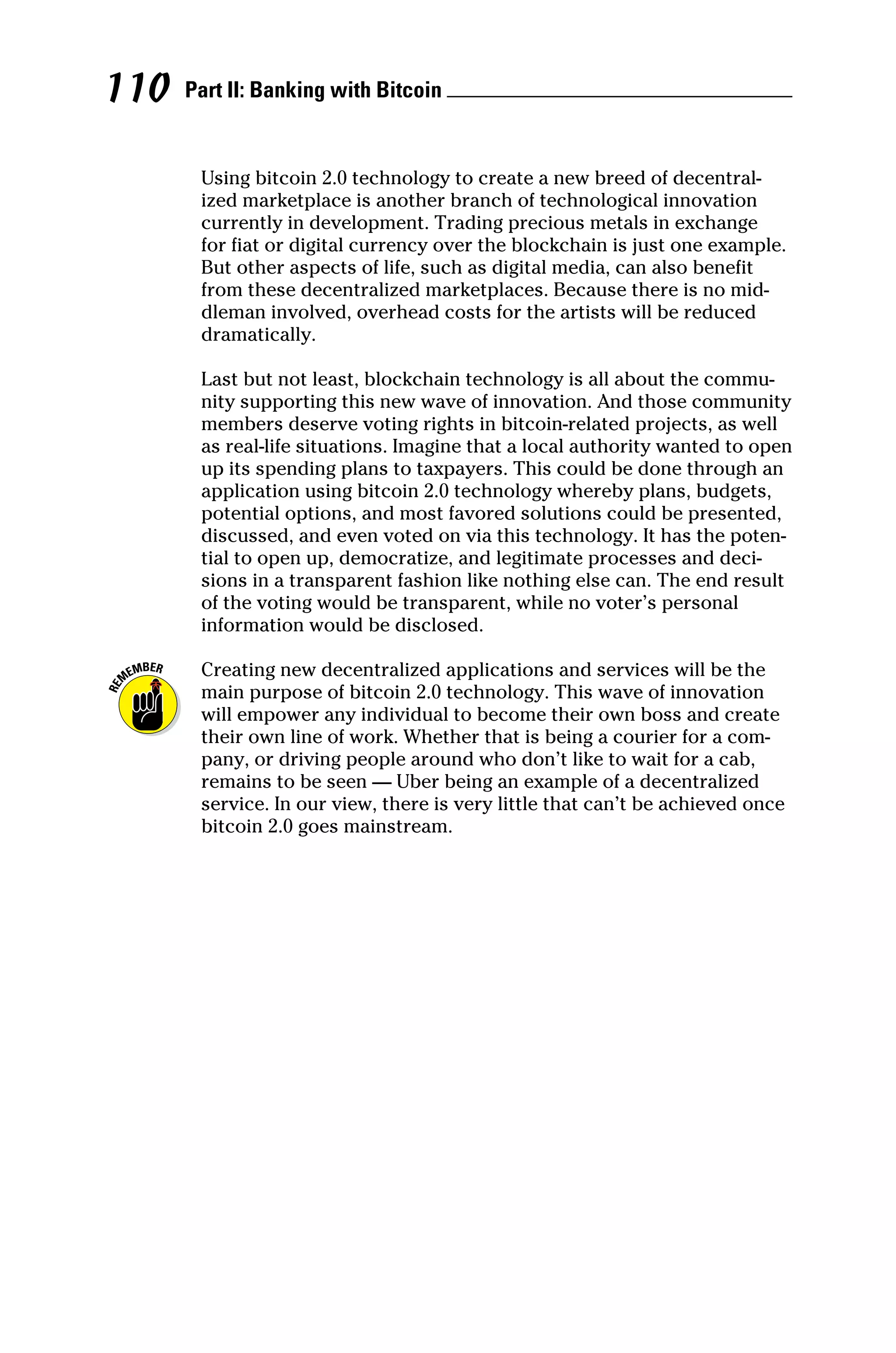 Part II: Banking with Bitcoin 
110
Using bitcoin 2.0 technology to create a new breed of decentral-
ized marketplace is another branch of technological innovation
currently in development. Trading precious metals in exchange
for fiat or digital currency over the blockchain is just one example.
But other aspects of life, such as digital media, can also benefit
from these decentralized marketplaces. Because there is no mid-
dleman involved, overhead costs for the artists will be reduced
­dramatically.
Last but not least, blockchain technology is all about the commu-
nity supporting this new wave of innovation. And those community
members deserve voting rights in bitcoin‐related projects, as well
as real‐life situations. Imagine that a local authority wanted to open
up its spending plans to taxpayers. This could be done through an
application using bitcoin 2.0 technology whereby plans, budgets,
potential options, and most favored solutions could be presented,
discussed, and even voted on via this technology. It has the poten-
tial to open up, democratize, and legitimate processes and deci-
sions in a transparent fashion like nothing else can. The end result
of the voting would be transparent, while no voter’s personal
­
information would be disclosed.
Creating new decentralized applications and services will be the
main purpose of bitcoin 2.0 technology. This wave of innovation
will empower any individual to become their own boss and create
their own line of work. Whether that is being a courier for a com-
pany, or driving people around who don’t like to wait for a cab,
remains to be seen — Uber being an example of a decentralized
service. In our view, there is very little that can’t be achieved once
bitcoin 2.0 goes mainstream.
 