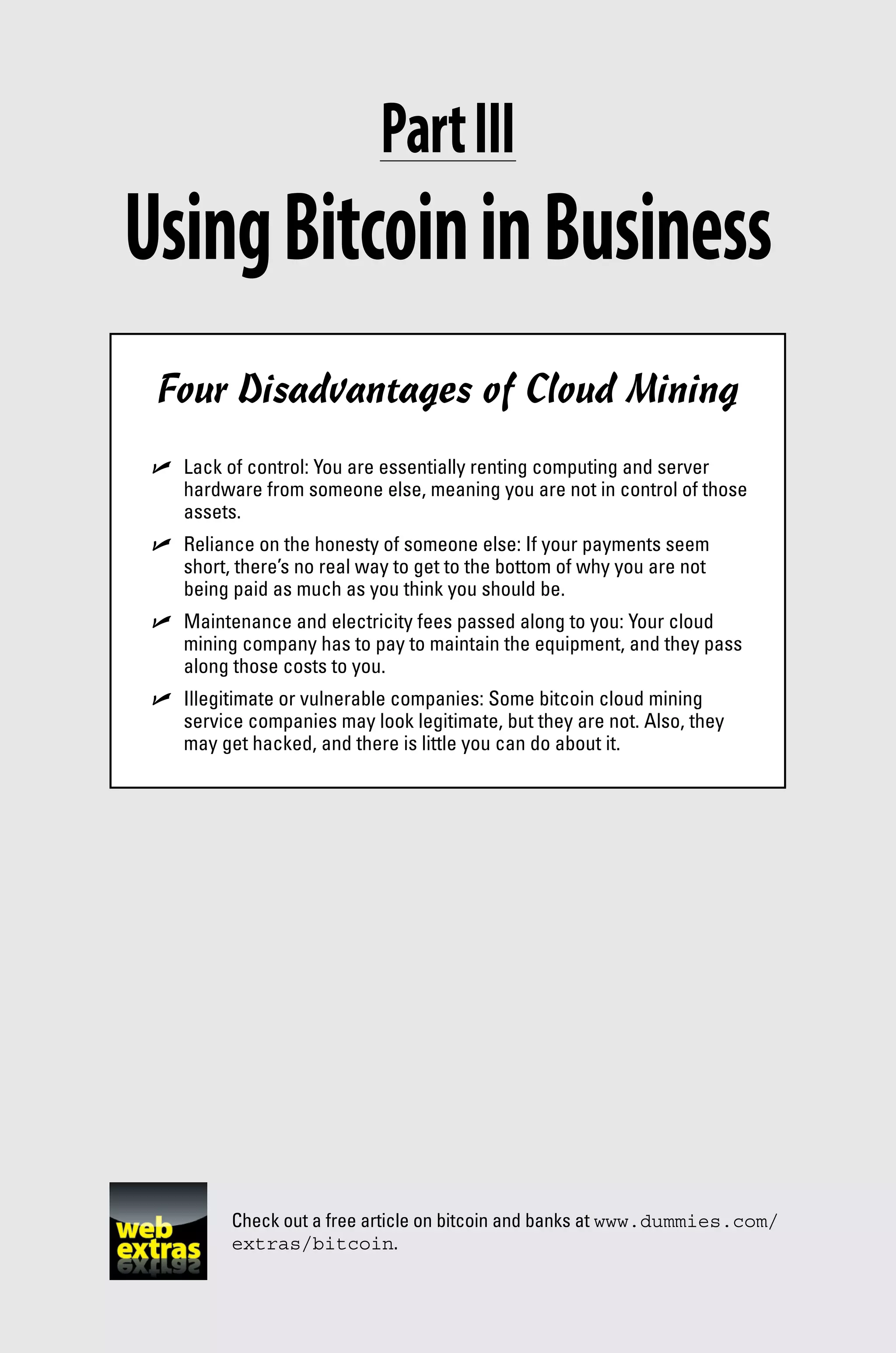 Check out a free article on bitcoin and banks at www.dummies.com/
extras/bitcoin.
Part III
UsingBitcoininBusiness
Four Disadvantages of Cloud Mining
✓
✓ Lack of control: You are essentially renting computing and server
hardware from someone else, meaning you are not in control of those
assets.
✓
✓ Reliance on the honesty of someone else: If your payments seem
short, there’s no real way to get to the bottom of why you are not
being paid as much as you think you should be.
✓
✓ Maintenance and electricity fees passed along to you: Your cloud
mining company has to pay to maintain the equipment, and they pass
along those costs to you.
✓
✓ Illegitimate or vulnerable companies: Some bitcoin cloud mining
­
service companies may look legitimate, but they are not. Also, they
may get hacked, and there is little you can do about it.
 
