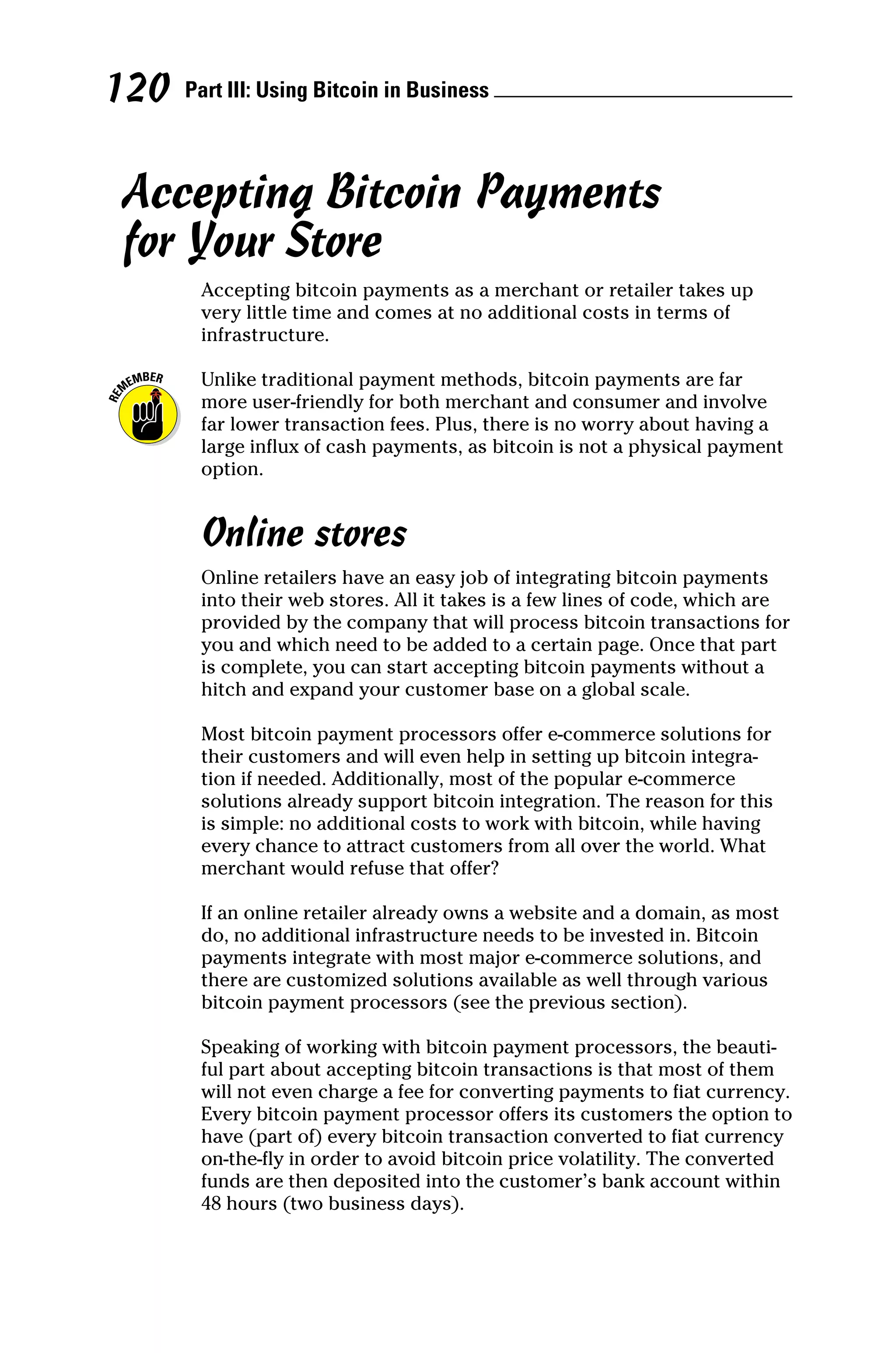 Part III: Using Bitcoin in Business 
120
Accepting Bitcoin Payments
for Your Store
Accepting bitcoin payments as a merchant or retailer takes up
very little time and comes at no additional costs in terms of
­infrastructure.
Unlike traditional payment methods, bitcoin payments are far
more user‐friendly for both merchant and consumer and involve
far lower transaction fees. Plus, there is no worry about having a
large influx of cash payments, as bitcoin is not a physical payment
option.
Online stores
Online retailers have an easy job of integrating bitcoin payments
into their web stores. All it takes is a few lines of code, which are
provided by the company that will process bitcoin transactions for
you and which need to be added to a certain page. Once that part
is complete, you can start accepting bitcoin payments without a
hitch and expand your customer base on a global scale.
Most bitcoin payment processors offer e‐commerce solutions for
their customers and will even help in setting up bitcoin integra-
tion if needed. Additionally, most of the popular e‐commerce
solutions already support bitcoin integration. The reason for this
is simple: no additional costs to work with bitcoin, while having
every chance to attract customers from all over the world. What
­
merchant would refuse that offer?
If an online retailer already owns a website and a domain, as most
do, no additional infrastructure needs to be invested in. Bitcoin
payments integrate with most major e‐commerce solutions, and
there are customized solutions available as well through various
bitcoin payment processors (see the previous section).
Speaking of working with bitcoin payment processors, the beauti-
ful part about accepting bitcoin transactions is that most of them
will not even charge a fee for converting payments to fiat currency.
Every bitcoin payment processor offers its customers the option to
have (part of) every bitcoin transaction converted to fiat currency
on‐the‐fly in order to avoid bitcoin price volatility. The converted
funds are then deposited into the customer’s bank account within
48 hours (two business days).
 