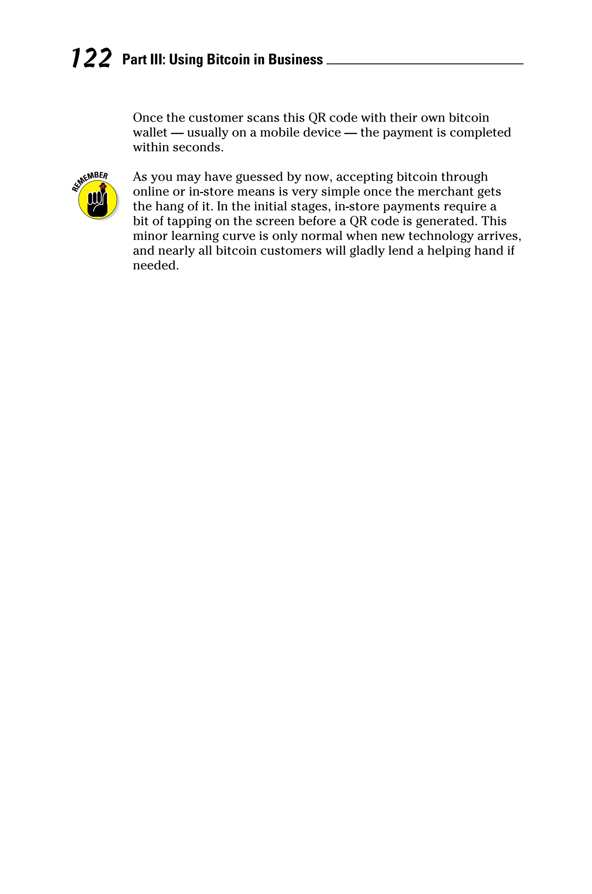 Part III: Using Bitcoin in Business 
122
Once the customer scans this QR code with their own bitcoin
wallet — usually on a mobile device — the payment is completed
within seconds.
As you may have guessed by now, accepting bitcoin through
online or in‐store means is very simple once the merchant gets
the hang of it. In the initial stages, in‐store payments require a
bit of tapping on the screen before a QR code is generated. This
minor learning curve is only normal when new technology arrives,
and nearly all bitcoin customers will gladly lend a helping hand if
needed.
 