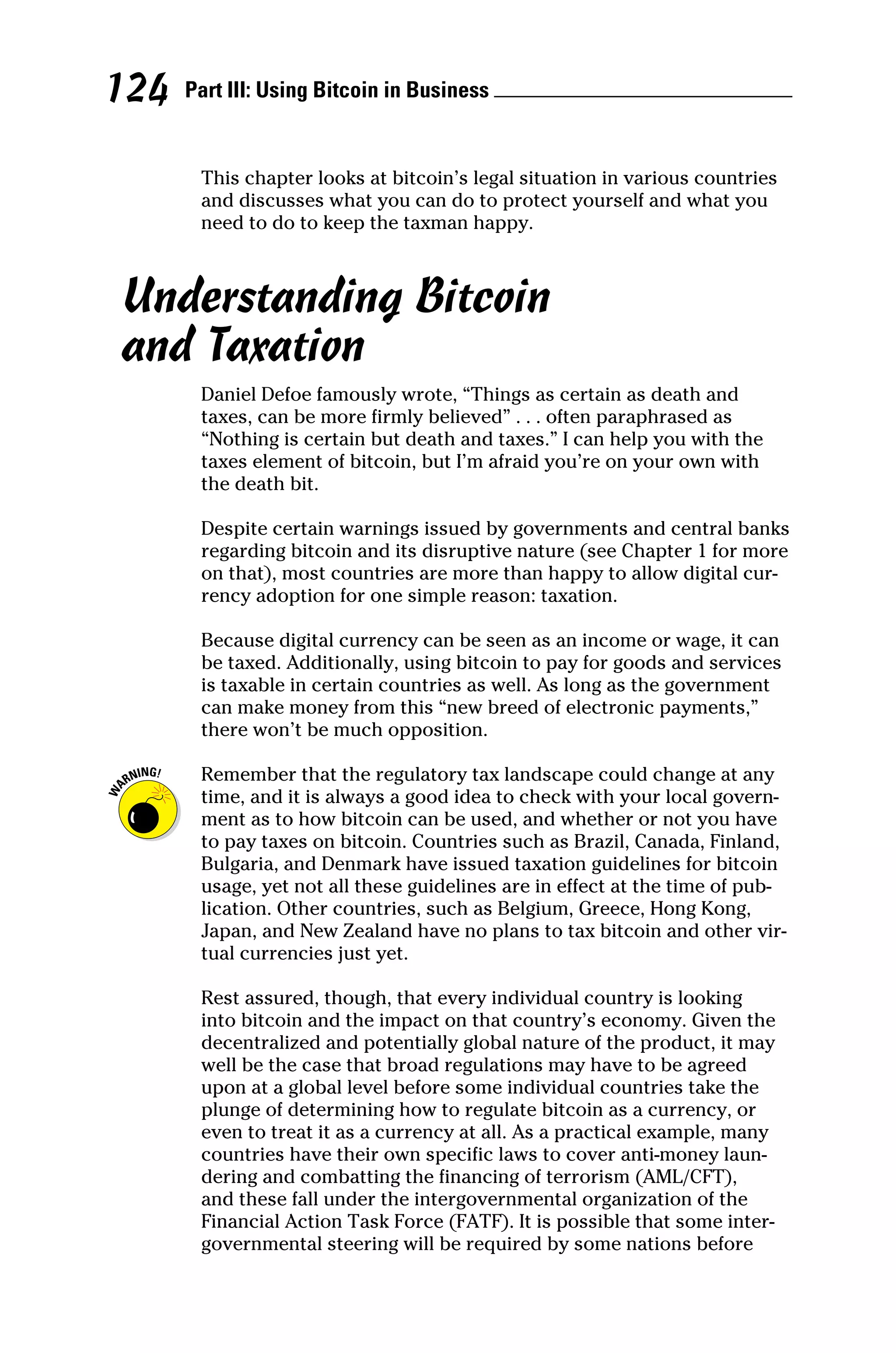 Part III: Using Bitcoin in Business 
124
This chapter looks at bitcoin’s legal situation in various countries
and discusses what you can do to protect yourself and what you
need to do to keep the taxman happy.
Understanding Bitcoin
and Taxation
Daniel Defoe famously wrote, “Things as certain as death and
taxes, can be more firmly believed” . . . often paraphrased as
“Nothing is certain but death and taxes.” I can help you with the
taxes element of bitcoin, but I’m afraid you’re on your own with
the death bit.
Despite certain warnings issued by governments and central banks
regarding bitcoin and its disruptive nature (see Chapter 1 for more
on that), most countries are more than happy to allow digital cur-
rency adoption for one simple reason: taxation.
Because digital currency can be seen as an income or wage, it can
be taxed. Additionally, using bitcoin to pay for goods and services
is taxable in certain countries as well. As long as the government
can make money from this “new breed of electronic payments,”
there won’t be much opposition.
Remember that the regulatory tax landscape could change at any
time, and it is always a good idea to check with your local govern-
ment as to how bitcoin can be used, and whether or not you have
to pay taxes on bitcoin. Countries such as Brazil, Canada, Finland,
Bulgaria, and Denmark have issued taxation guidelines for bitcoin
usage, yet not all these guidelines are in effect at the time of pub-
lication. Other countries, such as Belgium, Greece, Hong Kong,
Japan, and New Zealand have no plans to tax bitcoin and other vir-
tual currencies just yet.
Rest assured, though, that every individual country is looking
into bitcoin and the impact on that country’s economy. Given the
decentralized and potentially global nature of the product, it may
well be the case that broad regulations may have to be agreed
upon at a global level before some individual countries take the
plunge of determining how to regulate bitcoin as a currency, or
even to treat it as a currency at all. As a practical example, many
countries have their own specific laws to cover anti‐money laun-
dering and combatting the financing of terrorism (AML/CFT),
and these fall under the intergovernmental organization of the
Financial Action Task Force (FATF). It is possible that some inter-
governmental steering will be required by some nations before
 