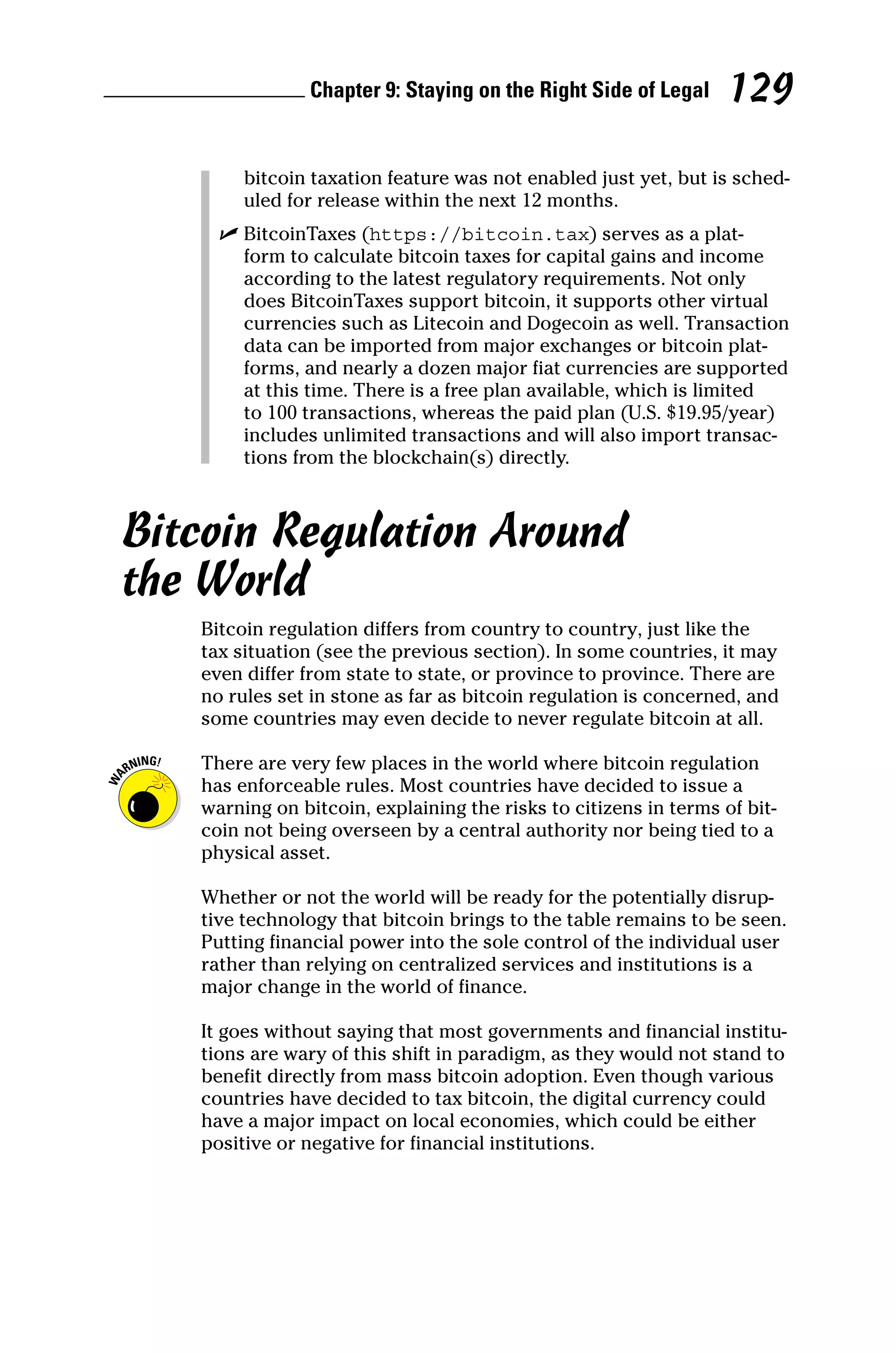 Chapter 9: Staying on the Right Side of Legal 129
bitcoin taxation feature was not enabled just yet, but is sched-
uled for release within the next 12 months.
✓
✓ BitcoinTaxes (https://bitcoin.tax) serves as a plat-
form to calculate bitcoin taxes for capital gains and income
according to the latest regulatory requirements. Not only
does BitcoinTaxes support bitcoin, it supports other virtual
currencies such as Litecoin and Dogecoin as well. Transaction
data can be imported from major exchanges or bitcoin plat-
forms, and nearly a dozen major fiat currencies are supported
at this time. There is a free plan available, which is limited
to 100 transactions, whereas the paid plan (U.S. $19.95/year)
includes unlimited transactions and will also import transac-
tions from the blockchain(s) directly.
Bitcoin Regulation Around
the World
Bitcoin regulation differs from country to country, just like the
tax situation (see the previous section). In some countries, it may
even differ from state to state, or province to province. There are
no rules set in stone as far as bitcoin regulation is concerned, and
some countries may even decide to never regulate bitcoin at all.
There are very few places in the world where bitcoin regulation
has enforceable rules. Most countries have decided to issue a
warning on bitcoin, explaining the risks to citizens in terms of bit-
coin not being overseen by a central authority nor being tied to a
physical asset.
Whether or not the world will be ready for the potentially disrup-
tive technology that bitcoin brings to the table remains to be seen.
Putting financial power into the sole control of the individual user
rather than relying on centralized services and institutions is a
major change in the world of finance.
It goes without saying that most governments and financial institu-
tions are wary of this shift in paradigm, as they would not stand to
benefit directly from mass bitcoin adoption. Even though various
countries have decided to tax bitcoin, the digital currency could
have a major impact on local economies, which could be either
positive or negative for financial institutions.
 