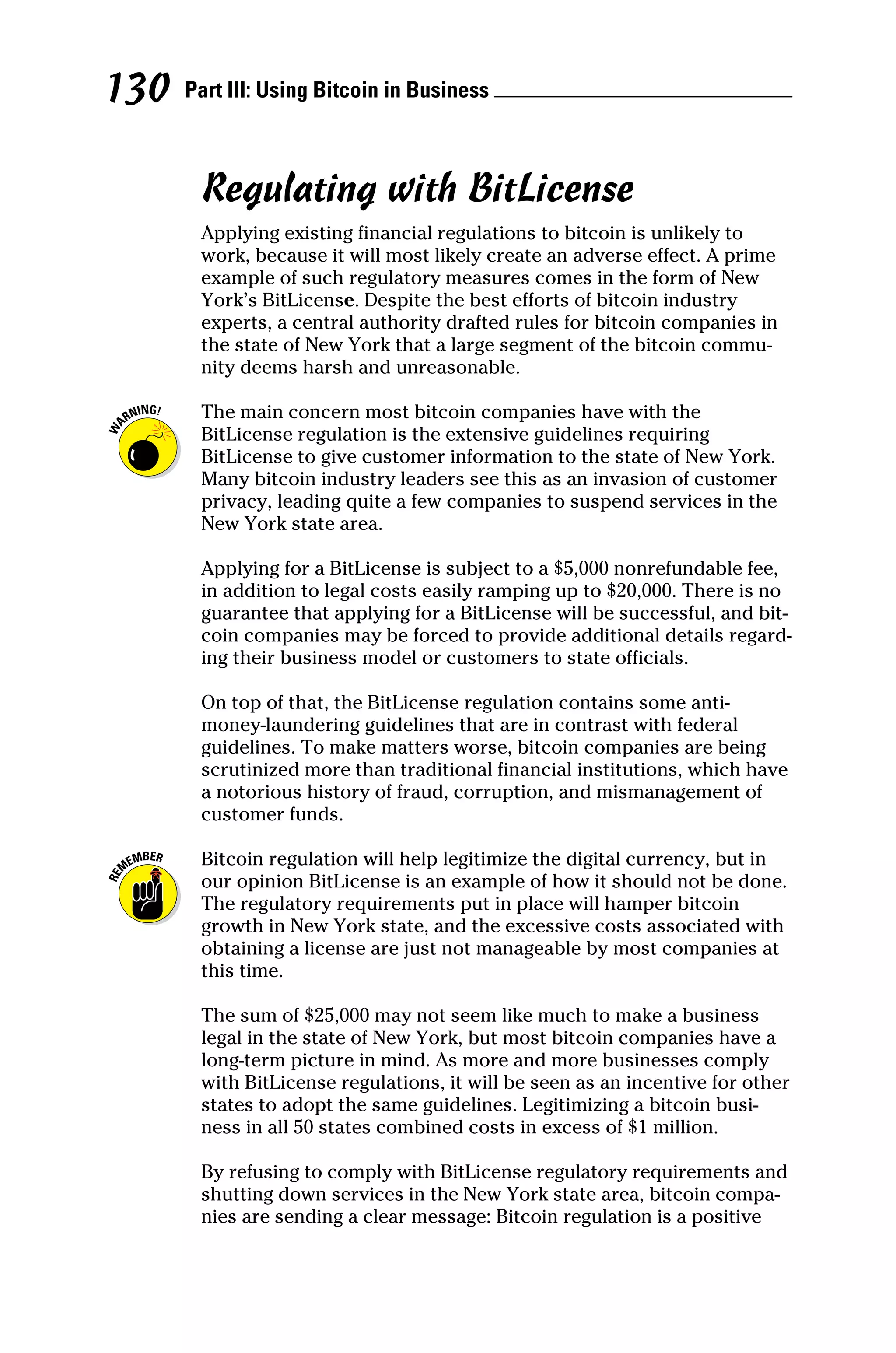 Part III: Using Bitcoin in Business 
130
Regulating with BitLicense
Applying existing financial regulations to bitcoin is unlikely to
work, because it will most likely create an adverse effect. A prime
example of such regulatory measures comes in the form of New
York’s BitLicense. Despite the best efforts of bitcoin industry
experts, a central authority drafted rules for bitcoin companies in
the state of New York that a large segment of the bitcoin commu-
nity deems harsh and unreasonable.
The main concern most bitcoin companies have with the
BitLicense regulation is the extensive guidelines requiring
BitLicense to give customer information to the state of New York.
Many bitcoin industry leaders see this as an invasion of customer
privacy, leading quite a few companies to suspend services in the
New York state area.
Applying for a BitLicense is subject to a $5,000 nonrefundable fee,
in addition to legal costs easily ramping up to $20,000. There is no
guarantee that applying for a BitLicense will be successful, and bit-
coin companies may be forced to provide additional details regard-
ing their business model or customers to state officials.
On top of that, the BitLicense regulation contains some anti‐
money‐laundering guidelines that are in contrast with federal
guidelines. To make matters worse, bitcoin companies are being
scrutinized more than traditional financial institutions, which have
a notorious history of fraud, corruption, and mismanagement of
customer funds.
Bitcoin regulation will help legitimize the digital currency, but in
our opinion BitLicense is an example of how it should not be done.
The regulatory requirements put in place will hamper bitcoin
growth in New York state, and the excessive costs associated with
obtaining a license are just not manageable by most companies at
this time.
The sum of $25,000 may not seem like much to make a business
legal in the state of New York, but most bitcoin companies have a
long‐term picture in mind. As more and more businesses comply
with BitLicense regulations, it will be seen as an incentive for other
states to adopt the same guidelines. Legitimizing a bitcoin busi-
ness in all 50 states combined costs in excess of $1 million.
By refusing to comply with BitLicense regulatory requirements and
shutting down services in the New York state area, bitcoin compa-
nies are sending a clear message: Bitcoin regulation is a positive
 