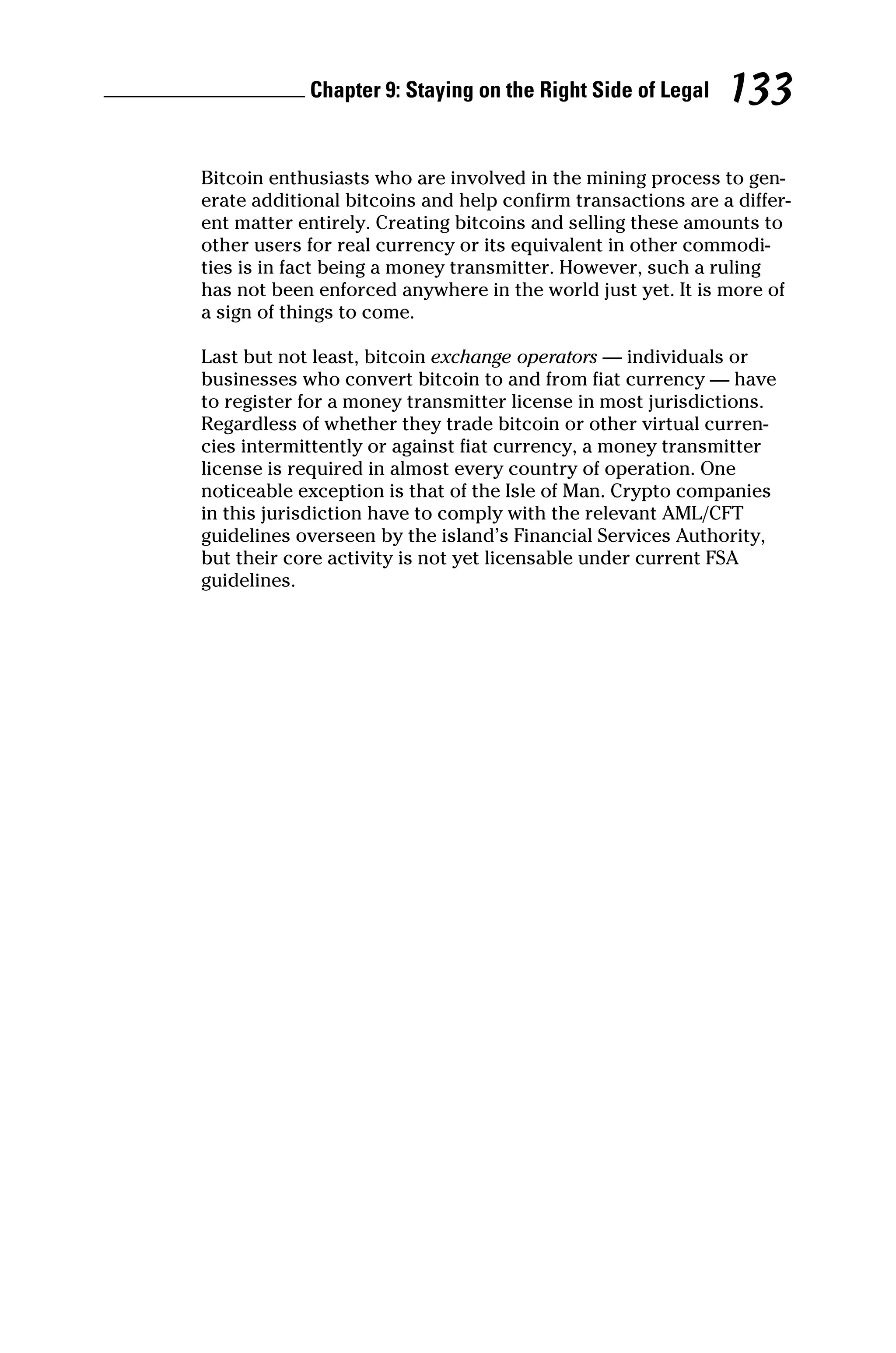 Chapter 9: Staying on the Right Side of Legal 133
Bitcoin enthusiasts who are involved in the mining process to gen-
erate additional bitcoins and help confirm transactions are a differ-
ent matter entirely. Creating bitcoins and selling these amounts to
other users for real currency or its equivalent in other commodi-
ties is in fact being a money transmitter. However, such a ruling
has not been enforced anywhere in the world just yet. It is more of
a sign of things to come.
Last but not least, bitcoin exchange operators — individuals or
businesses who convert bitcoin to and from fiat currency — have
to register for a money transmitter license in most jurisdictions.
Regardless of whether they trade bitcoin or other virtual curren-
cies intermittently or against fiat currency, a money transmitter
license is required in almost every country of operation. One
noticeable exception is that of the Isle of Man. Crypto companies
in this jurisdiction have to comply with the relevant AML/CFT
guidelines overseen by the island’s Financial Services Authority,
but their core activity is not yet licensable under current FSA
guidelines.
 