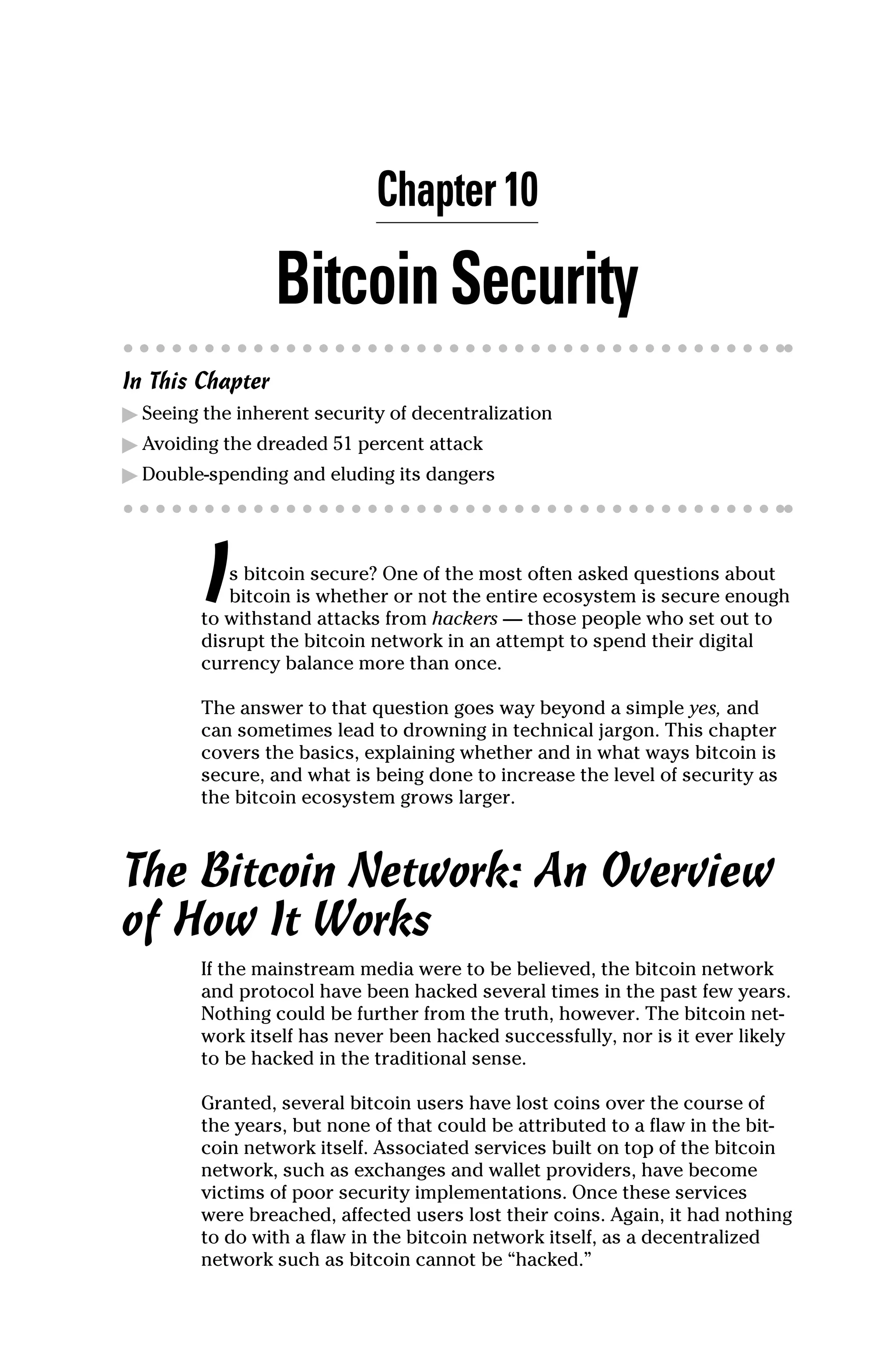 Chapter 10
BitcoinSecurity
In This Chapter
▶
▶ Seeing the inherent security of decentralization
▶
▶ Avoiding the dreaded 51 percent attack
▶
▶ Double‐spending and eluding its dangers
Is bitcoin secure? One of the most often asked questions about
bitcoin is whether or not the entire ecosystem is secure enough
to withstand attacks from hackers — those people who set out to
disrupt the bitcoin network in an attempt to spend their digital
currency balance more than once.
The answer to that question goes way beyond a simple yes, and
can sometimes lead to drowning in technical jargon. This chapter
covers the basics, explaining whether and in what ways bitcoin is
secure, and what is being done to increase the level of security as
the bitcoin ecosystem grows larger.
The Bitcoin Network: An Overview
of How It Works
If the mainstream media were to be believed, the bitcoin network
and protocol have been hacked several times in the past few years.
Nothing could be further from the truth, however. The bitcoin net-
work itself has never been hacked successfully, nor is it ever likely
to be hacked in the traditional sense.
Granted, several bitcoin users have lost coins over the course of
the years, but none of that could be attributed to a flaw in the bit-
coin network itself. Associated services built on top of the bitcoin
network, such as exchanges and wallet providers, have become
victims of poor security implementations. Once these services
were breached, affected users lost their coins. Again, it had nothing
to do with a flaw in the bitcoin network itself, as a decentralized
­
network such as bitcoin cannot be “hacked.”
 