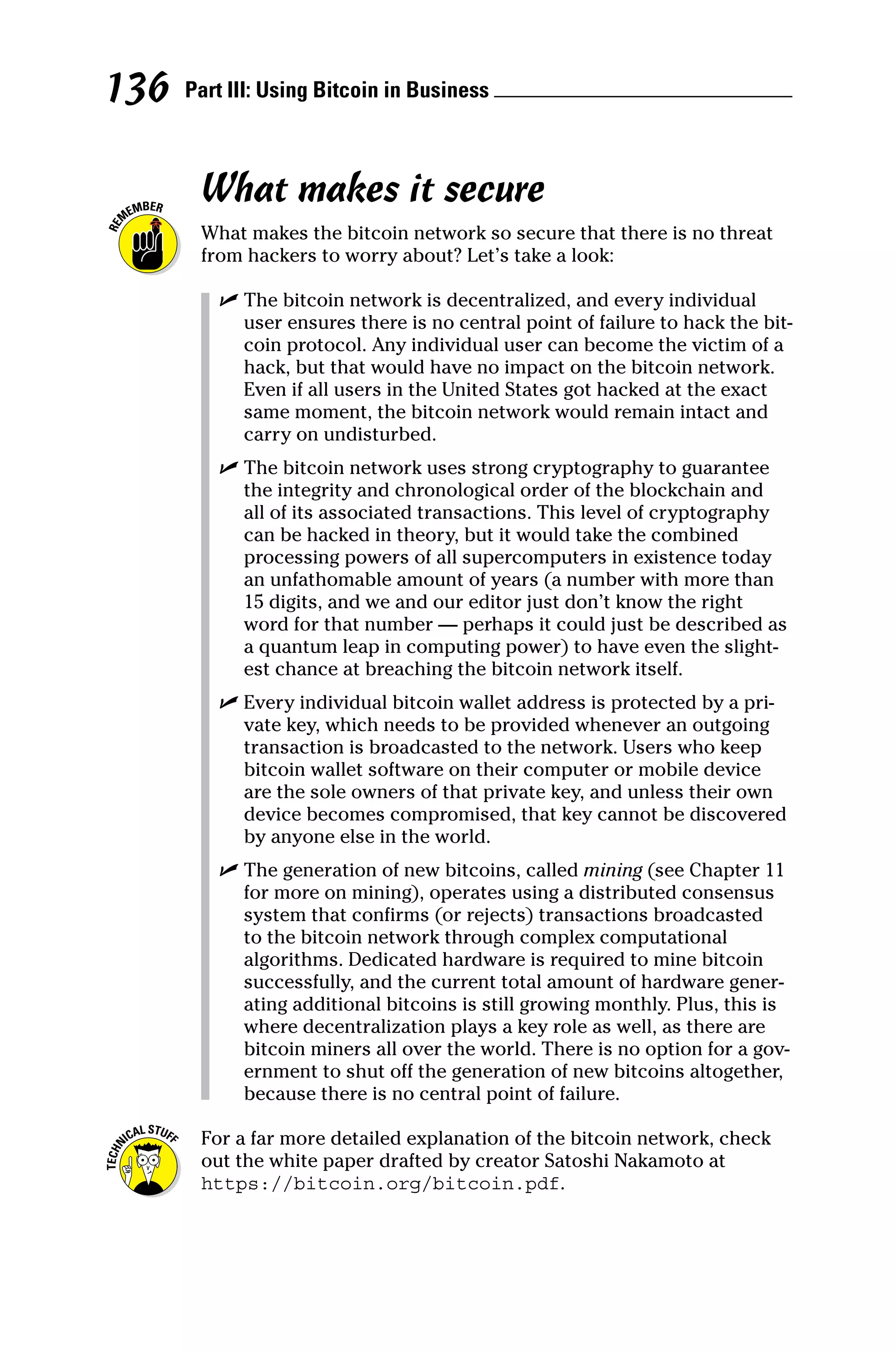 Part III: Using Bitcoin in Business 
136
What makes it secure
What makes the bitcoin network so secure that there is no threat
from hackers to worry about? Let’s take a look:
✓
✓ The bitcoin network is decentralized, and every individual
user ensures there is no central point of failure to hack the bit-
coin protocol. Any individual user can become the victim of a
hack, but that would have no impact on the bitcoin network.
Even if all users in the United States got hacked at the exact
same moment, the bitcoin network would remain intact and
carry on undisturbed.
✓
✓ The bitcoin network uses strong cryptography to guarantee
the integrity and chronological order of the blockchain and
all of its associated transactions. This level of cryptography
can be hacked in theory, but it would take the combined
processing powers of all supercomputers in existence today
an unfathomable amount of years (a number with more than
15 digits, and we and our editor just don’t know the right
word for that number — perhaps it could just be described as
a quantum leap in computing power) to have even the slight-
est chance at breaching the bitcoin network itself.
✓
✓ Every individual bitcoin wallet address is protected by a pri-
vate key, which needs to be provided whenever an outgoing
transaction is broadcasted to the network. Users who keep
bitcoin wallet software on their computer or mobile device
are the sole owners of that private key, and unless their own
device becomes compromised, that key cannot be discovered
by anyone else in the world.
✓
✓ The generation of new bitcoins, called mining (see Chapter 11
for more on mining), operates using a distributed consensus
system that confirms (or rejects) transactions broadcasted
to the bitcoin network through complex computational
­
algorithms. Dedicated hardware is required to mine bitcoin
successfully, and the current total amount of hardware gener-
ating additional bitcoins is still growing monthly. Plus, this is
where decentralization plays a key role as well, as there are
bitcoin miners all over the world. There is no option for a gov-
ernment to shut off the generation of new bitcoins altogether,
because there is no central point of failure.
For a far more detailed explanation of the bitcoin network, check
out the white paper drafted by creator Satoshi Nakamoto at
https://bitcoin.org/bitcoin.pdf.
 