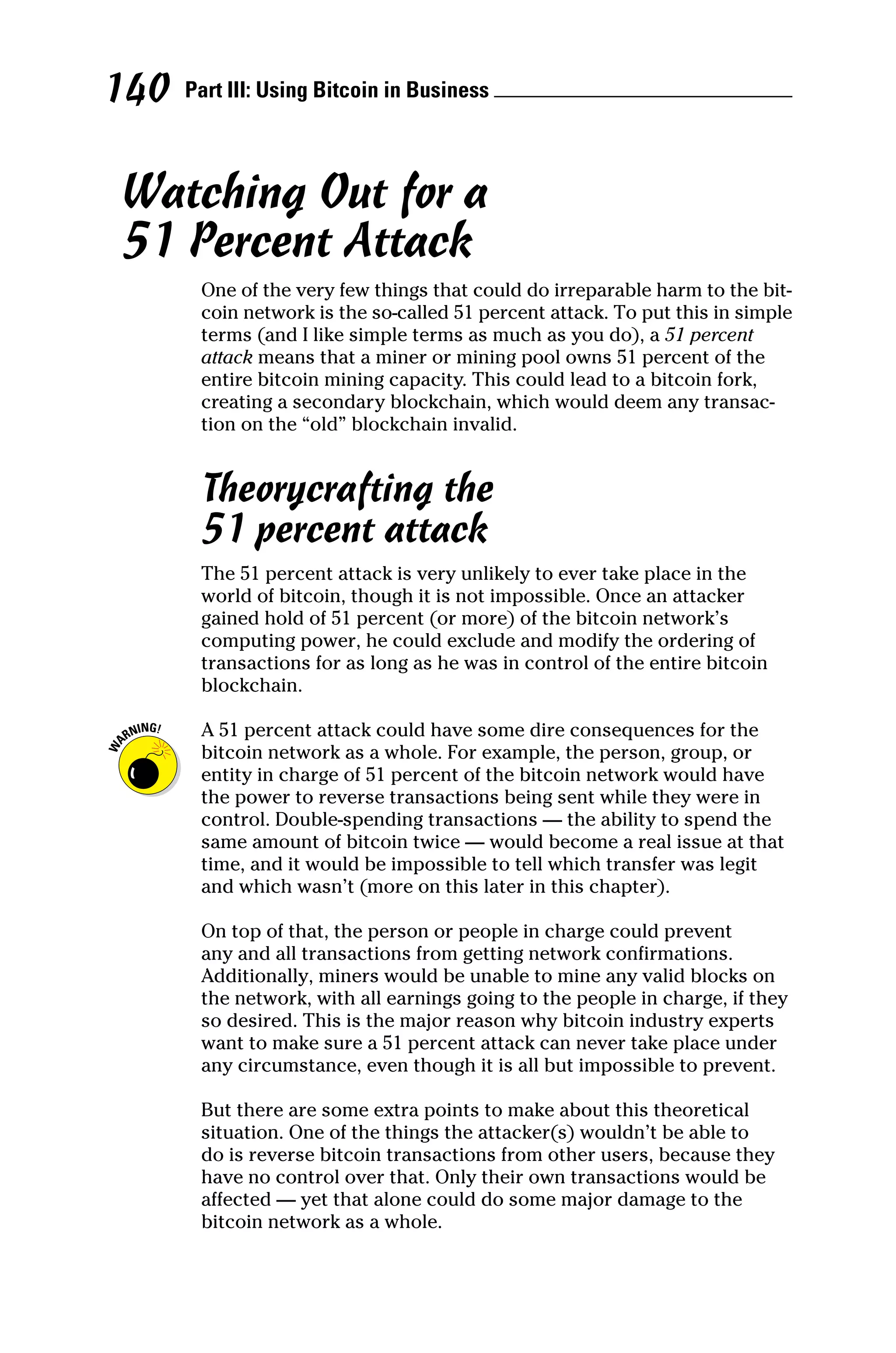 Part III: Using Bitcoin in Business 
140
Watching Out for a
51 Percent Attack
One of the very few things that could do irreparable harm to the bit-
coin network is the so‐called 51 percent attack. To put this in simple
terms (and I like simple terms as much as you do), a 51 ­percent
attack means that a miner or mining pool owns 51 percent of the
entire bitcoin mining capacity. This could lead to a bitcoin fork,
creating a secondary blockchain, which would deem any transac-
tion on the “old” blockchain invalid.
Theorycrafting the
51 percent attack
The 51 percent attack is very unlikely to ever take place in the
world of bitcoin, though it is not impossible. Once an attacker
gained hold of 51 percent (or more) of the bitcoin network’s
computing power, he could exclude and modify the ordering of
transactions for as long as he was in control of the entire bitcoin
blockchain.
A 51 percent attack could have some dire consequences for the
bitcoin network as a whole. For example, the person, group, or
entity in charge of 51 percent of the bitcoin network would have
the power to reverse transactions being sent while they were in
control. Double‐spending transactions — the ability to spend the
same amount of bitcoin twice — would become a real issue at that
time, and it would be impossible to tell which transfer was legit
and which wasn’t (more on this later in this chapter).
On top of that, the person or people in charge could prevent
any and all transactions from getting network confirmations.
Additionally, miners would be unable to mine any valid blocks on
the network, with all earnings going to the people in charge, if they
so desired. This is the major reason why bitcoin industry experts
want to make sure a 51 percent attack can never take place under
any circumstance, even though it is all but impossible to prevent.
But there are some extra points to make about this theoretical
situation. One of the things the attacker(s) wouldn’t be able to
do is reverse bitcoin transactions from other users, because they
have no control over that. Only their own transactions would be
affected — yet that alone could do some major damage to the
­
bitcoin network as a whole.
 