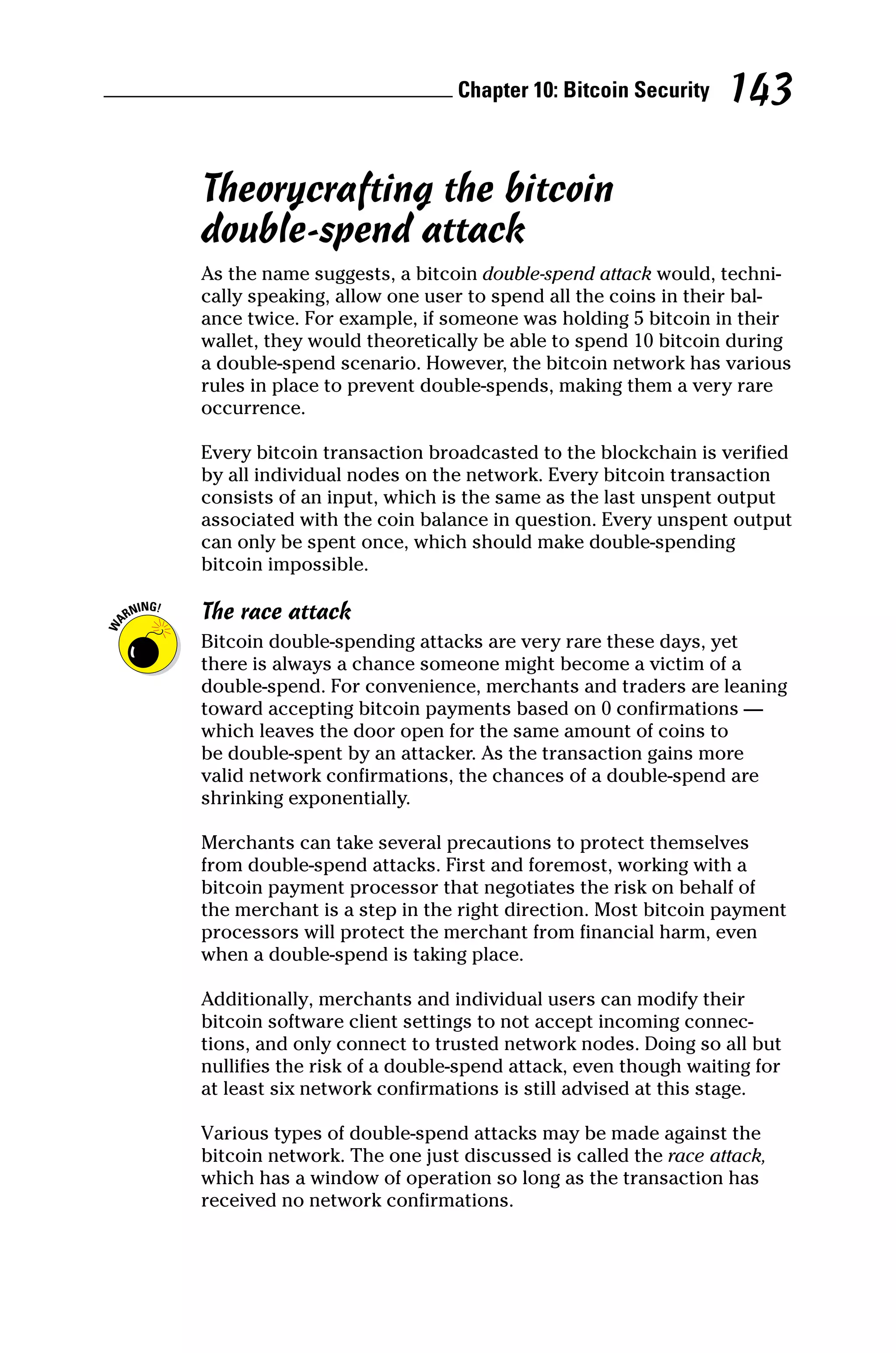 Chapter 10: Bitcoin Security 143
Theorycrafting the bitcoin
double‐spend attack
As the name suggests, a bitcoin double‐spend attack would, techni-
cally speaking, allow one user to spend all the coins in their bal-
ance twice. For example, if someone was holding 5 bitcoin in their
wallet, they would theoretically be able to spend 10 bitcoin during
a double‐spend scenario. However, the bitcoin network has various
rules in place to prevent double‐spends, making them a very rare
occurrence.
Every bitcoin transaction broadcasted to the blockchain is verified
by all individual nodes on the network. Every bitcoin transaction
consists of an input, which is the same as the last unspent output
associated with the coin balance in question. Every unspent output
can only be spent once, which should make double‐spending
­bitcoin impossible.
The race attack
Bitcoin double‐spending attacks are very rare these days, yet
there is always a chance someone might become a victim of a
double‐spend. For convenience, merchants and traders are ­
leaning
toward accepting bitcoin payments based on 0 confirmations —
which leaves the door open for the same amount of coins to
be double‐spent by an attacker. As the transaction gains more
valid network confirmations, the chances of a double‐spend are
­shrinking exponentially.
Merchants can take several precautions to protect themselves
from double‐spend attacks. First and foremost, working with a
bitcoin payment processor that negotiates the risk on behalf of
the merchant is a step in the right direction. Most bitcoin payment
processors will protect the merchant from financial harm, even
when a double‐spend is taking place.
Additionally, merchants and individual users can modify their
­
bitcoin software client settings to not accept incoming connec-
tions, and only connect to trusted network nodes. Doing so all but
nullifies the risk of a double‐spend attack, even though waiting for
at least six network confirmations is still advised at this stage.
Various types of double‐spend attacks may be made against the
bitcoin network. The one just discussed is called the race attack,
which has a window of operation so long as the transaction has
received no network confirmations.
 