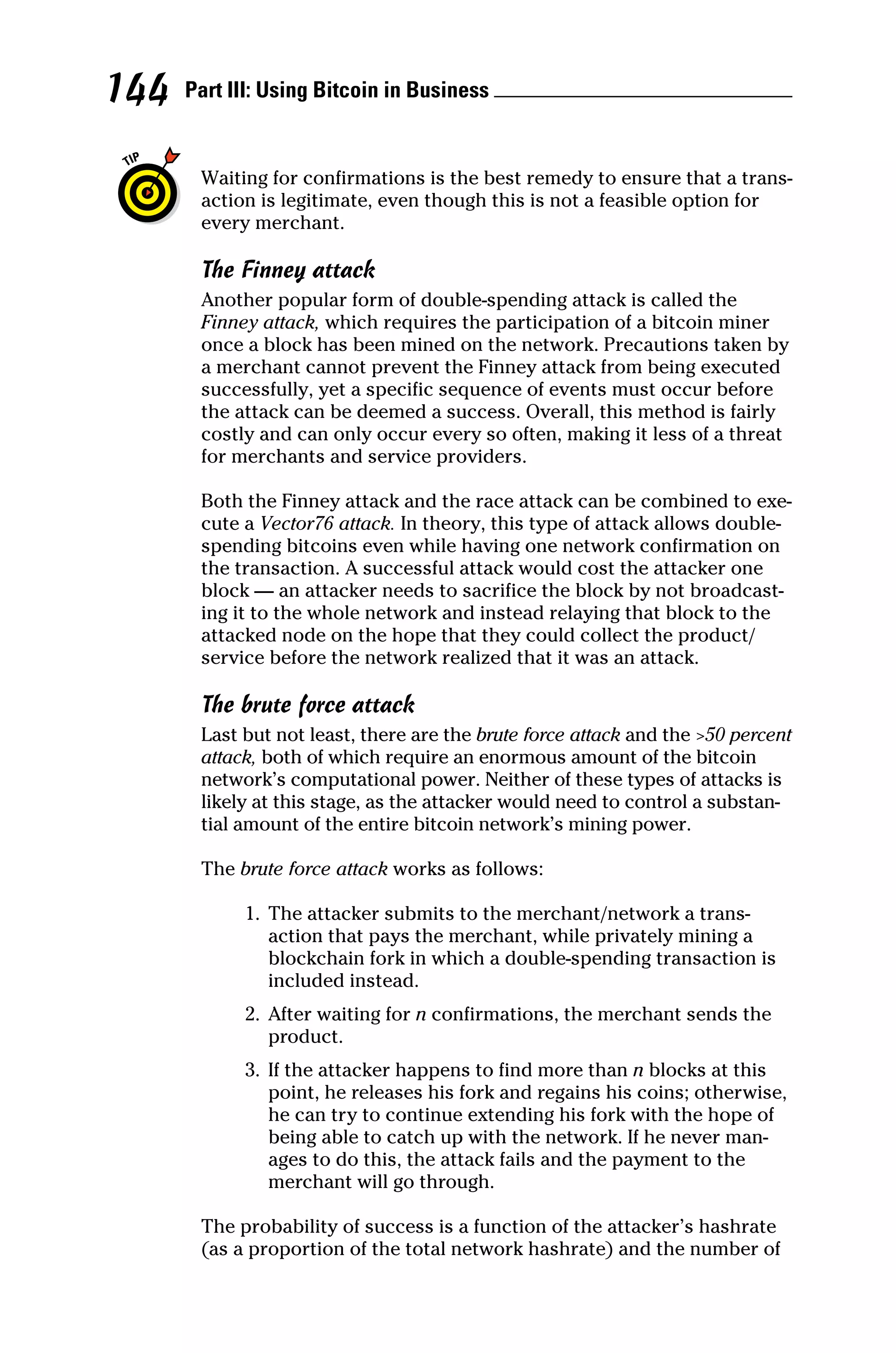 Part III: Using Bitcoin in Business 
144
Waiting for confirmations is the best remedy to ensure that a trans-
action is legitimate, even though this is not a feasible option for
every merchant.
The Finney attack
Another popular form of double‐spending attack is called the
Finney attack, which requires the participation of a bitcoin miner
once a block has been mined on the network. Precautions taken by
a merchant cannot prevent the Finney attack from being executed
successfully, yet a specific sequence of events must occur before
the attack can be deemed a success. Overall, this method is fairly
costly and can only occur every so often, making it less of a threat
for merchants and service providers.
Both the Finney attack and the race attack can be combined to exe-
cute a Vector76 attack. In theory, this type of attack allows double‐
spending bitcoins even while having one network confirmation on
the transaction. A successful attack would cost the attacker one
block — an attacker needs to sacrifice the block by not broadcast-
ing it to the whole network and instead relaying that block to the
attacked node on the hope that they could collect the product/
service before the network realized that it was an attack.
The brute force attack
Last but not least, there are the brute force attack and the 50 ­percent
attack, both of which require an enormous amount of the bitcoin
network’s computational power. Neither of these types of attacks is
likely at this stage, as the attacker would need to control a substan-
tial amount of the entire bitcoin network’s mining power.
The brute force attack works as follows:
1.	 The attacker submits to the merchant/network a trans-
action that pays the merchant, while privately mining a
blockchain fork in which a double‐spending transaction is
included instead.
2.	 After waiting for n confirmations, the merchant sends the
product.
3.	 If the attacker happens to find more than n blocks at this
point, he releases his fork and regains his coins; otherwise,
he can try to continue extending his fork with the hope of
being able to catch up with the network. If he never man-
ages to do this, the attack fails and the payment to the
­
merchant will go through.
The probability of success is a function of the attacker’s hashrate
(as a proportion of the total network hashrate) and the number of
 