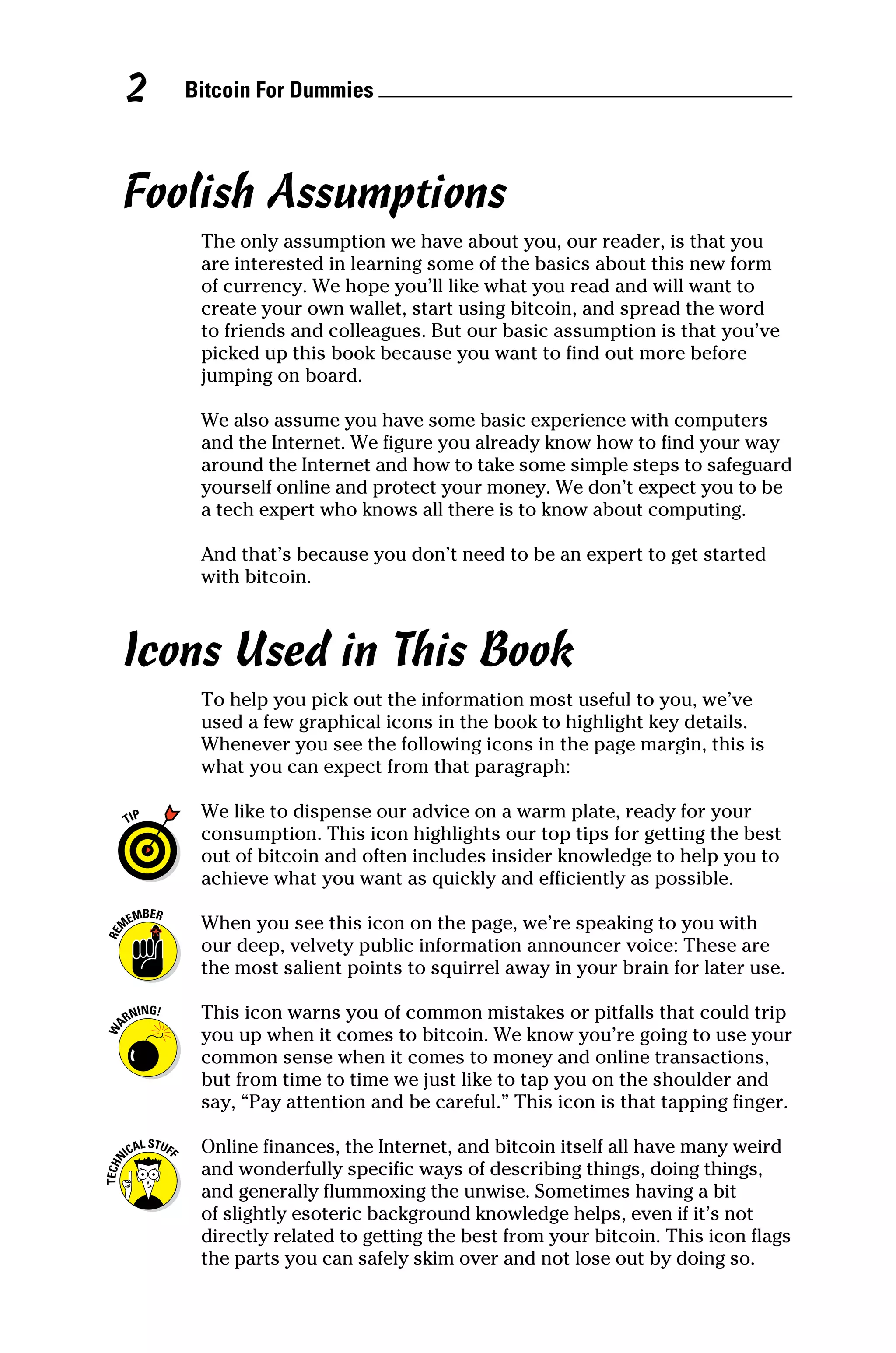 Bitcoin For Dummies 
2
Foolish Assumptions
The only assumption we have about you, our reader, is that you
are interested in learning some of the basics about this new form
of currency. We hope you’ll like what you read and will want to
create your own wallet, start using bitcoin, and spread the word
to friends and colleagues. But our basic assumption is that you’ve
picked up this book because you want to find out more before
jumping on board.
We also assume you have some basic experience with computers
and the Internet. We figure you already know how to find your way
around the Internet and how to take some simple steps to safeguard
yourself online and protect your money. We don’t expect you to be
a tech expert who knows all there is to know about computing.
And that’s because you don’t need to be an expert to get started
with bitcoin.
Icons Used in This Book
To help you pick out the information most useful to you, we’ve
used a few graphical icons in the book to highlight key details.
Whenever you see the following icons in the page margin, this is
what you can expect from that paragraph:
We like to dispense our advice on a warm plate, ready for your
consumption. This icon highlights our top tips for getting the best
out of bitcoin and often includes insider knowledge to help you to
achieve what you want as quickly and efficiently as possible.
When you see this icon on the page, we’re speaking to you with
our deep, velvety public information announcer voice: These are
the most salient points to squirrel away in your brain for later use.
This icon warns you of common mistakes or pitfalls that could trip
you up when it comes to bitcoin. We know you’re going to use your
common sense when it comes to money and online transactions,
but from time to time we just like to tap you on the shoulder and
say, “Pay attention and be careful.” This icon is that tapping finger.
Online finances, the Internet, and bitcoin itself all have many weird
and wonderfully specific ways of describing things, doing things,
and generally flummoxing the unwise. Sometimes having a bit
of slightly esoteric background knowledge helps, even if it’s not
directly related to getting the best from your bitcoin. This icon flags
the parts you can safely skim over and not lose out by doing so.
 