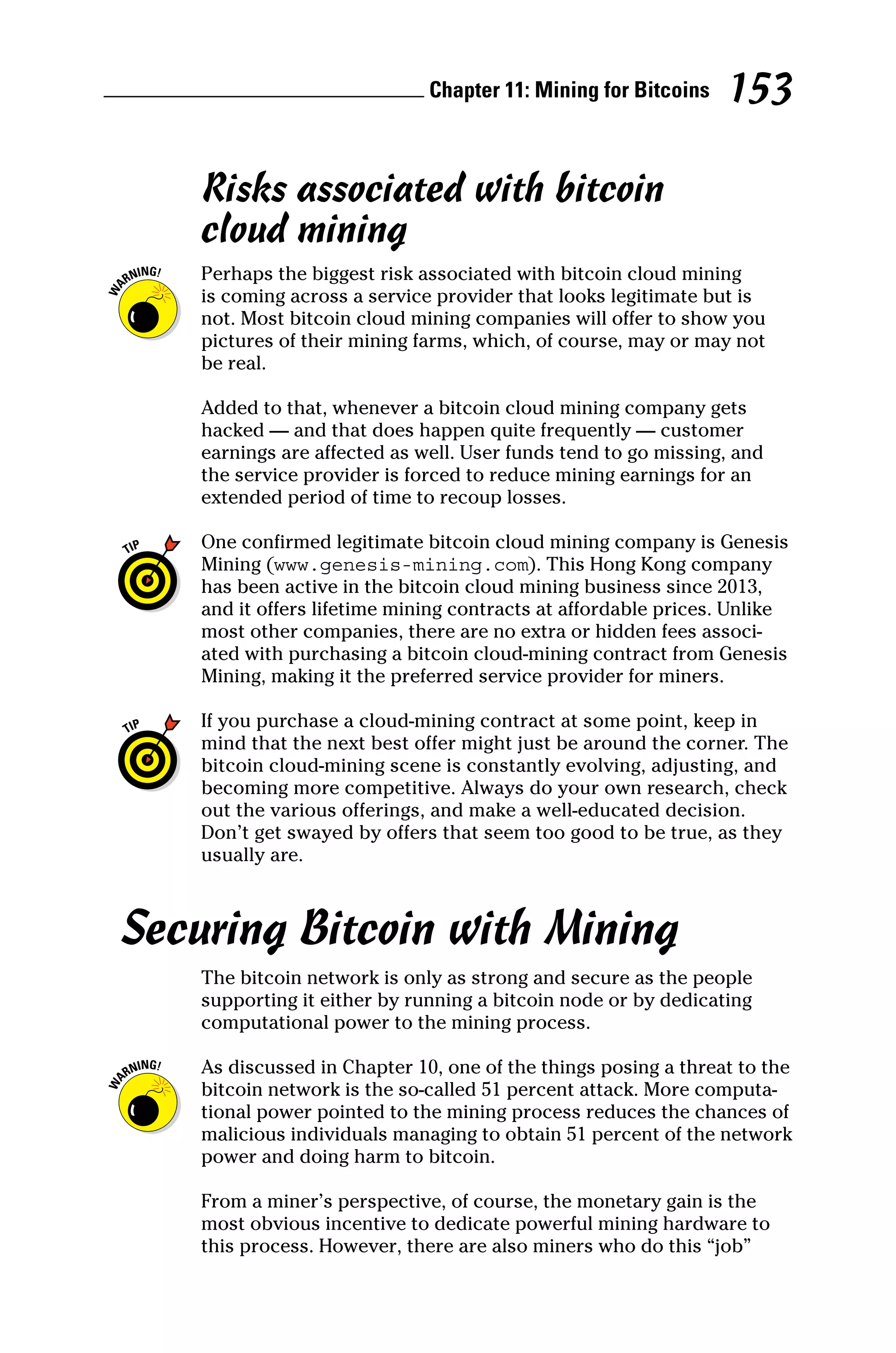 Chapter 11: Mining for Bitcoins 153
Risks associated with bitcoin
cloud mining
Perhaps the biggest risk associated with bitcoin cloud mining
is coming across a service provider that looks legitimate but is
not. Most bitcoin cloud mining companies will offer to show you
­
pictures of their mining farms, which, of course, may or may not
be real.
Added to that, whenever a bitcoin cloud mining company gets
hacked — and that does happen quite frequently — customer
earnings are affected as well. User funds tend to go missing, and
the service provider is forced to reduce mining earnings for an
extended period of time to recoup losses.
One confirmed legitimate bitcoin cloud mining company is Genesis
Mining (www.genesis‐mining.com). This Hong Kong company
has been active in the bitcoin cloud mining business since 2013,
and it offers lifetime mining contracts at affordable prices. Unlike
most other companies, there are no extra or hidden fees associ-
ated with purchasing a bitcoin cloud‐mining contract from Genesis
Mining, making it the preferred service provider for miners.
If you purchase a cloud‐mining contract at some point, keep in
mind that the next best offer might just be around the corner. The
bitcoin cloud‐mining scene is constantly evolving, adjusting, and
becoming more competitive. Always do your own research, check
out the various offerings, and make a well‐educated decision.
Don’t get swayed by offers that seem too good to be true, as they
usually are.
Securing Bitcoin with Mining
The bitcoin network is only as strong and secure as the people
supporting it either by running a bitcoin node or by dedicating
computational power to the mining process.
As discussed in Chapter 10, one of the things posing a threat to the
bitcoin network is the so‐called 51 percent attack. More computa-
tional power pointed to the mining process reduces the chances of
malicious individuals managing to obtain 51 percent of the network
power and doing harm to bitcoin.
From a miner’s perspective, of course, the monetary gain is the
most obvious incentive to dedicate powerful mining hardware to
this process. However, there are also miners who do this “job”
 