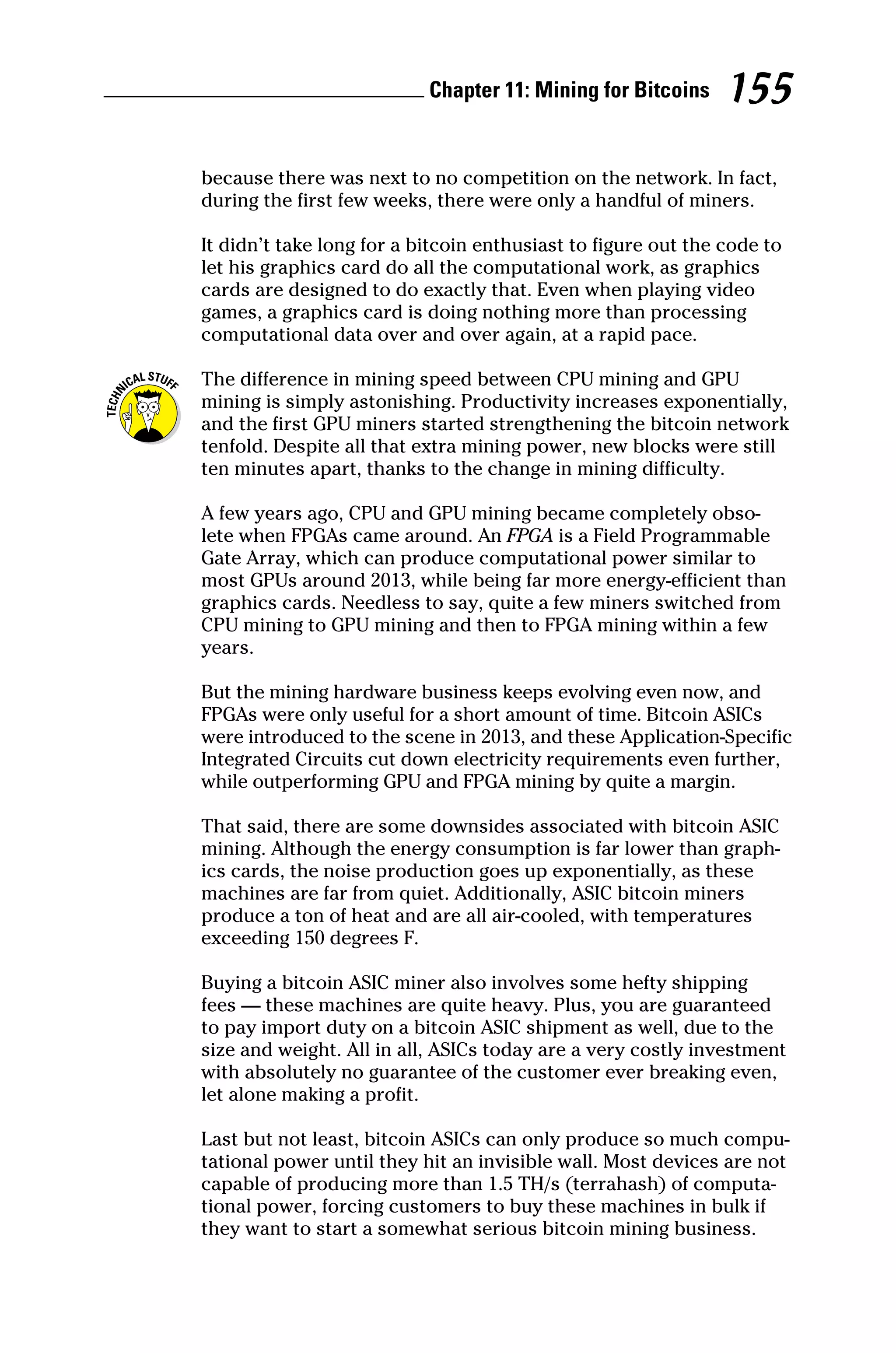 Chapter 11: Mining for Bitcoins 155
because there was next to no competition on the network. In fact,
during the first few weeks, there were only a handful of miners.
It didn’t take long for a bitcoin enthusiast to figure out the code to
let his graphics card do all the computational work, as graphics
cards are designed to do exactly that. Even when playing video
games, a graphics card is doing nothing more than processing
computational data over and over again, at a rapid pace.
The difference in mining speed between CPU mining and GPU
mining is simply astonishing. Productivity increases exponentially,
and the first GPU miners started strengthening the bitcoin network
tenfold. Despite all that extra mining power, new blocks were still
ten minutes apart, thanks to the change in mining difficulty.
A few years ago, CPU and GPU mining became completely obso-
lete when FPGAs came around. An FPGA is a Field Programmable
Gate Array, which can produce computational power similar to
most GPUs around 2013, while being far more energy‐efficient than
graphics cards. Needless to say, quite a few miners switched from
CPU mining to GPU mining and then to FPGA mining within a few
years.
But the mining hardware business keeps evolving even now, and
FPGAs were only useful for a short amount of time. Bitcoin ASICs
were introduced to the scene in 2013, and these Application‐Specific
Integrated Circuits cut down electricity requirements even further,
while outperforming GPU and FPGA mining by quite a margin.
That said, there are some downsides associated with bitcoin ASIC
mining. Although the energy consumption is far lower than graph-
ics cards, the noise production goes up exponentially, as these
machines are far from quiet. Additionally, ASIC bitcoin miners
produce a ton of heat and are all air‐cooled, with temperatures
exceeding 150 degrees F.
Buying a bitcoin ASIC miner also involves some hefty shipping
fees — these machines are quite heavy. Plus, you are guaranteed
to pay import duty on a bitcoin ASIC shipment as well, due to the
size and weight. All in all, ASICs today are a very costly investment
with absolutely no guarantee of the customer ever breaking even,
let alone making a profit.
Last but not least, bitcoin ASICs can only produce so much compu-
tational power until they hit an invisible wall. Most devices are not
capable of producing more than 1.5 TH/s (terrahash) of computa-
tional power, forcing customers to buy these machines in bulk if
they want to start a somewhat serious bitcoin mining business.
 