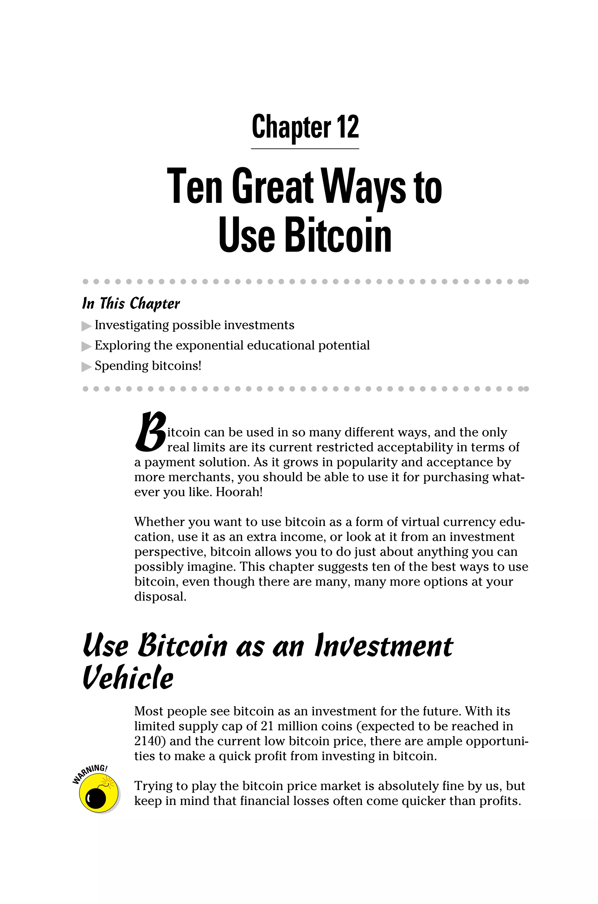 Chapter 12
TenGreatWaysto
UseBitcoin
In This Chapter
▶
▶ Investigating possible investments
▶
▶ Exploring the exponential educational potential
▶
▶ Spending bitcoins!
Bitcoin can be used in so many different ways, and the only
real limits are its current restricted acceptability in terms of
a payment solution. As it grows in popularity and acceptance by
more merchants, you should be able to use it for purchasing what-
ever you like. Hoorah!
Whether you want to use bitcoin as a form of virtual currency edu-
cation, use it as an extra income, or look at it from an investment
perspective, bitcoin allows you to do just about anything you can
possibly imagine. This chapter suggests ten of the best ways to use
bitcoin, even though there are many, many more options at your
disposal.
Use Bitcoin as an Investment
Vehicle
Most people see bitcoin as an investment for the future. With its
limited supply cap of 21 million coins (expected to be reached in
2140) and the current low bitcoin price, there are ample opportuni-
ties to make a quick profit from investing in bitcoin.
Trying to play the bitcoin price market is absolutely fine by us, but
keep in mind that financial losses often come quicker than profits.
 