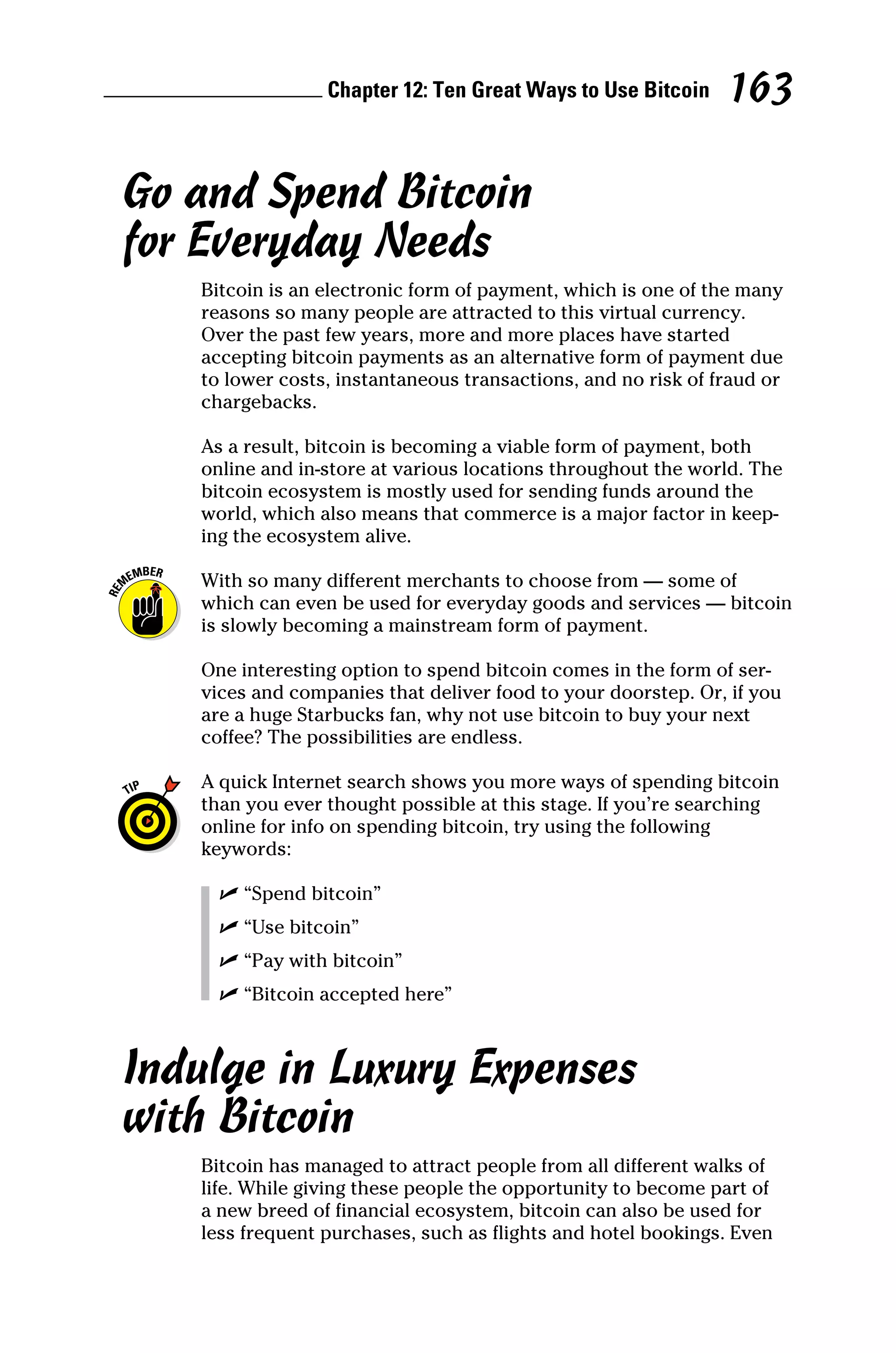 Chapter 12: Ten Great Ways to Use Bitcoin 163
Go and Spend Bitcoin
for Everyday Needs
Bitcoin is an electronic form of payment, which is one of the many
reasons so many people are attracted to this virtual currency.
Over the past few years, more and more places have started
accepting bitcoin payments as an alternative form of payment due
to lower costs, instantaneous transactions, and no risk of fraud or
chargebacks.
As a result, bitcoin is becoming a viable form of payment, both
online and in‐store at various locations throughout the world. The
bitcoin ecosystem is mostly used for sending funds around the
world, which also means that commerce is a major factor in keep-
ing the ecosystem alive.
With so many different merchants to choose from — some of
which can even be used for everyday goods and services — bitcoin
is slowly becoming a mainstream form of payment.
One interesting option to spend bitcoin comes in the form of ser-
vices and companies that deliver food to your doorstep. Or, if you
are a huge Starbucks fan, why not use bitcoin to buy your next
coffee? The possibilities are endless.
A quick Internet search shows you more ways of spending bitcoin
than you ever thought possible at this stage. If you’re ­
searching
online for info on spending bitcoin, try using the following
­keywords:
✓
✓ “Spend bitcoin”
✓
✓ “Use bitcoin”
✓
✓ “Pay with bitcoin”
✓
✓ “Bitcoin accepted here”
Indulge in Luxury Expenses
with Bitcoin
Bitcoin has managed to attract people from all different walks of
life. While giving these people the opportunity to become part of
a new breed of financial ecosystem, bitcoin can also be used for
less frequent purchases, such as flights and hotel bookings. Even
 