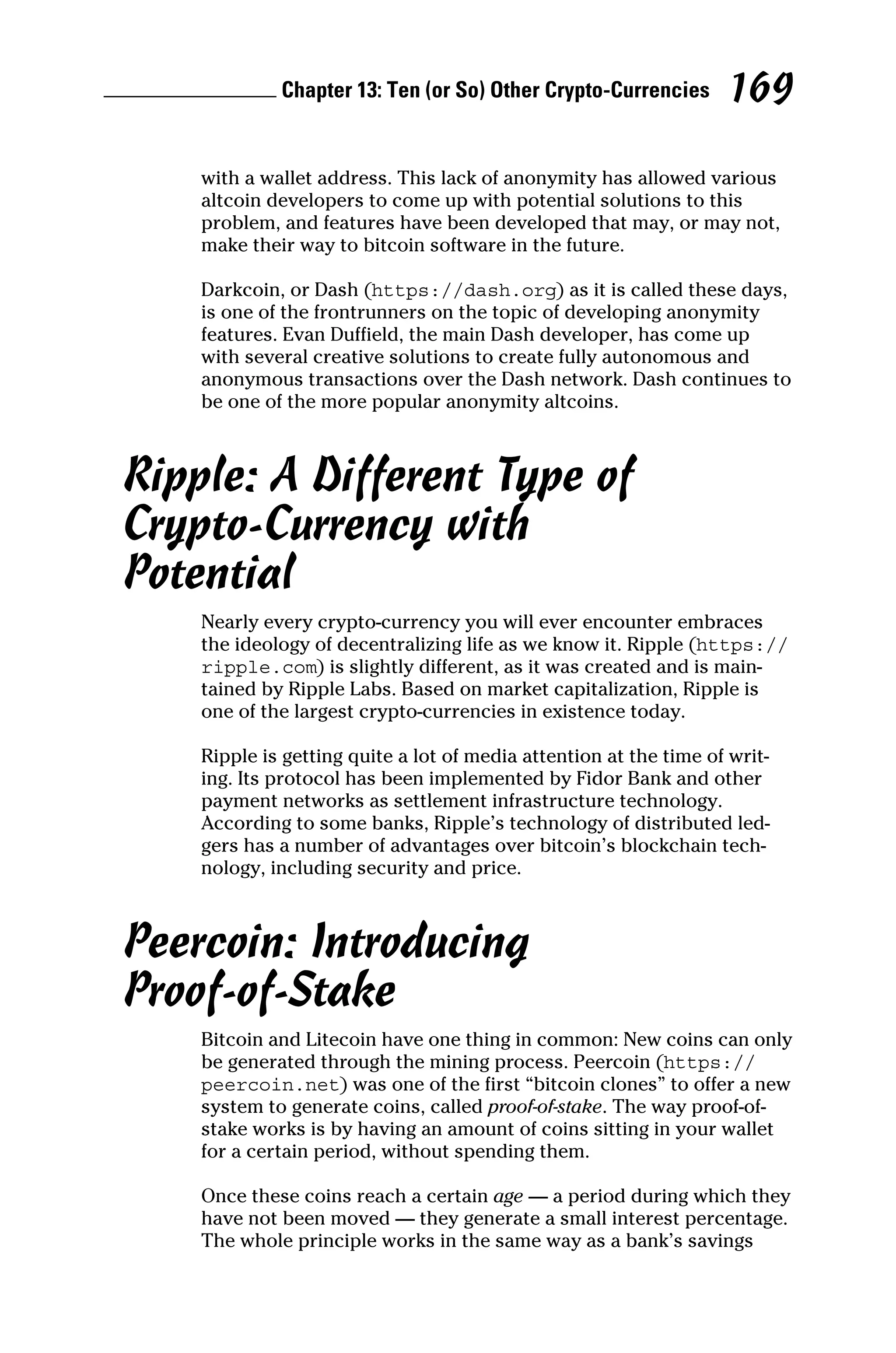 Chapter 13: Ten (or So) Other Crypto-Currencies 169
with a wallet address. This lack of anonymity has allowed ­
various
altcoin developers to come up with potential solutions to this
problem, and features have been developed that may, or may not,
make their way to bitcoin software in the future.
Darkcoin, or Dash (https://dash.org) as it is called these days,
is one of the frontrunners on the topic of developing anonymity
features. Evan Duffield, the main Dash developer, has come up
with several creative solutions to create fully autonomous and
anonymous transactions over the Dash network. Dash continues to
be one of the more popular anonymity altcoins.
Ripple: A Different Type of
Crypto‐Currency with
Potential
Nearly every crypto‐currency you will ever encounter embraces
the ideology of decentralizing life as we know it. Ripple (https://
ripple.com) is slightly different, as it was created and is main-
tained by Ripple Labs. Based on market capitalization, Ripple is
one of the largest crypto‐currencies in existence today.
Ripple is getting quite a lot of media attention at the time of writ-
ing. Its protocol has been implemented by Fidor Bank and other
payment networks as settlement infrastructure technology.
According to some banks, Ripple’s technology of distributed led-
gers has a number of advantages over bitcoin’s blockchain tech-
nology, including security and price.
Peercoin: Introducing
Proof‐of‐Stake
Bitcoin and Litecoin have one thing in common: New coins can only
be generated through the mining process. Peercoin (https://
peercoin.net) was one of the first “bitcoin clones” to offer a new
system to generate coins, called proof‐of‐stake. The way proof‐of‐
stake works is by having an amount of coins sitting in your wallet
for a certain period, without spending them.
Once these coins reach a certain age — a period during which they
have not been moved — they generate a small interest percentage.
The whole principle works in the same way as a bank’s savings
 