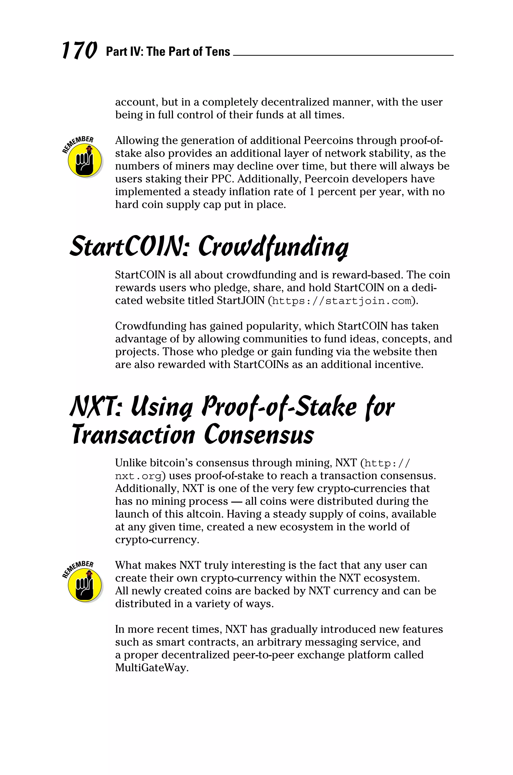 Part IV: The Part of Tens 
170
account, but in a completely decentralized manner, with the user
being in full control of their funds at all times.
Allowing the generation of additional Peercoins through proof‐of‐
stake also provides an additional layer of network stability, as the
numbers of miners may decline over time, but there will always be
users staking their PPC. Additionally, Peercoin developers have
implemented a steady inflation rate of 1 percent per year, with no
hard coin supply cap put in place.
StartCOIN: Crowdfunding
StartCOIN is all about crowdfunding and is reward‐based. The coin
rewards users who pledge, share, and hold StartCOIN on a dedi-
cated website titled StartJOIN (https://startjoin.com).
Crowdfunding has gained popularity, which StartCOIN has taken
advantage of by allowing communities to fund ideas, concepts, and
projects. Those who pledge or gain funding via the website then
are also rewarded with StartCOINs as an additional incentive.
NXT: Using Proof‐of‐Stake for
Transaction Consensus
Unlike bitcoin’s consensus through mining, NXT (http://
nxt.org) uses proof‐of‐stake to reach a transaction consensus.
Additionally, NXT is one of the very few crypto-currencies that
has no mining process — all coins were distributed during the
launch of this altcoin. Having a steady supply of coins, available
at any given time, created a new ecosystem in the world of
crypto‐currency.
What makes NXT truly interesting is the fact that any user can
create their own crypto‐currency within the NXT ecosystem.
All newly created coins are backed by NXT currency and can be
­
distributed in a variety of ways.
In more recent times, NXT has gradually introduced new features
such as smart contracts, an arbitrary messaging service, and
a proper decentralized peer‐to‐peer exchange platform called
MultiGateWay.
 