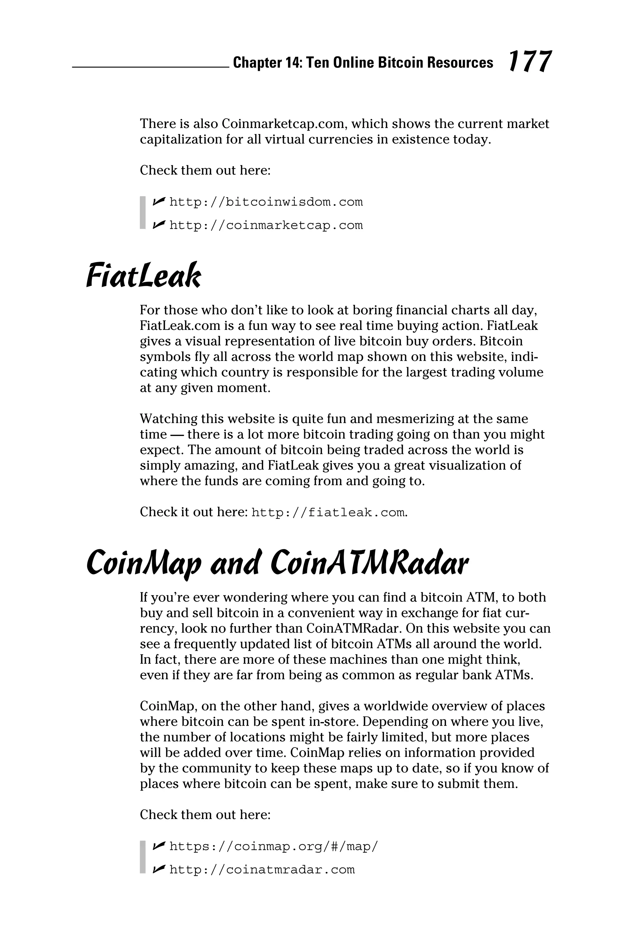 Chapter 14: Ten Online Bitcoin Resources 177
There is also Coinmarketcap.com, which shows the current market
capitalization for all virtual currencies in existence today.
Check them out here:
✓
✓ http://bitcoinwisdom.com
✓
✓ http://coinmarketcap.com
FiatLeak
For those who don’t like to look at boring financial charts all day,
FiatLeak.com is a fun way to see real time buying action. FiatLeak
gives a visual representation of live bitcoin buy orders. Bitcoin
symbols fly all across the world map shown on this website, indi-
cating which country is responsible for the largest trading volume
at any given moment.
Watching this website is quite fun and mesmerizing at the same
time — there is a lot more bitcoin trading going on than you might
expect. The amount of bitcoin being traded across the world is
simply amazing, and FiatLeak gives you a great visualization of
where the funds are coming from and going to.
Check it out here: http://fiatleak.com.
CoinMap and CoinATMRadar
If you’re ever wondering where you can find a bitcoin ATM, to both
buy and sell bitcoin in a convenient way in exchange for fiat cur-
rency, look no further than CoinATMRadar. On this website you can
see a frequently updated list of bitcoin ATMs all around the world.
In fact, there are more of these machines than one might think,
even if they are far from being as common as regular bank ATMs.
CoinMap, on the other hand, gives a worldwide overview of places
where bitcoin can be spent in‐store. Depending on where you live,
the number of locations might be fairly limited, but more places
will be added over time. CoinMap relies on information provided
by the community to keep these maps up to date, so if you know of
places where bitcoin can be spent, make sure to submit them.
Check them out here:
✓
✓ https://coinmap.org/#/map/
✓
✓ http://coinatmradar.com
 