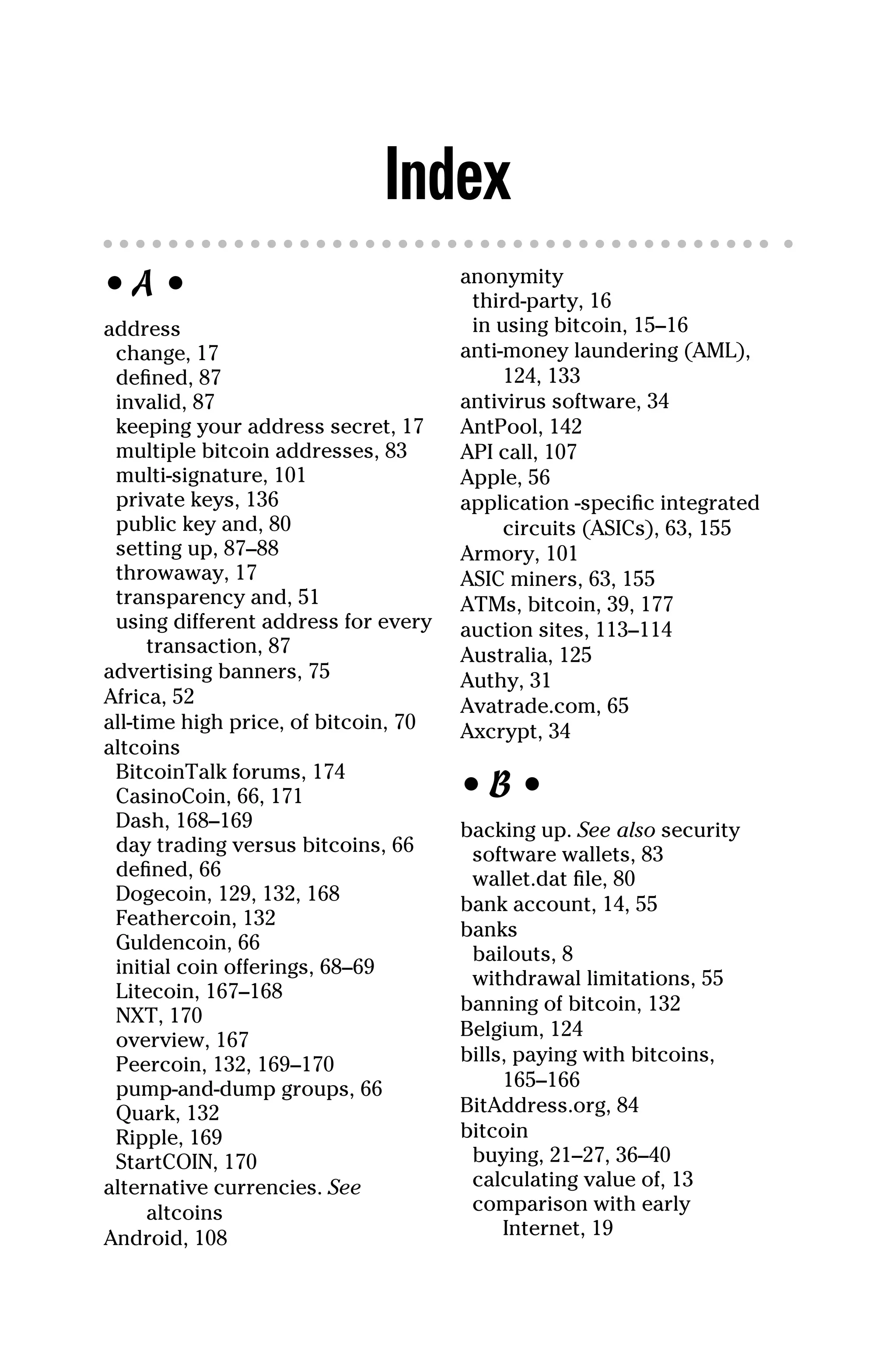 Index
• A •
address
change, 17
defined, 87
invalid, 87
keeping your address secret, 17
multiple bitcoin addresses, 83
multi‐signature, 101
private keys, 136
public key and, 80
setting up, 87–88
throwaway, 17
transparency and, 51
using different address for every
transaction, 87
advertising banners, 75
Africa, 52
all‐time high price, of bitcoin, 70
altcoins
BitcoinTalk forums, 174
CasinoCoin, 66, 171
Dash, 168–169
day trading versus bitcoins, 66
defined, 66
Dogecoin, 129, 132, 168
Feathercoin, 132
Guldencoin, 66
initial coin offerings, 68–69
Litecoin, 167–168
NXT, 170
overview, 167
Peercoin, 132, 169–170
pump‐and‐dump groups, 66
Quark, 132
Ripple, 169
StartCOIN, 170
alternative currencies. See
altcoins
Android, 108
anonymity
third‐party, 16
in using bitcoin, 15–16
anti‐money laundering (AML),
124, 133
antivirus software, 34
AntPool, 142
API call, 107
Apple, 56
application ‐specific integrated
circuits (ASICs), 63, 155
Armory, 101
ASIC miners, 63, 155
ATMs, bitcoin, 39, 177
auction sites, 113–114
Australia, 125
Authy, 31
Avatrade.com, 65
Axcrypt, 34
• B •
backing up. See also security
software wallets, 83
wallet.dat file, 80
bank account, 14, 55
banks
bailouts, 8
withdrawal limitations, 55
banning of bitcoin, 132
Belgium, 124
bills, paying with bitcoins,
165–166
BitAddress.org, 84
bitcoin
buying, 21–27, 36–40
calculating value of, 13
comparison with early
Internet, 19
 