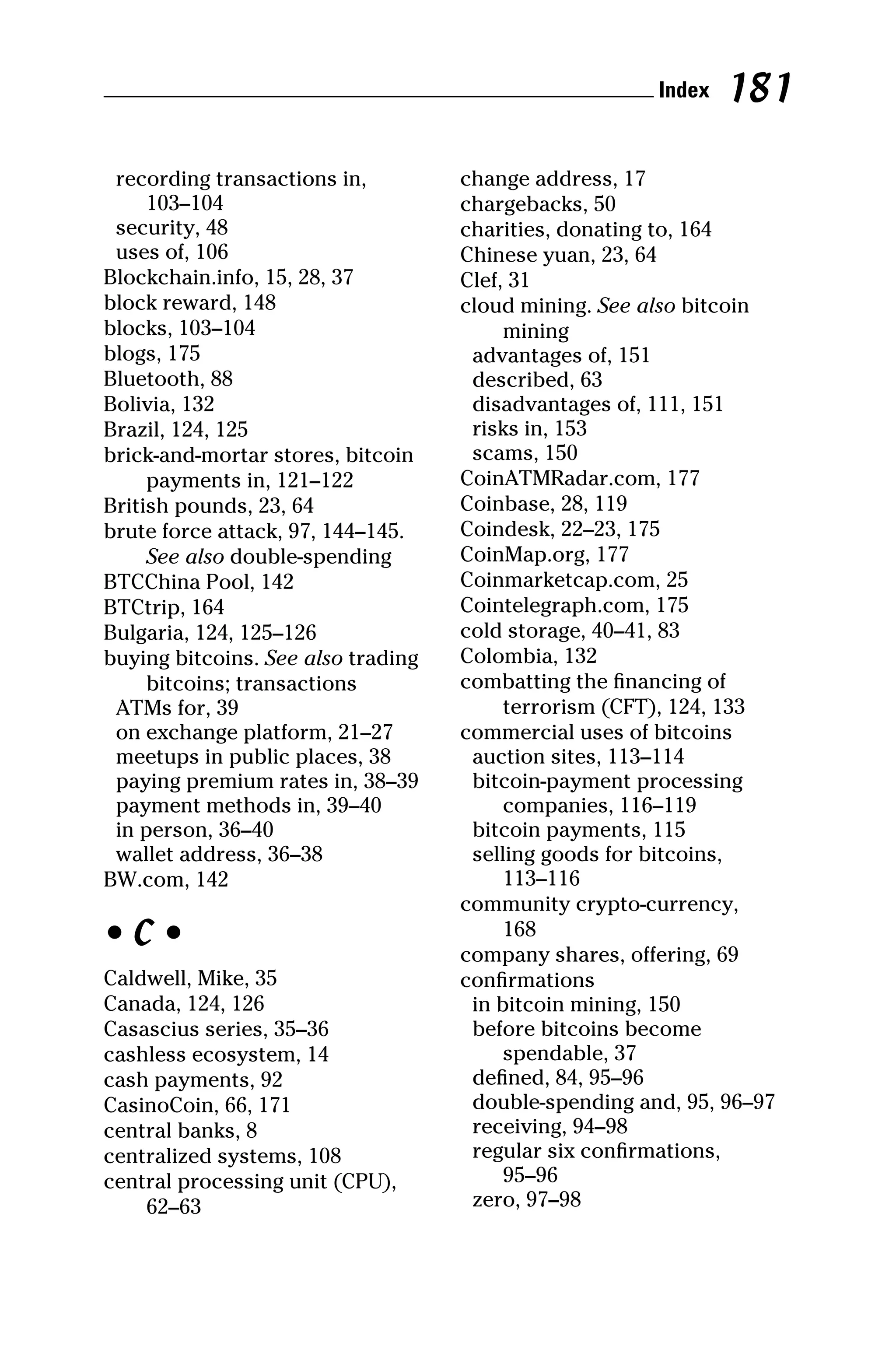 recording transactions in,
103–104
security, 48
uses of, 106
Blockchain.info, 15, 28, 37
block reward, 148
blocks, 103–104
blogs, 175
Bluetooth, 88
Bolivia, 132
Brazil, 124, 125
brick‐and‐mortar stores, bitcoin
payments in, 121–122
British pounds, 23, 64
brute force attack, 97, 144–145.
See also double‐spending
BTCChina Pool, 142
BTCtrip, 164
Bulgaria, 124, 125–126
buying bitcoins. See also trading
bitcoins; transactions
ATMs for, 39
on exchange platform, 21–27
meetups in public places, 38
paying premium rates in, 38–39
payment methods in, 39–40
in person, 36–40
wallet address, 36–38
BW.com, 142
• C •
Caldwell, Mike, 35
Canada, 124, 126
Casascius series, 35–36
cashless ecosystem, 14
cash payments, 92
CasinoCoin, 66, 171
central banks, 8
centralized systems, 108
central processing unit (CPU),
62–63
change address, 17
chargebacks, 50
charities, donating to, 164
Chinese yuan, 23, 64
Clef, 31
cloud mining. See also bitcoin
mining
advantages of, 151
described, 63
disadvantages of, 111, 151
risks in, 153
scams, 150
CoinATMRadar.com, 177
Coinbase, 28, 119
Coindesk, 22–23, 175
CoinMap.org, 177
Coinmarketcap.com, 25
Cointelegraph.com, 175
cold storage, 40–41, 83
Colombia, 132
combatting the financing of
terrorism (CFT), 124, 133
commercial uses of bitcoins
auction sites, 113–114
bitcoin‐payment processing
companies, 116–119
bitcoin payments, 115
selling goods for bitcoins,
113–116
community crypto‐currency,
168
company shares, offering, 69
confirmations
in bitcoin mining, 150
before bitcoins become
spendable, 37
defined, 84, 95–96
double‐spending and, 95, 96–97
receiving, 94–98
regular six confirmations,
95–96
zero, 97–98
 Index 181
 
