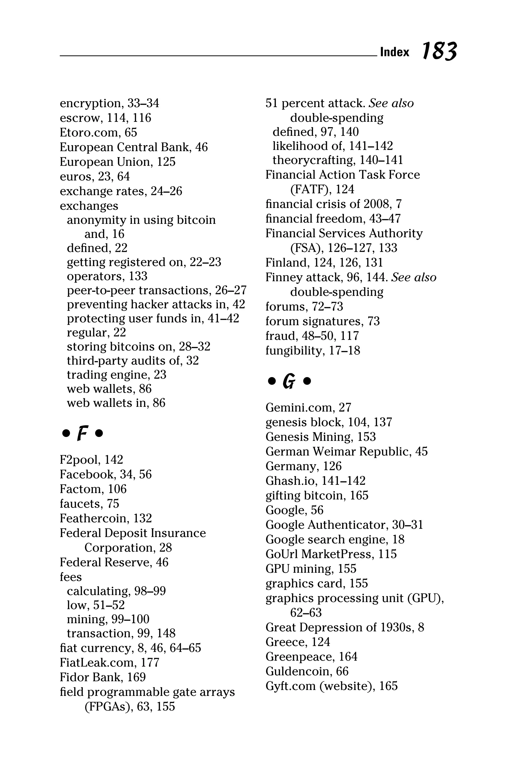 encryption, 33–34
escrow, 114, 116
Etoro.com, 65
European Central Bank, 46
European Union, 125
euros, 23, 64
exchange rates, 24–26
exchanges
anonymity in using bitcoin
and, 16
defined, 22
getting registered on, 22–23
operators, 133
peer‐to‐peer transactions, 26–27
preventing hacker attacks in, 42
protecting user funds in, 41–42
regular, 22
storing bitcoins on, 28–32
third‐party audits of, 32
trading engine, 23
web wallets, 86
web wallets in, 86
• F •
F2pool, 142
Facebook, 34, 56
Factom, 106
faucets, 75
Feathercoin, 132
Federal Deposit Insurance
Corporation, 28
Federal Reserve, 46
fees
calculating, 98–99
low, 51–52
mining, 99–100
transaction, 99, 148
fiat currency, 8, 46, 64–65
FiatLeak.com, 177
Fidor Bank, 169
field programmable gate arrays
(FPGAs), 63, 155
51 percent attack. See also
double‐spending
defined, 97, 140
likelihood of, 141–142
theorycrafting, 140–141
Financial Action Task Force
(FATF), 124
financial crisis of 2008, 7
financial freedom, 43–47
Financial Services Authority
(FSA), 126–127, 133
Finland, 124, 126, 131
Finney attack, 96, 144. See also
double‐spending
forums, 72–73
forum signatures, 73
fraud, 48–50, 117
fungibility, 17–18
• G •
Gemini.com, 27
genesis block, 104, 137
Genesis Mining, 153
German Weimar Republic, 45
Germany, 126
Ghash.io, 141–142
gifting bitcoin, 165
Google, 56
Google Authenticator, 30–31
Google search engine, 18
GoUrl MarketPress, 115
GPU mining, 155
graphics card, 155
graphics processing unit (GPU),
62–63
Great Depression of 1930s, 8
Greece, 124
Greenpeace, 164
Guldencoin, 66
Gyft.com (website), 165
 Index 183
 