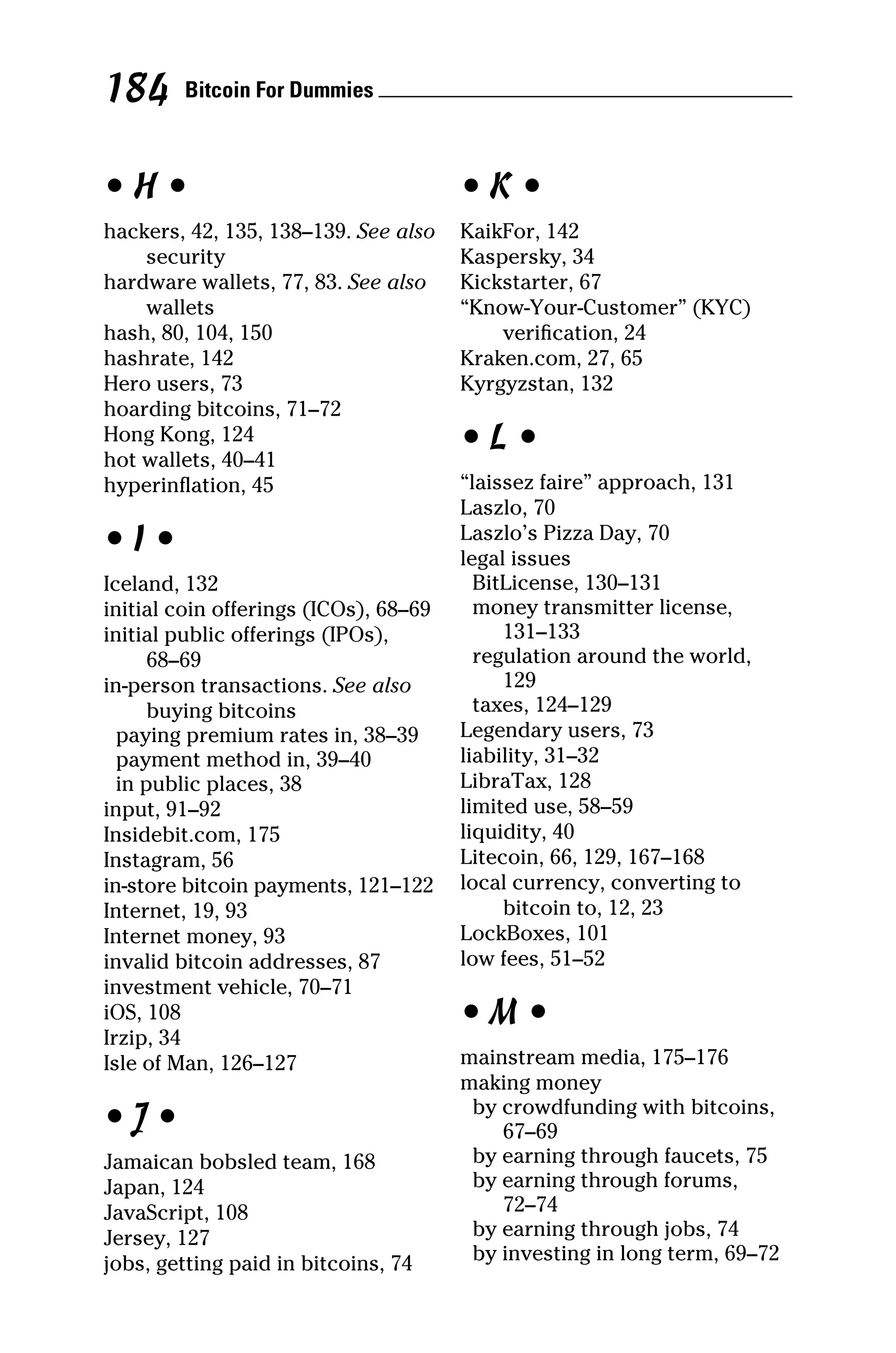 • H •
hackers, 42, 135, 138–139. See also
security
hardware wallets, 77, 83. See also
wallets
hash, 80, 104, 150
hashrate, 142
Hero users, 73
hoarding bitcoins, 71–72
Hong Kong, 124
hot wallets, 40–41
hyperinflation, 45
• I •
Iceland, 132
initial coin offerings (ICOs), 68–69
initial public offerings (IPOs),
68–69
in‐person transactions. See also
buying bitcoins
paying premium rates in, 38–39
payment method in, 39–40
in public places, 38
input, 91–92
Insidebit.com, 175
Instagram, 56
in‐store bitcoin payments, 121–122
Internet, 19, 93
Internet money, 93
invalid bitcoin addresses, 87
investment vehicle, 70–71
iOS, 108
Irzip, 34
Isle of Man, 126–127
• J •
Jamaican bobsled team, 168
Japan, 124
JavaScript, 108
Jersey, 127
jobs, getting paid in bitcoins, 74
• K •
KaikFor, 142
Kaspersky, 34
Kickstarter, 67
“Know‐Your‐Customer” (KYC)
verification, 24
Kraken.com, 27, 65
Kyrgyzstan, 132
• L •
“laissez faire” approach, 131
Laszlo, 70
Laszlo’s Pizza Day, 70
legal issues
BitLicense, 130–131
money transmitter license,
131–133
regulation around the world,
129
taxes, 124–129
Legendary users, 73
liability, 31–32
LibraTax, 128
limited use, 58–59
liquidity, 40
Litecoin, 66, 129, 167–168
local currency, converting to
bitcoin to, 12, 23
LockBoxes, 101
low fees, 51–52
• M •
mainstream media, 175–176
making money
by crowdfunding with bitcoins,
67–69
by earning through faucets, 75
by earning through forums,
72–74
by earning through jobs, 74
by investing in long term, 69–72
Bitcoin For Dummies 
184
 