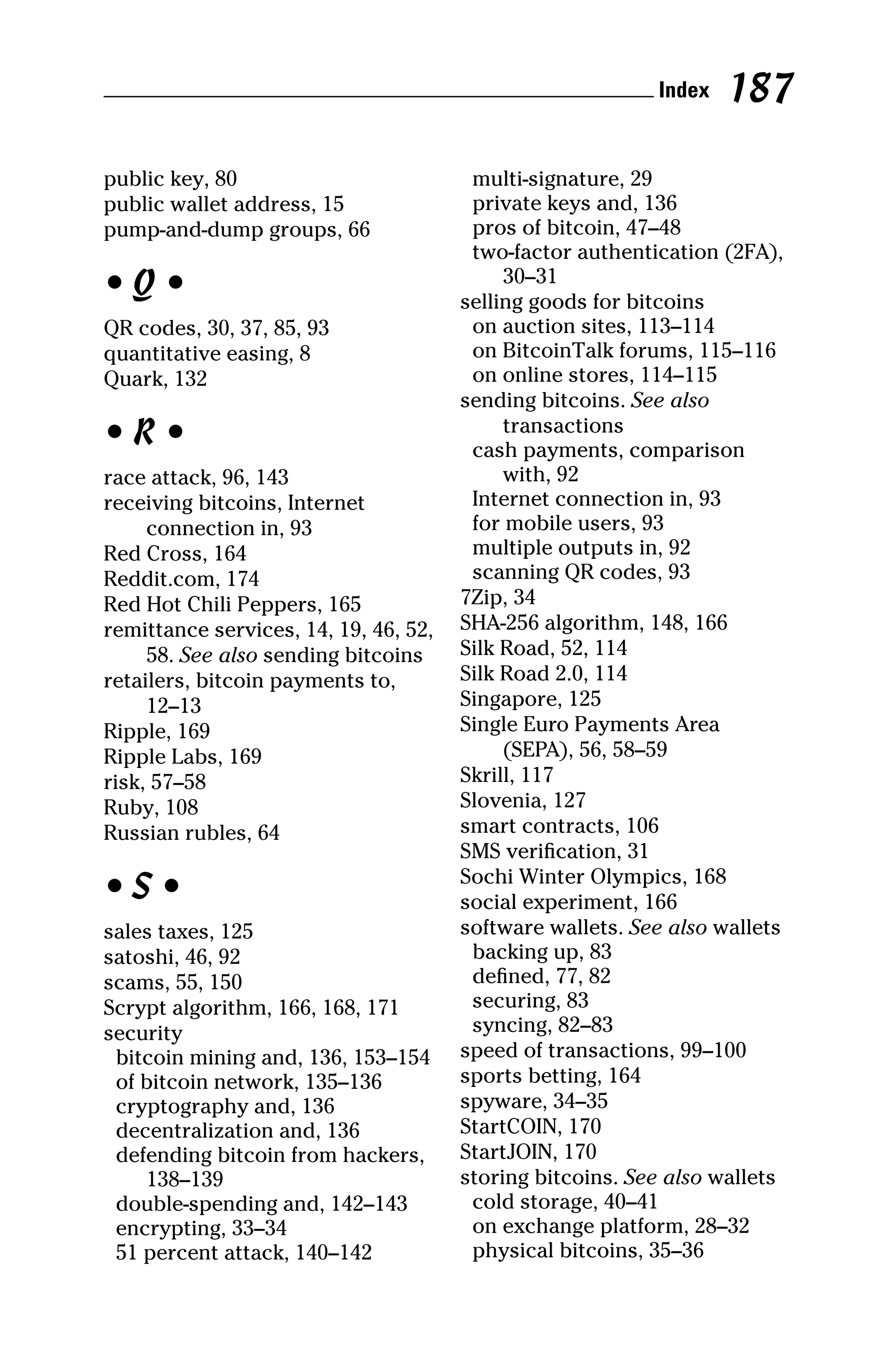 public key, 80
public wallet address, 15
pump‐and‐dump groups, 66
• Q •
QR codes, 30, 37, 85, 93
quantitative easing, 8
Quark, 132
• R •
race attack, 96, 143
receiving bitcoins, Internet
connection in, 93
Red Cross, 164
Reddit.com, 174
Red Hot Chili Peppers, 165
remittance services, 14, 19, 46, 52,
58. See also sending bitcoins
retailers, bitcoin payments to,
12–13
Ripple, 169
Ripple Labs, 169
risk, 57–58
Ruby, 108
Russian rubles, 64
• S •
sales taxes, 125
satoshi, 46, 92
scams, 55, 150
Scrypt algorithm, 166, 168, 171
security
bitcoin mining and, 136, 153–154
of bitcoin network, 135–136
cryptography and, 136
decentralization and, 136
defending bitcoin from hackers,
138–139
double‐spending and, 142–143
encrypting, 33–34
51 percent attack, 140–142
multi‐signature, 29
private keys and, 136
pros of bitcoin, 47–48
two‐factor authentication (2FA),
30–31
selling goods for bitcoins
on auction sites, 113–114
on BitcoinTalk forums, 115–116
on online stores, 114–115
sending bitcoins. See also
transactions
cash payments, comparison
with, 92
Internet connection in, 93
for mobile users, 93
multiple outputs in, 92
scanning QR codes, 93
7Zip, 34
SHA‐256 algorithm, 148, 166
Silk Road, 52, 114
Silk Road 2.0, 114
Singapore, 125
Single Euro Payments Area
(SEPA), 56, 58–59
Skrill, 117
Slovenia, 127
smart contracts, 106
SMS verification, 31
Sochi Winter Olympics, 168
social experiment, 166
software wallets. See also wallets
backing up, 83
defined, 77, 82
securing, 83
syncing, 82–83
speed of transactions, 99–100
sports betting, 164
spyware, 34–35
StartCOIN, 170
StartJOIN, 170
storing bitcoins. See also wallets
cold storage, 40–41
on exchange platform, 28–32
physical bitcoins, 35–36
 Index 187
 