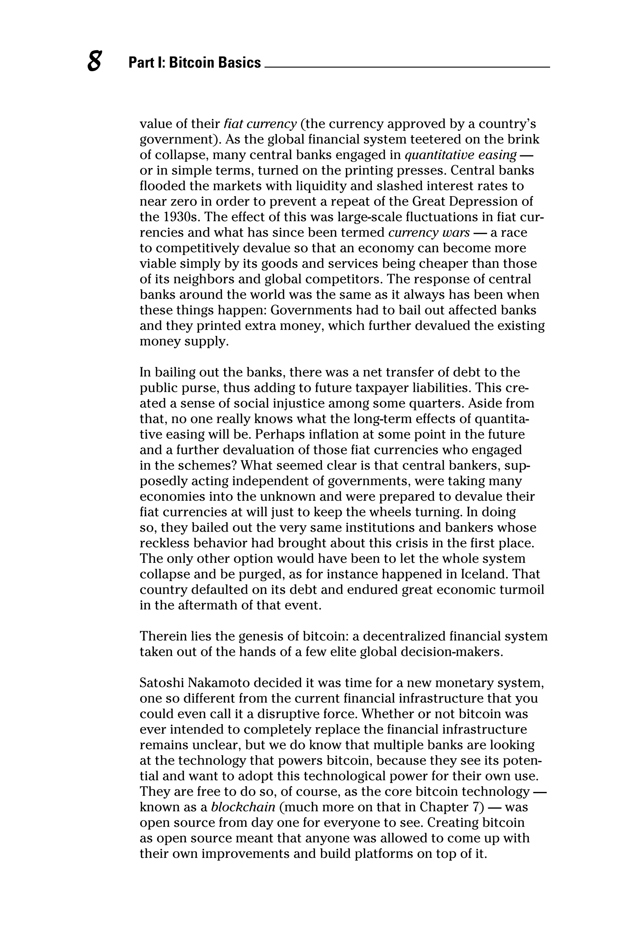 Part I: Bitcoin Basics 
8
value of their fiat currency (the currency approved by a country’s
­
government). As the global financial system teetered on the brink
of collapse, many central banks engaged in quantitative easing —
or in simple terms, turned on the printing presses. Central banks
flooded the markets with liquidity and slashed interest rates to
near zero in order to prevent a repeat of the Great Depression of
the 1930s. The effect of this was large‐scale fluctuations in fiat cur-
rencies and what has since been termed currency wars — a race
to competitively devalue so that an economy can become more
viable simply by its goods and services being cheaper than those
of its neighbors and global competitors. The response of central
banks around the world was the same as it always has been when
these things happen: Governments had to bail out affected banks
and they printed extra money, which further devalued the existing
money supply.
In bailing out the banks, there was a net transfer of debt to the
public purse, thus adding to future taxpayer liabilities. This cre-
ated a sense of social injustice among some quarters. Aside from
that, no one really knows what the long‐term effects of quantita-
tive easing will be. Perhaps inflation at some point in the future
and a further devaluation of those fiat currencies who engaged
in the schemes? What seemed clear is that central bankers, sup-
posedly acting independent of governments, were taking many
­
economies into the unknown and were prepared to devalue their
fiat ­
currencies at will just to keep the wheels turning. In doing
so, they bailed out the very same institutions and bankers whose
reckless behavior had brought about this crisis in the first place.
The only other option would have been to let the whole system
collapse and be purged, as for instance happened in Iceland. That
country defaulted on its debt and endured great economic turmoil
in the aftermath of that event.
Therein lies the genesis of bitcoin: a decentralized financial system
taken out of the hands of a few elite global decision‐makers.
Satoshi Nakamoto decided it was time for a new monetary system,
one so different from the current financial infrastructure that you
could even call it a disruptive force. Whether or not bitcoin was
ever intended to completely replace the financial infrastructure
remains unclear, but we do know that multiple banks are looking
at the technology that powers bitcoin, because they see its poten-
tial and want to adopt this technological power for their own use.
They are free to do so, of course, as the core bitcoin technology —
known as a blockchain (much more on that in Chapter 7) — was
open source from day one for everyone to see. Creating bitcoin
as open source meant that anyone was allowed to come up with
their own improvements and build platforms on top of it.
 