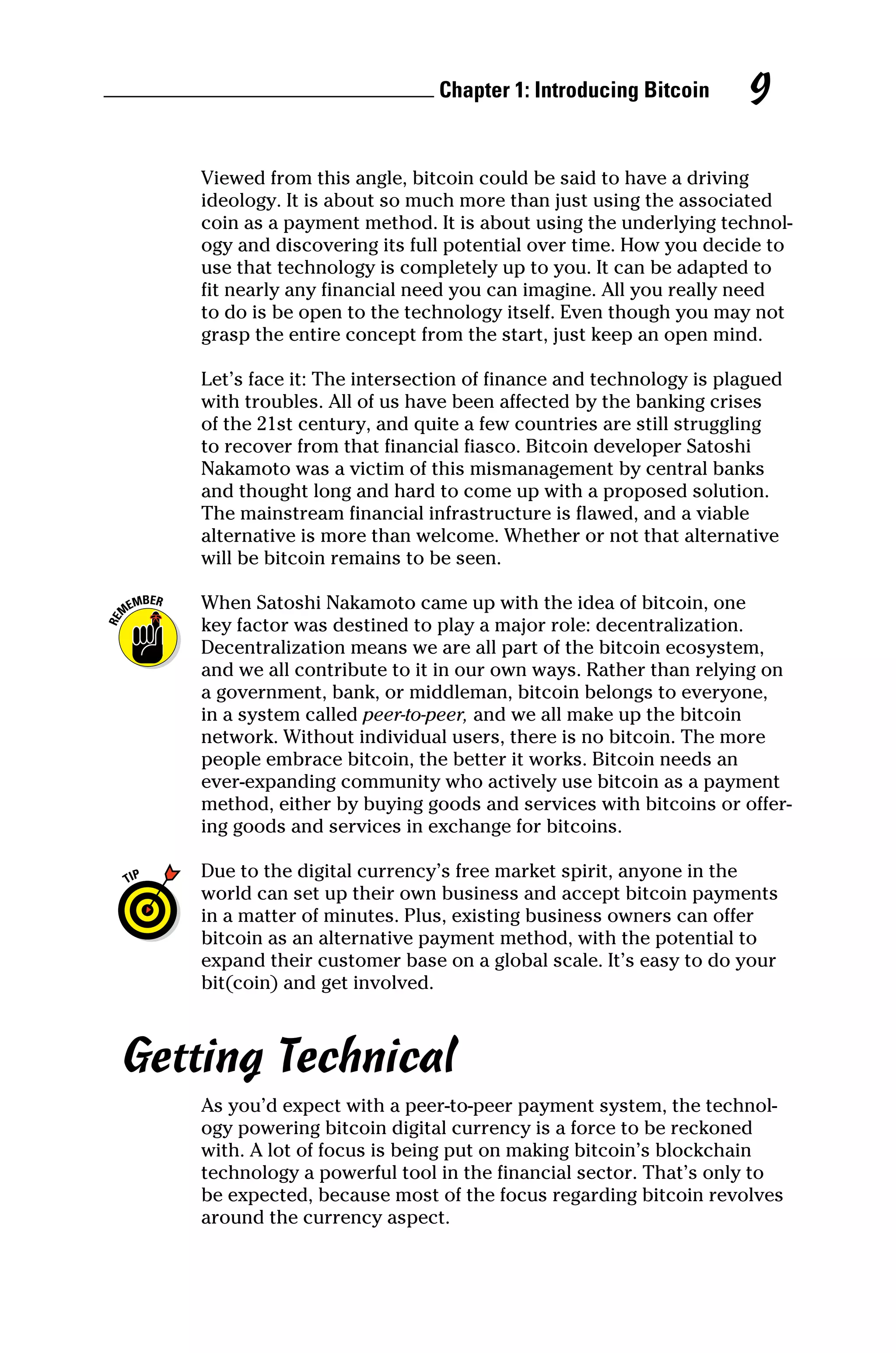 Chapter 1: Introducing Bitcoin 9
Viewed from this angle, bitcoin could be said to have a driving
­
ideology. It is about so much more than just using the associated
coin as a payment method. It is about using the underlying technol-
ogy and discovering its full potential over time. How you decide to
use that technology is completely up to you. It can be adapted to
fit nearly any financial need you can imagine. All you really need
to do is be open to the technology itself. Even though you may not
grasp the entire concept from the start, just keep an open mind.
Let’s face it: The intersection of finance and technology is plagued
with troubles. All of us have been affected by the banking crises
of the 21st century, and quite a few countries are still struggling
to recover from that financial fiasco. Bitcoin developer Satoshi
Nakamoto was a victim of this mismanagement by central banks
and thought long and hard to come up with a proposed solution.
The mainstream financial infrastructure is flawed, and a viable
alternative is more than welcome. Whether or not that alternative
will be bitcoin remains to be seen.
When Satoshi Nakamoto came up with the idea of bitcoin, one
key factor was destined to play a major role: decentralization.
Decentralization means we are all part of the bitcoin ecosystem,
and we all contribute to it in our own ways. Rather than relying on
a government, bank, or middleman, bitcoin belongs to everyone,
in a system called peer‐to‐peer, and we all make up the bitcoin
network. Without individual users, there is no bitcoin. The more
people embrace bitcoin, the better it works. Bitcoin needs an
ever‐expanding community who actively use bitcoin as a payment
method, either by buying goods and services with bitcoins or offer-
ing goods and services in exchange for bitcoins.
Due to the digital currency’s free market spirit, anyone in the
world can set up their own business and accept bitcoin payments
in a matter of minutes. Plus, existing business owners can offer
bitcoin as an alternative payment method, with the potential to
expand their customer base on a global scale. It’s easy to do your
bit(coin) and get involved.
Getting Technical
As you’d expect with a peer‐to‐peer payment system, the technol-
ogy powering bitcoin digital currency is a force to be reckoned
with. A lot of focus is being put on making bitcoin’s blockchain
technology a powerful tool in the financial sector. That’s only to
be expected, because most of the focus regarding bitcoin revolves
around the currency aspect.
 