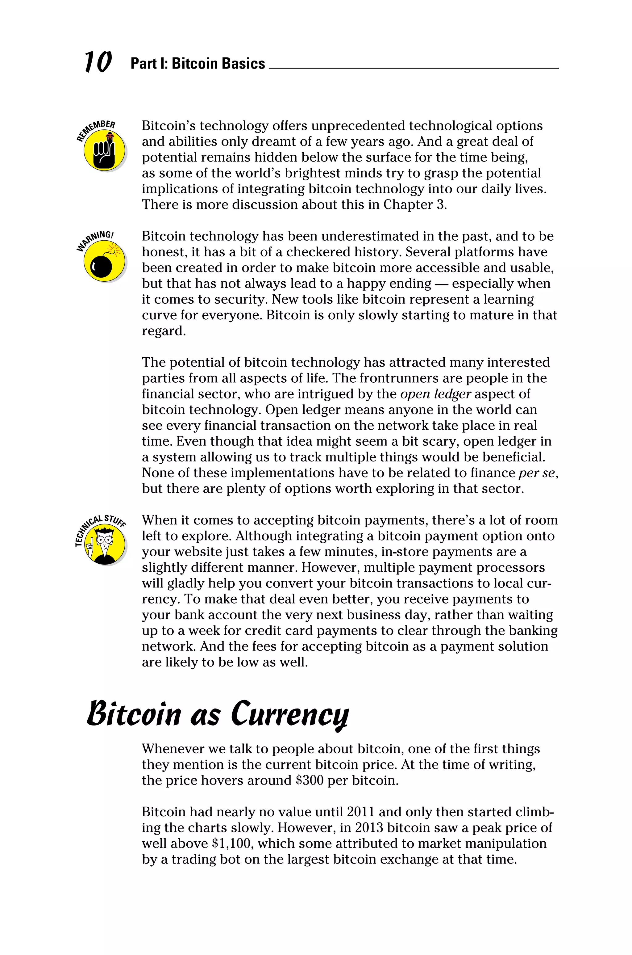 Part I: Bitcoin Basics 
10
Bitcoin’s technology offers unprecedented technological options
and abilities only dreamt of a few years ago. And a great deal of
potential remains hidden below the surface for the time being,
as some of the world’s brightest minds try to grasp the potential
implications of integrating bitcoin technology into our daily lives.
There is more discussion about this in Chapter 3.
Bitcoin technology has been underestimated in the past, and to be
honest, it has a bit of a checkered history. Several platforms have
been created in order to make bitcoin more accessible and usable,
but that has not always lead to a happy ending — especially when
it comes to security. New tools like bitcoin represent a learning
curve for everyone. Bitcoin is only slowly starting to mature in that
regard.
The potential of bitcoin technology has attracted many interested
parties from all aspects of life. The frontrunners are people in the
financial sector, who are intrigued by the open ledger aspect of
bitcoin technology. Open ledger means anyone in the world can
see every financial transaction on the network take place in real
time. Even though that idea might seem a bit scary, open ledger in
a system allowing us to track multiple things would be beneficial.
None of these implementations have to be related to finance per se,
but there are plenty of options worth exploring in that sector.
When it comes to accepting bitcoin payments, there’s a lot of room
left to explore. Although integrating a bitcoin payment option onto
your website just takes a few minutes, in‐store payments are a
slightly different manner. However, multiple payment processors
will gladly help you convert your bitcoin transactions to local cur-
rency. To make that deal even better, you receive payments to
your bank account the very next business day, rather than waiting
up to a week for credit card payments to clear through the banking
network. And the fees for accepting bitcoin as a payment solution
are likely to be low as well.
Bitcoin as Currency
Whenever we talk to people about bitcoin, one of the first things
they mention is the current bitcoin price. At the time of writing,
the price hovers around $300 per bitcoin.
Bitcoin had nearly no value until 2011 and only then started climb-
ing the charts slowly. However, in 2013 bitcoin saw a peak price of
well above $1,100, which some attributed to market manipulation
by a trading bot on the largest bitcoin exchange at that time.
 