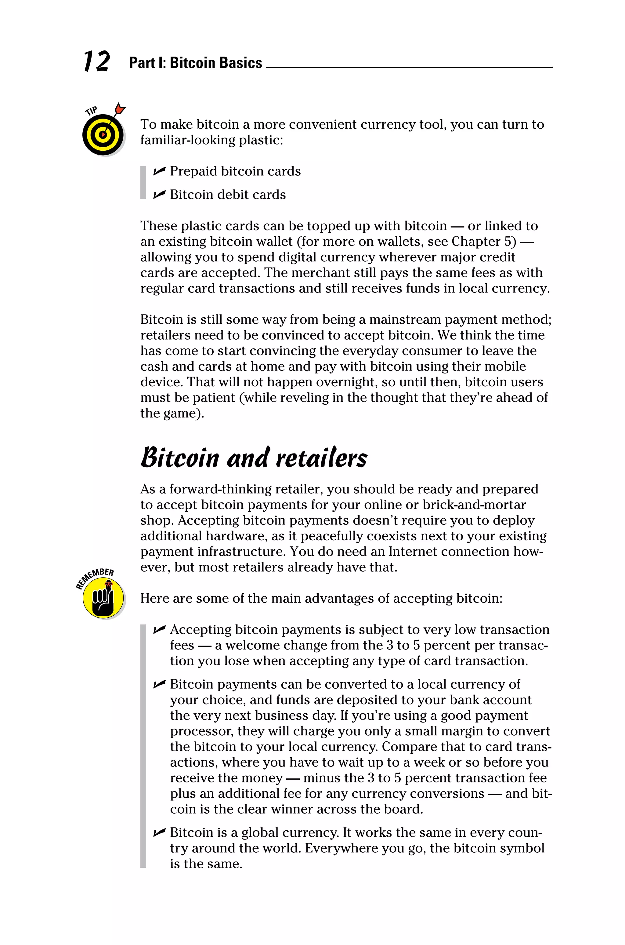 Part I: Bitcoin Basics 
12
To make bitcoin a more convenient currency tool, you can turn to
familiar‐looking plastic:
✓
✓ Prepaid bitcoin cards
✓
✓ Bitcoin debit cards
These plastic cards can be topped up with bitcoin — or linked to
an existing bitcoin wallet (for more on wallets, see Chapter 5) —
allowing you to spend digital currency wherever major credit
cards are accepted. The merchant still pays the same fees as with
regular card transactions and still receives funds in local currency.
Bitcoin is still some way from being a mainstream payment method;
retailers need to be convinced to accept bitcoin. We think the time
has come to start convincing the everyday consumer to leave the
cash and cards at home and pay with bitcoin using their mobile
device. That will not happen overnight, so until then, bitcoin users
must be patient (while reveling in the thought that they’re ahead of
the game).
Bitcoin and retailers
As a forward‐thinking retailer, you should be ready and prepared
to accept bitcoin payments for your online or brick‐and‐mortar
shop. Accepting bitcoin payments doesn’t require you to deploy
additional hardware, as it peacefully coexists next to your existing
payment infrastructure. You do need an Internet connection how-
ever, but most retailers already have that.
Here are some of the main advantages of accepting bitcoin:
✓
✓ Accepting bitcoin payments is subject to very low transaction
fees — a welcome change from the 3 to 5 percent per transac-
tion you lose when accepting any type of card transaction.
✓
✓ Bitcoin payments can be converted to a local currency of
your choice, and funds are deposited to your bank account
the very next business day. If you’re using a good payment
processor, they will charge you only a small margin to convert
the bitcoin to your local currency. Compare that to card trans-
actions, where you have to wait up to a week or so before you
receive the money — minus the 3 to 5 percent transaction fee
plus an additional fee for any currency conversions — and bit-
coin is the clear winner across the board.
✓
✓ Bitcoin is a global currency. It works the same in every coun-
try around the world. Everywhere you go, the bitcoin symbol
is the same.
 