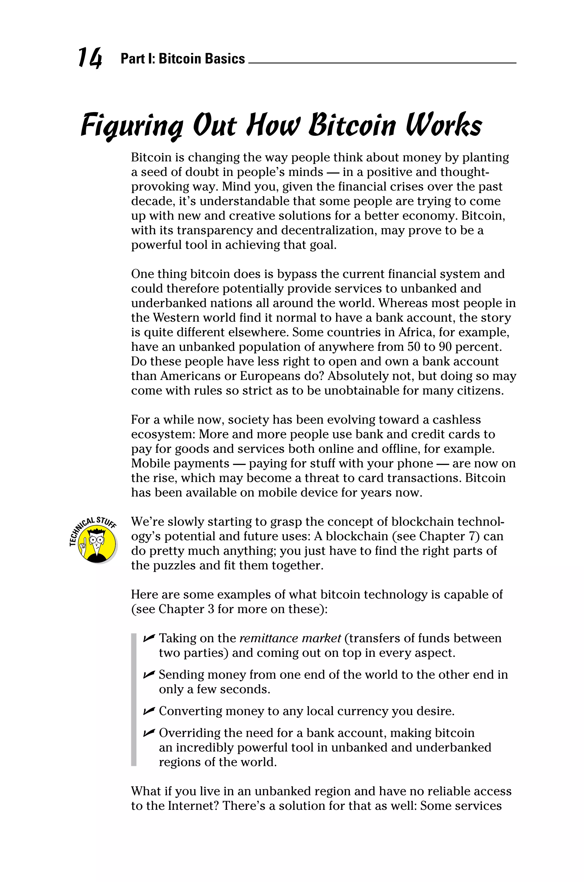 Part I: Bitcoin Basics 
14
Figuring Out How Bitcoin Works
Bitcoin is changing the way people think about money by planting
a seed of doubt in people’s minds — in a positive and thought‐
provoking way. Mind you, given the financial crises over the past
decade, it’s understandable that some people are trying to come
up with new and creative solutions for a better economy. Bitcoin,
with its transparency and decentralization, may prove to be a
­
powerful tool in achieving that goal.
One thing bitcoin does is bypass the current financial system and
could therefore potentially provide services to unbanked and
underbanked nations all around the world. Whereas most people in
the Western world find it normal to have a bank account, the story
is quite different elsewhere. Some countries in Africa, for example,
have an unbanked population of anywhere from 50 to 90 percent.
Do these people have less right to open and own a bank account
than Americans or Europeans do? Absolutely not, but doing so may
come with rules so strict as to be unobtainable for many citizens.
For a while now, society has been evolving toward a cashless
­
ecosystem: More and more people use bank and credit cards to
pay for goods and services both online and offline, for example.
Mobile payments — paying for stuff with your phone — are now on
the rise, which may become a threat to card transactions. Bitcoin
has been available on mobile device for years now.
We’re slowly starting to grasp the concept of blockchain technol-
ogy’s potential and future uses: A blockchain (see Chapter 7) can
do pretty much anything; you just have to find the right parts of
the puzzles and fit them together.
Here are some examples of what bitcoin technology is capable of
(see Chapter 3 for more on these):
✓
✓ Taking on the remittance market (transfers of funds between
two parties) and coming out on top in every aspect.
✓
✓ Sending money from one end of the world to the other end in
only a few seconds.
✓
✓ Converting money to any local currency you desire.
✓
✓ Overriding the need for a bank account, making bitcoin
an incredibly powerful tool in unbanked and underbanked
regions of the world.
What if you live in an unbanked region and have no reliable access
to the Internet? There’s a solution for that as well: Some services
 