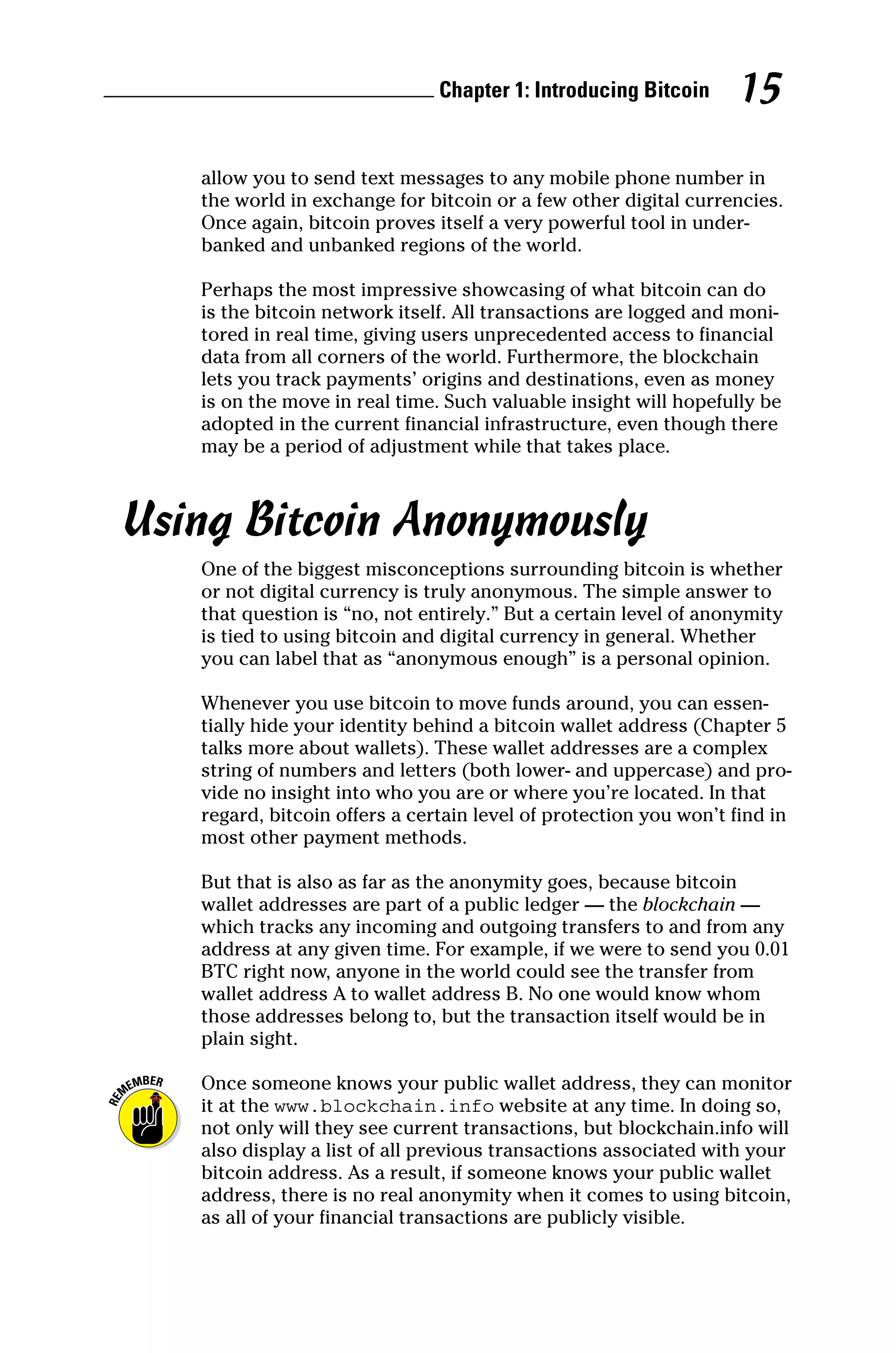 Chapter 1: Introducing Bitcoin 15
allow you to send text messages to any mobile phone number in
the world in exchange for bitcoin or a few other digital currencies.
Once again, bitcoin proves itself a very powerful tool in under-
banked and unbanked regions of the world.
Perhaps the most impressive showcasing of what bitcoin can do
is the bitcoin network itself. All transactions are logged and moni-
tored in real time, giving users unprecedented access to financial
data from all corners of the world. Furthermore, the blockchain
lets you track payments’ origins and destinations, even as money
is on the move in real time. Such valuable insight will hopefully be
adopted in the current financial infrastructure, even though there
may be a period of adjustment while that takes place.
Using Bitcoin Anonymously
One of the biggest misconceptions surrounding bitcoin is whether
or not digital currency is truly anonymous. The simple answer to
that question is “no, not entirely.” But a certain level of anonymity
is tied to using bitcoin and digital currency in general. Whether
you can label that as “anonymous enough” is a personal opinion.
Whenever you use bitcoin to move funds around, you can essen-
tially hide your identity behind a bitcoin wallet address (Chapter 5
talks more about wallets). These wallet addresses are a complex
string of numbers and letters (both lower‐ and uppercase) and pro-
vide no insight into who you are or where you’re located. In that
regard, bitcoin offers a certain level of protection you won’t find in
most other payment methods.
But that is also as far as the anonymity goes, because bitcoin
wallet addresses are part of a public ledger — the blockchain —
which tracks any incoming and outgoing transfers to and from any
address at any given time. For example, if we were to send you 0.01
BTC right now, anyone in the world could see the transfer from
wallet address A to wallet address B. No one would know whom
those addresses belong to, but the transaction itself would be in
plain sight.
Once someone knows your public wallet address, they can monitor
it at the www.blockchain.info website at any time. In doing so,
not only will they see current transactions, but blockchain.info will
also display a list of all previous transactions associated with your
bitcoin address. As a result, if someone knows your public wallet
address, there is no real anonymity when it comes to using bitcoin,
as all of your financial transactions are publicly visible.
 