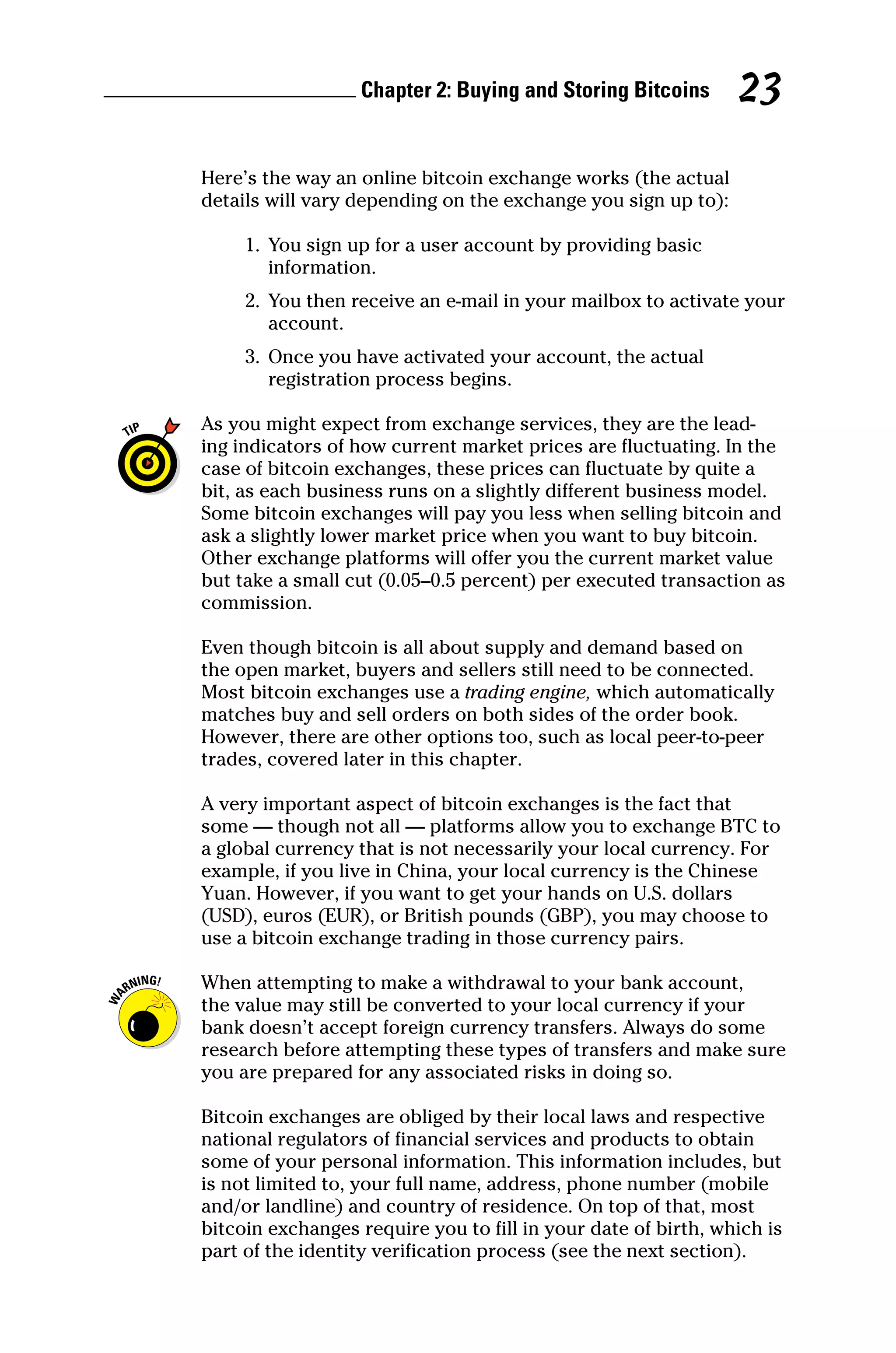 Chapter 2: Buying and Storing Bitcoins 23
Here’s the way an online bitcoin exchange works (the actual
details will vary depending on the exchange you sign up to):
1.	 You sign up for a user account by providing basic
­information.
2.	 You then receive an e-mail in your mailbox to activate your
account.
3.	 Once you have activated your account, the actual
­
registration process begins.
As you might expect from exchange services, they are the lead-
ing indicators of how current market prices are fluctuating. In the
case of bitcoin exchanges, these prices can fluctuate by quite a
bit, as each business runs on a slightly different business model.
Some bitcoin exchanges will pay you less when selling bitcoin and
ask a slightly lower market price when you want to buy bitcoin.
Other exchange platforms will offer you the current market value
but take a small cut (0.05–0.5 percent) per executed transaction as
commission.
Even though bitcoin is all about supply and demand based on
the open market, buyers and sellers still need to be connected.
Most bitcoin exchanges use a trading engine, which automatically
matches buy and sell orders on both sides of the order book.
However, there are other options too, such as local peer‐to‐peer
trades, covered later in this chapter.
A very important aspect of bitcoin exchanges is the fact that
some — though not all — platforms allow you to exchange BTC to
a global currency that is not necessarily your local currency. For
example, if you live in China, your local currency is the Chinese
Yuan. However, if you want to get your hands on U.S. dollars
(USD), euros (EUR), or British pounds (GBP), you may choose to
use a bitcoin exchange trading in those currency pairs.
When attempting to make a withdrawal to your bank account,
the value may still be converted to your local currency if your
bank doesn’t accept foreign currency transfers. Always do some
research before attempting these types of transfers and make sure
you are prepared for any associated risks in doing so.
Bitcoin exchanges are obliged by their local laws and respective
national regulators of financial services and products to obtain
some of your personal information. This information includes, but
is not limited to, your full name, address, phone number (mobile
and/or landline) and country of residence. On top of that, most
bitcoin exchanges require you to fill in your date of birth, which is
part of the identity verification process (see the next section).
 